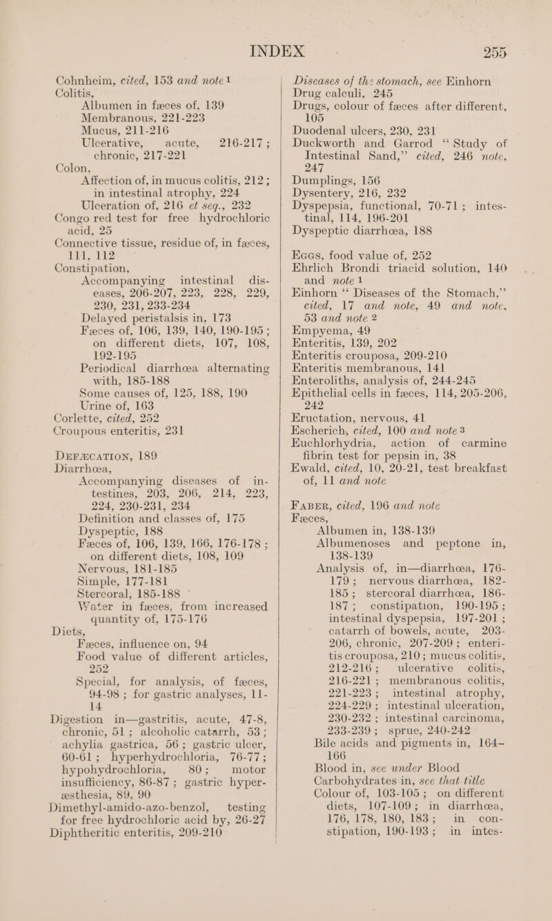 Cohnheim, czted, 153 and note1 Colitis, Albumen in feces of, 139 Membranous, 221-223 Mucus, 211-216 Ulcerative, acute, chronic, 217-221 Colon, Affection of, in mucus colitis, 212; in intestinal atrophy, 224 Ulceration of, 216 et seg., 232 Congo red test for free hydrochloric acid, 25 Connective tissue, residue of, in faeces, Py. PE Constipation, Accompanying intestinal dis- eases, 206-207, 223, 228, 229, 230, 231, 233-234 Delayed peristalsis in, 173 Feces of, 106, 139, 140, 190-195 ; on different diets, 107, 108, 192-195 Periodical diarrhea alternating with, 185-188 Some causes of, 125, 188, 190 Urine of, 163 Corlette, cited, 252 Croupous enteritis, 231 216-217 ; DEFZCATION, 189 Diarrhea, Accompanying diseases of in- testines, 203, 206, 214, 223, 224, 230-231, 234 Definition and classes of, 175 Dyspeptic, 188 Feces of, 106, 139, 166, 176-178 ; on different diets, 108, 109 Nervous, 181-185 Simple, 177-181 Stercoral, 185-188 © Water in feces, from increased quantity of, 175-176 Diets, Feces, influence on, 94 Food value of different articles, 252 Special, for analysis, of feces, 94-98 ; for gastric analyses, 11- 14 Digestion in—gastritis, acute, 47-8, chronic, 51; alcoholic catarrh, 53; achylia gastrica, 56; gastric ulcer, 60-61; hyperhydrochloria, 76-77; hypohydrochloria, 80; motor insufficiency, 86-87 ; gastric hyper- zesthesia, 89, 90 Dimethyl-amido-azo-benzol, testing for free hydrochloric acid by, 26-27 Diphtheritic enteritis, 209-210 25D Diseases of thz stomach, see Einhorn Drug calculi, 245 eae colour of feces after different, 05 Duodenal ulcers, 230, 231 Duckworth and Garrod ‘“ Study of Intestinal Sand,” cited, 246 note, 247 Dumplings, 156 Dysentery, 216, 232 Dyspepsia, functional, 70-71; intes- tinal, 114, 196-201 Dyspeptic diarrhcea, 188 Eaas, food value of, 252 Ehrlich Brondi triacid solution, 140 and note 1 Einhorn ‘“‘ Diseases of the Stomach,”’ cited, 17 and note, 49 and note, 53 and note 2 Empyema, 49 Enteritis, 139, 202 Enteritis crouposa, 209-210 Enteritis membranous, 141 Enteroliths, analysis of, 244-245 Epithelial cells in feces, 114, 205-206, 242 Eructation, nervous, 41 Escherich, cited, 100 and note 3 Euchlorhydria, action of carmine fibrin test for pepsin in, 38 Ewald, cited, 10, 20-21, test breakfast of, 11 and note Fapnr, cited, 196 and note Feeces, Albumen in, 138-139 Albumenoses and peptone in, 138-139 Analysis of, in—diarrhoea, 176- 179; nervous diarrhea, 182- 185; stercoral diarrhcea, 186- 187; constipation, 190-195 ; intestinal dyspepsia, 197-201 ; catarrh of bowels, acute, 203- 206, chronic, 207-209; enteri- tis crouposa, 210; mucus colitis, 212-216; ulcerative colitis, 216-221; membranous colitis, 221-223; intestinal atrophy, 224-229; intestinal ulceration, 230-232 ; intestinal carcinoma, 233-239; sprue, 240-242 Bile acids and pigments in, 164~ 166 Blood in, see under Blood Carbohydrates in, see that title Colour of, 103-105; on different diets, 107-109; in diarrhea, 176, 178, 180; 153s 1 an ~con- stipation, 190-193; in intes-