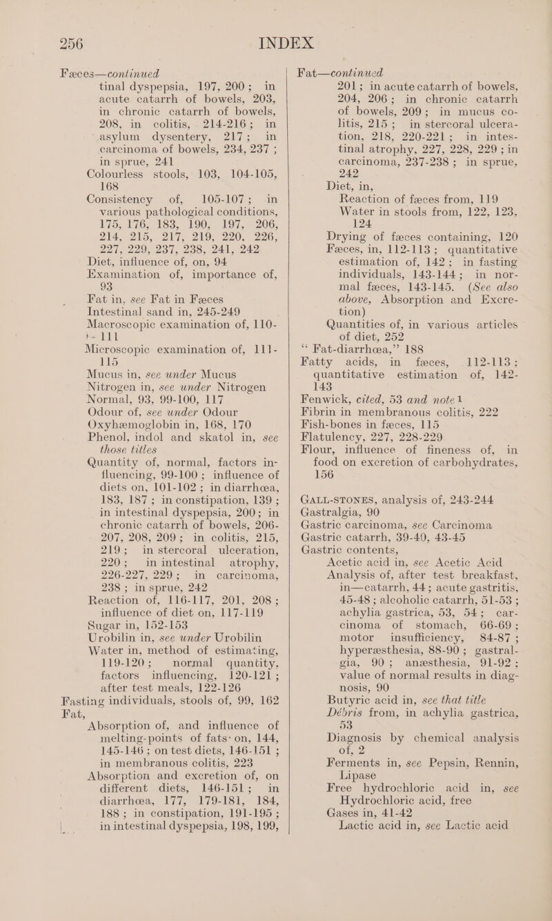 Feces—continued tinal dyspepsia, 197, 200; in acute catarrh of bowels, 203, in chronic catarrh of bowels, 208, in colitis, . 214-216; in asylum dysentery, 217; in carcinoma of bowels, 234, 237 ; in sprue, 241 Colourless stools, 103, 104-105, 168 Consistency of, 105-107; in various pathological conditions, 175, 176, 183, 190; 197, 206, 214, 215, 217, 219; 220, 226, 221, 229, 237, 238, 241, 242 Diet, influence of, on, 94 Examination of, importance of, 93 Fat in, see Fat in Feces Intestinal sand in, 245-249 Macroscopic examination of, 110- h~ LIL Microscopic examination of, 111- 115 Mucus in, see under Mucus Nitrogen in, see under Nitrogen Normal, 93, 99-100, 117 Odour of, see under Odour Oxyhzmoglobin in, 168, 170 Phenol, indol and skatol in, see those titles Quantity of, normal, factors in- fluencing, 99-100; influence of diets on, 101-102; in diarrhea, 183, 187; in constipation, 139 ; in intestinal dyspepsia, 200; in chronic catarrh of bowels, 206- 207, 208, 209; in, colitis, 215, 219; in stercoral ulceration, 220; in intestinal atrophy, 226-227, 229; in carcinoma, 238 ; in sprue, 242 Reaction of, 116-117, 201, 208; influence of diet on, 117-119 Sugar in, 152-153 Urobilin in, see wnder Urobilin Water in, method of estimating, 119-120; normal quantity, factors influencing, 120-121; after test meals, 122-126 Fasting individuals, stools of, 99, 162 Fat, Absorption of, and influence of melting- points of fats: on, 144, 145-146 ; on test diets, 146-151 ; in membranous colitis, 223 Absorption and excretion of, on different diets, 146-151; in diarrhoea, 177, 179-181, 184, 188 ; in constipation, 191-195 ; in intestinal dyspepsia, 198, 199, 201; in acute catarrh of bowels, 204, 206; in chronic catarrh of bowels, 209; in mucus co- litis, 215; in stercoral ulcera- tion, 218, 220-221; in intes- tinal atrophy, 227, 228, 229 ; in carcinoma, 237-238 ; in sprue, 242 Diet, in, Reaction of feces from, 119 Water in stools from, 122, 123, 124 Drying of feces containing, 120 Feces, in, 112-113; quantitative estimation of, 142; in fasting individuals, 143-144; in nor- mal feces, 143-145. (See also above, Absorption and Excre- tion) Quantities of, in various articles of diet, 252 ‘“* Fat-diarrhea,”’ 188 Fatty acids, in feces, 112-113; quantitative estimation of, 142- 143 Fenwick, cited, 53 and note1 Fibrin in membranous colitis, 222 Fish-bones in feces, 115 Flatulency, 227, 228-229 Flour, influence of fineness of, in food on excretion of carbohydrates, 156 GALL-STONES, analysis of, 243-244 Gastralgia, 90 Gastric carcinoma, sec Carcinoma Gastric catarrh, 39-40, 43-45 Gastric contents, Acetic acid in, see Acetic Acid Analysis of, after test breakfast, in—catarrh, 44; acute gastritis, 45-48 ; alcoholic catarrh, 51-53 ; achylia gastrica, 53, 54; car- cinoma of stomach, 66-69; motor insufficiency, 84-87 ; hyperesthesia, 88-90; gastral- gia, 90; anesthesia, 91-92; value of normal results in diag- nosis, 90 Butyric acid in, see that title Débris from, in achylia gastrica, O38 Diagnosis by chemical analysis of, 2 Ferments in, see Pepsin, Rennin, Lipase Free hydrochloric acid in, see Hydrochloric acid, free Gases in, 41-42 Lactic acid in, see Lactic acid