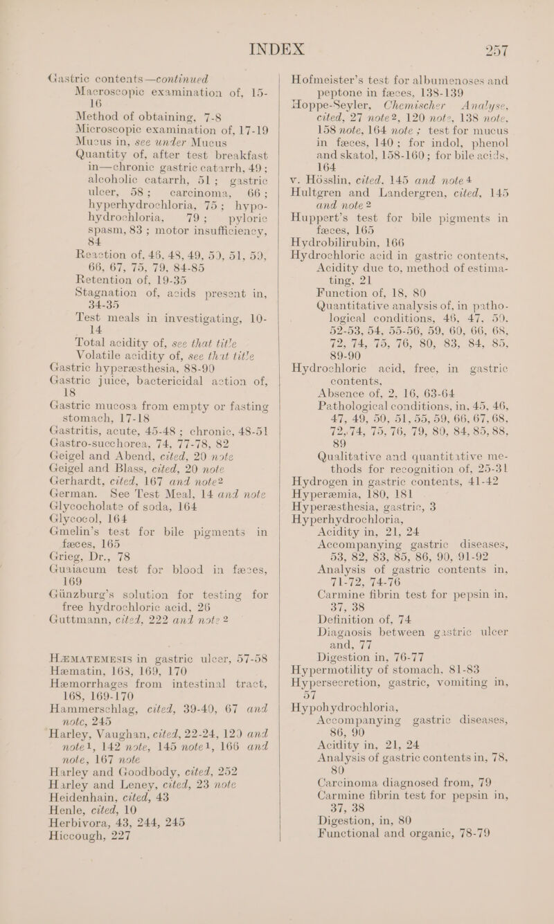 Gastric contents—continued Macroscopic examination of, 15- 16 Method of obtaining, 7-8 Microscopic examination of, 17-19 Mucus in, see under Mucus Quantity of, after test breakfast in—chronic gastric catarrh, 49 ; alcoholic catarrh, 51; gastric ulcer, 58; carcinoma, 66; hyperhydrochloria, 75; hypo- hydrochloria, 79; pyloric spasm, 83 ; motor insufficiency, 84 Reaction of, 46, 48, 49, 59, 51, 59, 66, 67, 75, 79, 84-85 Retention of, 19-35 Stagnation of, acids present in, 34-35 Test meals in investigating, 10- 14 Total acidity of, see that title Volatile acidity of, see tht title Gastric hyperesthesia, 88-90 Gastric juice, bactericidal action of, 18 Gastric mucosa from empty or fasting stomach, 17-18 Gastritis, acute, 45-48 ; chronic, 48-51 Gastro-succhorea, 74, 77-78, 82 Geigel and Abend, cited, 20 note Geigel and Blass, cited, 20 note Gerhardt, cited, 167 and note2 German. See Test Meal, 14 and note Glycocholate of soda, 164 Glycocol, 164 Gmelin’s test for bile pigments in feeces, 165 Grieg, Dr., 78 Guaiacum test for blood in fees, 169 Giinzburg’s solution for testing for free hydrochloric acid, 26 Guttmann, cited, 222 and note 2 H4@MATEMESIS in gastric ulcer, 57-58 Hematin, 163, 169, 170 Hemorrhages from intestinal tract, 168, 169-170 Hammerschlag, cited, 39-40, 67 and notc, 245 Harley, Vaughan, cited, 22-24, 12) and note1l, 142 note, 145 note1, 166 and note, 167 note Harley and Goodbody, cited, 252 Harley and Leney, cited, 23 notc Heidenhain, cited, 43 Henle, cited, 10 Herbivora, 43, 244, 245 Hiccough, 227 Hofmeister’s test for albumenoses and peptone in feces, 138-139 Hoppe-Seyler, Chemischer Analyse, cited, 27 note2, 120 not2, 138 note, 158 note, 164 note ; test for mucus in feces, 140; for indol, phenol and skatol, 158-160; for bile acids, 164 v. Hosslin, cited. 145 and note 4 Hultgren and Landergren, cited, 145 and note 2 Huppert’s test for bile pigments in faeces, 165 Hydrobilirubin, 166 Hydrochloric acid in gastric contents, Acidity due to, method of estima- ting, 21 Function of, 18, 80 Quantitative analysis of, in patho- logical conditions, 46, 47, 59, 52-53, 54, 55-56, 59, 60, 66, 68, 72, 74, 75, 76, 80, 83, 84, 85, 89-90 Hydrochloric acid, free, in gastric contents, Absence of, 2, 16, 63-64 Pathological conditions, in, 45, 46, 47,49, 50, 51, 55, 59, 66, 67, 68, 12,14, 19, 76, 79; 80, 84, 35; 88; Qualitative and quantitative me- thods for recognition of, 25-31 Hydrogen in gastric contents, 41-42 Hyperemia, 180, 181 Hyperesthesia, gastric, 3 Hyperhydrochloria, Acidity in, 21, 24 Accompanying gastric diseases, 53, 82, 83, 85, 86, 90, 91-92 Analysis of gastric contents in, 71-72, ‘74-76 Carmine fibrin test for pepsin in, 37, 38 Definition of, 74 Diagaosis between gastric ulcer and, 77 Digestion in, 76-77 Hypermotility of stomach, 81-83 Hypersecretion, gastric, vomiting in, 57 Hypohydrochloria, Accompanying 86, 90 Acidity in, 21, 24 Analysis of gastric contents in, 78, gastric diseases, Carcinoma diagnosed from, 79 Carmine fibrin test for pepsin in, 37, 38 Digestion, in, 80 Functional and organic, 78-79