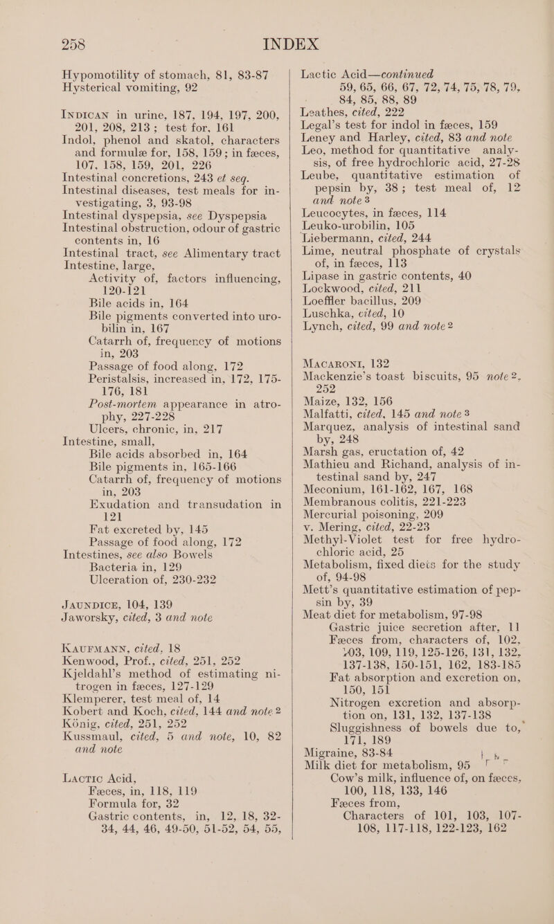 Hypomotility of stomach, 81, 83-87 Hysterical vomiting, 92 INDICAN in urine, 187, 194, 197, 200, 201, 208, 213; test for, 161 Indol, phenol and skatol, characters and formule for, 158, 159; in feeces, 107, 158, 159, 201, 226 Intestinal concretions, 243 e¢ seq. Intestinal diseases, test meals for in- vestigating, 3, 93-98 Intestinal dyspepsia, see Dyspepsia Intestinal obstruction, odour of gastric contents in, 16 Intestinal tract, see Alimentary tract Intestine, large, Activity of, factors influencing, 120-121 Bile acids in, 164 Bile pigments converted into uro- bilin in, 167 Catarrh of, frequency of motions in, 203 Passage of food along, 172 Peristalsis, increased in, 172, 175- 176, 181 Post-mortem appearance in atro- phy, 227-228 Ulcers, chronic, in, 217 Intestine, small, Bile acids absorbed in, 164 Bile pigments in, 165-166 Catarrh of, frequency of motions in, 203 Exudation and transudation in 12) Fat excreted by, 145 Passage of food along, 172 Intestines, see also Bowels Bacteria in, 129 Ulceration of, 230-232 JAUNDICE, 104, 139 Jaworsky, cited, 3 and note KAUFMANN, cited, 18 Kenwood, Prof., crted, 251, 252 Kjeldah’s method of estimating ni- trogen in feces, 127-129 Klemperer, test meal of, 14 Kobert and Koch, cited, 144 and note 2 Konig, cited, 251, 252 Kussmaul, ceted, 5 and note, 10, 82 and note Lactic Acid, Feces, in, 118, 119 Formula for, 32 Gastric contents, in, 12, 18, 32- 34, 44, 46, 49-50, 51-52, 54, 55, Lactic Acid—continued 59, 65, 66, 67, 72, 74, 75, 78, 79, 84, 85, 88, 89 Leathes, cited, 222 Legal’s test for indol in feces, 159 Leney and Harley, cited, 83 and note Leo, method for quantitative analy- sis, of free hydrochloric acid, 27-28 Leube, quantitative estimation of pepsin by, 38; test meal of, 12 and note 3 Leucocytes, in faeces, 114 Leuko-urobilin, 105 ‘Liebermann, cited, 244 Lime, neutral phosphate of crystals of, in feces, 113 Lipase in gastric contents, 40 Lockwood, cited, 211 Loeffler bacillus, 209 Luschka, cited, 10 Lynch, cited, 99 and note 2 Macaroni, 132 Mackenzie’s toast biscuits, 95 note 2. 252 Maize, 132, 156 Malfatti, czted, 145 and note 3 Marquez, analysis of intestinal sand by, 248 Marsh gas, eructation of, 42 Mathieu and Richand, analysis of in- testinal sand by, 247 Meconium, 161-162, 167, 168 Membranous colitis, 221-223 Mercurial poisoning, 209 v. Mering, cated, 22-23 Methyl-Violet test for free hydro- chloric acid, 25 Metabolism, fixed diets for the study of, 94-98 Mett’s quantitative estimation of pep- sin by, 39 Meat diet for metabolism, 97-98 Gastric juice secretion after, 1] Feces from, characters of, 102. 203, 109,119, 125-126, 131, 132, 137-138, 150-151, 162, 183-185 Fat absorption and excretion on, 150, 151 Nitrogen excretion and absorp- tion on; 13), 132, 137-138 Sluggishness of bowels due to, 171, 189 Migraine, 83-84 |, Milk diet for metabolism, 95 ' ~ Cow’s milk, influence of, on feces, 100, 118, 133, 146 Feces from, Characters of 101, 103, 107- 108, 117-118, 122-123, 162 *