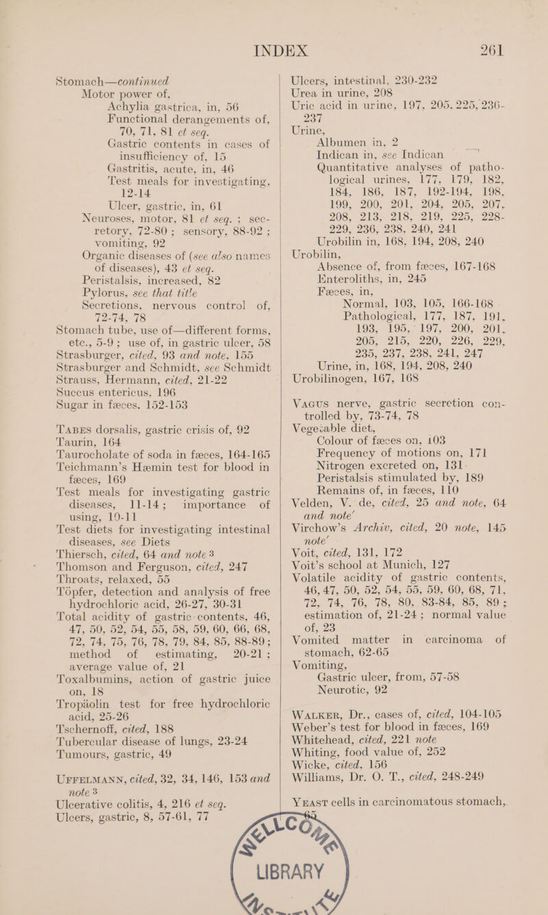 Stomach—continued Motor power of, Achylia gastrica, in, 56 Functional derangements of, 70, 71, 81 et seg. Gastric contents in cases of insufficiency of, 15 Gastritis, acute, in, 46 Test meals for investigating, 12-14 Uleer, gastric, in, 61 Neuroses, motor, 81 ef seg. ; sec- retory, 72-80; sensory, 88-92 ; vomiting, 92 Organic diseases of (see also names of diseases), 43 et seq. Peristalsis, increased, 82 Pylorus, see that title Secretions, nervous control of, 72-74, 78 Stomach tube, use of—different forms, etc., 5-9; use of, in gastric ulcer, 58 Strasburger, cited, 93 and note, 155 Strasburger and Schmidt, see Schmidt Strauss, Hermann, cited, 21-22 Succus entericus, 196 Sugar in feces. 152-153 TABES dorsalis, gastric crisis of, 92 Taurin, 164 Taurocholate of soda in feces, 164-165 Teichmann’s Hemin test for blood in feeces, 169 Test meals for investigating gastric diseases, 11-14; importance of using, 19-11 Test diets for investigating intestinal diseases, see Diets Thiersch, cited, 64 and note 3 Thomson and Ferguson, cited, 247 Throats, relaxed, 55 Topfer, detection and analysis of free hydrochloric acid, 26-27, 30-31 Total acidity of gastric contents, 46, 47, 50, 52, 54, 55, 58, 59, 60, 66, 68, 72, 74, 75, 76, 78, 79, 84, 85, 88-89 ; method of estimating, 20-21; average value of, 21 Toxalbumins, action of gastric juice on, 18 Tropiolin test for free hydrochloric acid, 25-26 Tschernoff, cited, 188 Tubercular disease of lungs, 23-24 Tumours, gastric, 49 UFFELMANN, cited, 32, 34, 146, 153 and note 3 Ulcerative colitis, 4, 216 et seq. Ulcers, gastric, 8, 57-61, 77 = Urea in urine, 208 Uric acid in urine, 197, 205, 225, 236- 237 Urine, Albumen in, 2 Indican in, see Indican © Quantitative analyses of patho- logical urines, 177, 179, 182, 184, 186, 187, 192-194, 198, 199, 200, 201, 204, 205, 207, 208, 2is. 2s, 219, 225, 9228- 229, 236, 238, 240, 241 Urobilin in, 168. 194, 208, 240 Urobilin, Absence of, from feces, 167-168 Enteroliths, in, 245 Feces, in, Normal, 103, 105, 166-168 Pathological, 177, 187, 191, 193, 195, 197, 200, 201, 20%, 215, 220, 226... 290. 235s 20 15 Zoo, 24k, 247 Urine, in, 168, 194, 208, 240 Urobilinogen, 167, 168 a7 | VaGus nerve, gastric secretion con- trolled by, 73-74, 78 Vegecable diet, Colour of faeces on, 103 Frequency of motions on, 171 Nitrogen excreted on, 131. Peristalsis stimulated by, 189 Remains of, in faeces, 110 Velden, V. de, cited, 25 and note, 64 and note’ Virchow’s Archiv, cited, 20 note, 145. note’ Voit, cited, 131, 172 Voit’s school at Munich, 127 Volatile acidity of gastric contents, 46,47, 50, 62, 54, 55, 59, 60; 68, 71, 72, 74, 76, 78, 80, 83-84, 85, 89; estimation of, 21-24; normal value of, 23 Vomited matter in stomach, 62-65 Vomiting, Gastric ulcer, from, 57-58 Neurotic, 92 carcinoma of WALKER, Dr., cases of, ceted, 104-105 Weber’s test for blood in feces, 169 Whitehead, czted, 221 note Whiting, food value of, 252 Wicke, cited, 156 Williams, Dr. O. T., cited, 248-249 Yast cells in carcinomatous stomach, ~