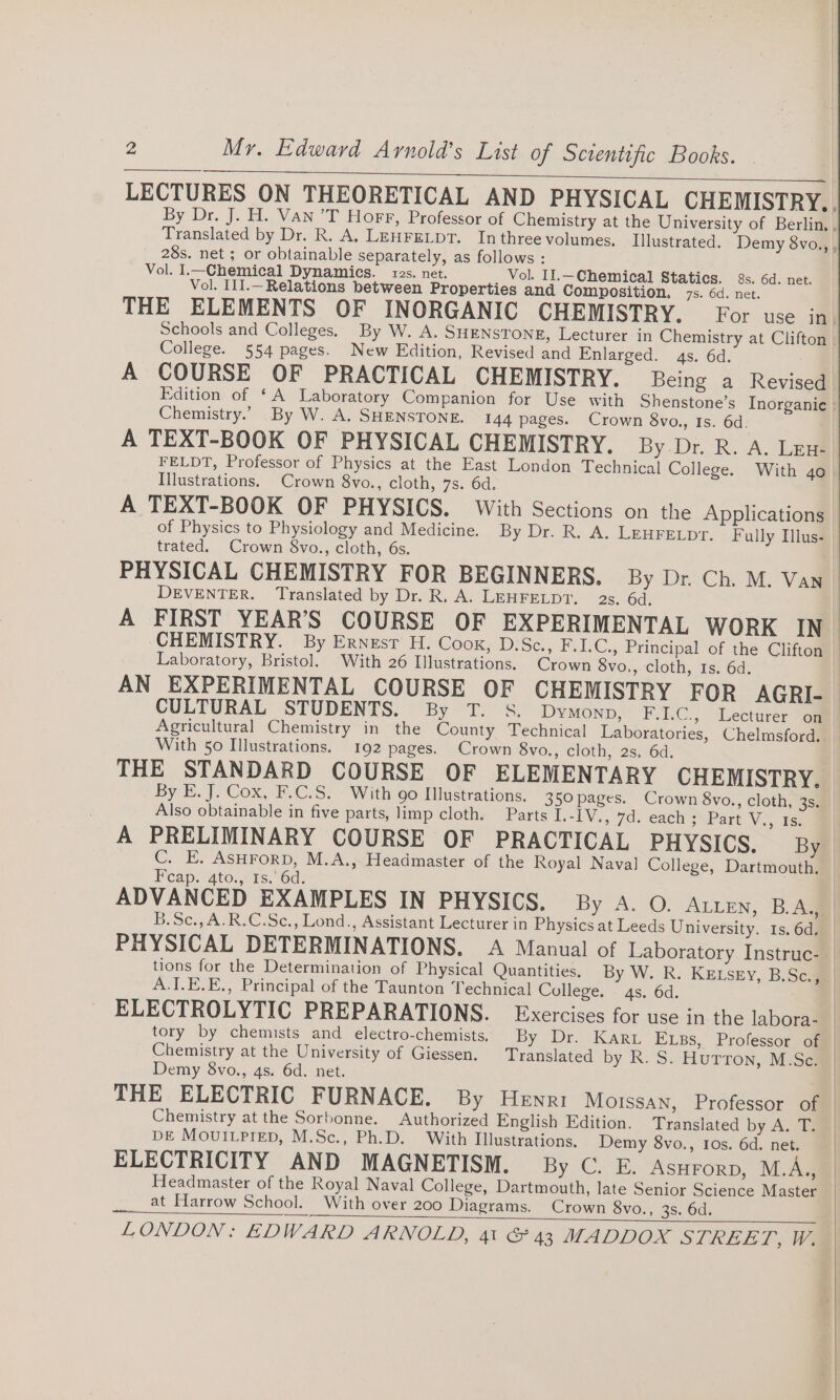 LECTURES ON THEORETICAL AND PHYSICAL CHEMISTRY., By Dr. J. H. Van’T Horr, Professor of Chemistry at the University of Berlin, . Translated by Dr. R. A, LEHFELDT. Inthree volumes. Illustrated, Demy 8vo., , 28s. net ; or obtainable separately, as follows : Vol. I.—Chemical Dynamics. 1zs. net. Vol. II.—Chemical Statics. 2s. 6d. net. Vol. I1I.—Relations between Properties and Composition, 7s. 6d. net. THE ELEMENTS OF INORGANIC CHEMISTRY. For use in. Schools and Colleges. By W. A. SHENSTONE, Lecturer in Chemistry at Clifton | College. 554 pages. New Edition, Revised and Enlarged. 4s. 6d. A COURSE OF PRACTICAL CHEMISTRY. Being a Revised Edition of ‘A Laboratory Companion for Use with Shenstone’s Inorganic | Chemistry.” By W. A. SHENSTONE. 144 pages. Crown 8vo., Is. 6d. A TEXT-BOOK OF PHYSICAL CHEMISTRY. By Dr. R. A. Len- FELDT, Professor of Physics at the East London Technical College. With go Illustrations. Crown 8vo., cloth, 7s. 6d. A TEXT-BOOK OF PHYSICS. With Sections on the Applications of Physics to Physiology and Medicine. By Dr. R. A. LEHFELDT. Fully Ilus- trated. Crown 8vo., cloth, 6s. DEVENTER. Translated by Dr. R. A. LEHFELDT. 2s. 6d. CHEMISTRY. By Ernest H. Cook, D.Sc., F.I.C., Principal of the Clifton Laboratory, Bristol. With 26 Illustrations, Crown 8vo,, cloth, Is. 6d. AN EXPERIMENTAL COURSE OF CHEMISTRY FOR AGRI- CULTURAL STUDENTS. By T. S. DyMmonpD, F.I.C., Lecturer on Agricultural Chemistry in the County Technical Laboratories, Chelmsford. With 50 Illustrations. 192 pages. Crown 8vo., cloth, 2s. 6d. THE STANDARD COURSE OF ELEMENTARY CHEMISTRY. Also obtainable in five parts, limp cloth. Parts I.-IV., 7d. each ;~Part V., 1s. Feap. 4tos,' T5.6d:; ADVANCED EXAMPLES IN PHYSICS. By A. O. ALLEN, B.A, B.Sc., A.R.C.Se., Lond., Assistant Lecturer in Physics at Leeds University. 1s. 6d, tions for the Determination of Physical Quantities. By W. R. KELsey, B.Sc., A.I.E.E., Principal of the Taunton Technical College. 4s. 6d. Chemistry at the University of Giessen. Translated by R. S. Hurron, M.Sc. Demy 8vo., 4s. 6d. net. Chemistry at the Sorbonne. Authorized English Edition. Translated by A. T. DE MouILPrep, M.Sc., Ph.D. With Illustrations. Demy 8vo., Ios. 6d. net. ELECTRICITY AND MAGNETISM. By C. E. AsHrorp, M.A.,, Headmaster of the Royal Naval College, Dartmouth, late Senior Science Master ____at Harrow School. With over 200 Diagrams. Crown 8vo., 3s. 6d.