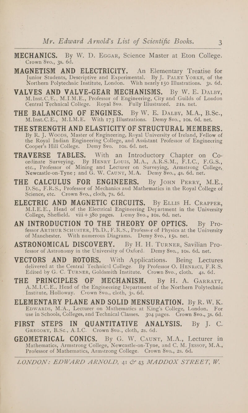 —e : MECHANICS. By W. D. Eccar, Science Master at Eton College. Crown 8vo., 3s. 6d. MAGNETISM AND ELECTRICITY. An Elementary Treatise for Junior Students, Descriptive and Experimental. By J. PALEY. YorKg, of the Northern Polytechnic Institute, London. With nearly 150 Illustrations. 3s. 6d. VALVES AND VALVE-GEAR MECHANISMS. By W. E. Datsy, M.Inst.C.E., M.I.M.E., Professor of Engineering, City and Guilds of London Central Technical College. Royal vo. Fully Illustrated. 21s. net. THE BALANCING OF ENGINES. By W. E. Datpy, M.A., B.Sc., M.Inst.C.E., M.I.M.E. With 173 Illustrations. Demy 8vo., Ios, 6d. net. THE STRENGTH AND ELASTICITY OF STRUCTURAL MEMBERS. By R. J. Woops, Master of Engineering, Royal University of Ireland, Fellow of the Royal Indian Engineering College, and Assistant Professor of Engineering Cooper’s Hill College. Demy 8vo. Ios. 6d. net. TRAVERSE TABLES. With an Introductory Chapter on Co- ordinate Surveying. By Henry Lovis, M.A., A.R.S.M., F.I.C., F.G.S., etc., Professor of Mining and Lecturer on Surveying, Armstrong College, Newcastle-on-Tyne; and G. W. CaunT, M.A. Demy 8vo., 4s. 6d. net. THE CALCULUS FOR ENGINEERS. By Joun Perry, M.E., D.Sc., F.R.S., Professor of Mechanics and Mathematics in the Royal College of Science, etc. Crown 8vo., cloth, 7s. 6d. ELECTRIC AND MAGNETIC CIRCUITS. By Exuis H. Crapper, M.I.E.E., Head of the Electrical Engineering Department in the University College, Sheffield. viii+ 380 pages. Demy 8vo., Ios, 6d. net. AN INTRODUCTION TO THE THEORY OF OPTICS. By Pro- fessor ARTHUR SCHUSTER, Ph.D., F.R.S., Professor of Physics at the University of Manchester. With numerous Diagrams. Demy 8vo., I5s. net. ASTRONOMICAL DISCOVERY. By H. H. Turner, Savilian Pro- fessor of Astronomy in the University of Oxford. Demy 8vo., Ios. 6d. net. VECTORS AND ROTORS. With Applications. Being Lectures delivered at the Central Technical College. By Professor O. Henrici, F.R.S. Edited by G. C. TURNER, Goldsmith Institute. Crown 8vo., cloth. 4s. 6d. THE PRINCIPLES OF MECHANISM. By H. A. Garrarrt, A.M.1I.C.E., Head of the Engineering Department of the Northern Polytechnic Institute, Holloway. Crown 8vo., cloth, 3s. 6d. ELEMENTARY PLANE AND SOLID MENSURATION. By R. W. K. Epwarpbs, M.A., Lecturer on Mathematics at King’s College, London. For use in Schools, Colleges, and Technical Classes. 304 pages, Crown 8vo., 3s. 6d. FIRST STEPS IN QUANTITATIVE ANALYSIS. By J. C. GREGORY, B.Sc., A.I.C. Crown 8vo., cloth, 2s. 6d. GEOMETRICAL CONICS. By G. W. Caunt, M.A., Lecturer in Mathematics, Armstrong College, Newcastle-on-Tyne, and C. M. Jessop, M.A., Professor of Mathematics, Armstrong College. Crown 8vo., 2s. 6d.