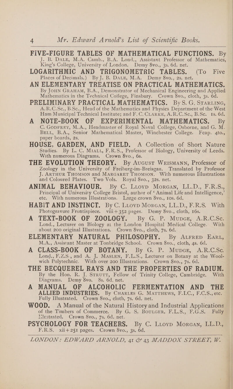 J. B. DALE, M.A. Camb., B.A. Lond., Assistant Professor of Mathematics, King’s College, University of London. Demy 8vo., 3s. 6d. net. LOGARITHMIC AND TRIGONOMETRIC TABLES. (To Five Places of Decimals.) By J. B. DALE, M.A. Demy 8vo., 2s. net. AN ELEMENTARY TREATISE ON PRACTICAL MATHEMATICS. By JOHN GRAHAM, B.A., Demonstrator of Mechanical Engineering and Applied Mathematics in the Technical College, Finsbury. Crown 8vo., cloth, 3s. 6d. PRELIMINARY PRACTICAL MATHEMATICS. ByS. G. Srartine, A.R.C.Sc., B.Sc., Head of the Mathematics and Physics Department of the West Ham Municipal Technical Institute; and F.C. CLARKE, A.R.C.Sc., B.Sc. Is. 6d. A NOTE-BOOK OF EXPERIMENTAL MATHEMATICS. By C. GODFREY, M.A., Headmaster of Royal Naval College, Osborne, and G. M. BELL, B.A., Senior Mathematical Master, Winchester College. Fcap. 4to., paper boards, 2s. HOUSE, GARDEN, AND FIELD. A Collection of Short Nature Studies. By L. C. MIALL, F.R.S., Professor of Biology, University of Leeds. With numerous Diagrams. Crown 8vo., 6s. THE EVOLUTION THEORY. By Aucustr Weismann, Professor of Zoology in the University of Freiburg-im-Breisgau. Translated by Professor and Coloured Plates. Two Vols. Royal 8vo., 32s. net. ANIMAL BEHAVIOUR. By C. Liovp Morcan, LL.D., F.R.S., Principal of University College Bristol, author of ‘ Animal Life and Intelligence,’ etc. With numerous Illustrations. Large crown 8vo., Ios. 6d. HABIT AND INSTINCT. By C. Lrovp Morgan, LL.D., F.R.S. With Photogravure Frontispiece. vili+352 pages. Demy 8vo., cloth, 16s. A TEXT-BOOK OF ZOOLOGY. By G. P. Munpcs, A.R.C.Sc. Lond., Lecturer on Biology at the London Hospital Medical College. With about 200 original Illustrations. Crown 8vo., cloth, 7s. 6d. ELEMENTARY NATURAL PHILOSOPHY. By Atrrep Ear1, M.A., Assistant Master at Tonbridge School. Crown 8vo., cloth, 4s. 6d. A CLASS-BOOK OF BOTANY. By G. P. Munpcg, A.R.C.Se. Lond., F.Z.S., and A. J. MASLEN, F.L.S., Lecturer on Botany at the Wool- wich Polytechnic. With over 200 Illustrations. Crown 8vo., 7s. 6d. THE BECQUEREL RAYS AND THE PROPERTIES OF RADIUM. By the Hon. R. J. StruTT, Fellow of Trinity College, Cambridge. With Diagrams. Demy 8vo. 8s. 6d. net. A MANUAL OF ALCOHOLIC FERMENTATION AND THE ALLIED INDUSTRIES. By Cuarues G. Matruews, F.I.C., F.C.S., ete. Fully Illustrated. Crown 8vo., cloth, 7s. 6d. net. WOOD. A Manual of the Natural History and Industrial Applications of the Timbers of Commerce. . By G..S. BouLcer, F.L.S., F.G.S.. Fully iilvstrated. Crown 8vo., 7s. 6d. net. PSYCHOLOGY FOR TEACHERS. By C. Liovp Morgan, LL.D., F.R.S. xii+251 pages. Crown 8vo., 3s. 6d.