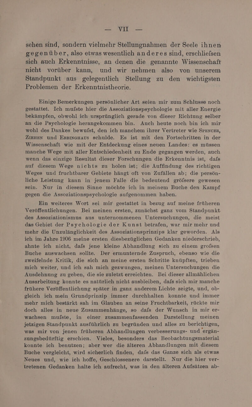 N RER = sehen sind, sondern vielmehr Stellungnahmen der Seele ihnen gegenüber, also etwas wesentlich anderes sind, erschlielsen sich auch Erkenntnisse, an denen die genannte Wissenschaft nicht vorüber kann, und wir nehmen also von unserem Standpunkt aus gelegentlich Stellung zu den wichtigsten Problemen der Erkenntnistheorie. Einige Bemerkungen persönlicher Art seien mir zum Schlusse noch gestattet. Ich mu/ste hier die Assoziationspsychologie mit aller Energie bekämpfen, obwohl ich ursprünglich gerade von dieser Richtung selber an die Psychologie herangekommen bin. Auch heute noch bin ich mir wohl des Dankes bewufst, den ich manchem ihrer Vertreter wie SPENCER, ZIEHEN und EBBInGHAUS schulde. Es ist mit den Fortschritten in der Wissenschaft wie mit der Entdeckung eines neuen Landes: es müssen manche Wege mit aller Entschiedenheit zu Ende gegangen werden, auch wenn das einzige Resultat dieser Forschungen die Erkenntnis ist, dafs auf diesem Wege nichts zu holen ist; die Auffindung des richtigen Weges und fruchtbarer Gebiete hängt oft von Zufällen ab; die persön- liche Leistung kann in jenem Falle die bedeutend gröfsere gewesen sein. Nur in diesem Sinne möchte ich in meinem Buche den Kampf gegen die Assoziationspsychologie aufgenommen haben. Ein weiteres Wort sei mir gestattet in bezug auf meine früheren Veröffentlichungen. Bei meinen ersten, zunächst ganz vom Standpunkt des Assoziationismus aus unternommenen Untersuchungen, die meist das Gebiet der Psychologie der Kunst betrafen, war mir mehr und mehr die Unzulänglichkeit des Assoziationsprinzips klar geworden. Als ich im Jahre 1906 meine ersten diesbezüglichen Gedanken niederschrieb, ahnte ich nicht, dafs jene kleine Abhandlung sich zu einem grolsen Buche auswachsen sollte. Der ermunternde Zuspruch, ebenso wie die zweifelnde Kritik, die sich an meine ersten Schritte knüpften, trieben mich weiter, und ich sah mich gezwungen, meinen Untersuchungen die Ausdehnung zu geben, die sie zuletzt erreichten. Bei dieser allmählichen Ausarbeitung konnte es natürlich nicht ausbleiben, dafs sich mir manche frühere Veröffentlichung später in ganz anderem Lichte zeigte, und, ob- gleich ich mein Grundprinzip immer durchhalten konnte und immer mehr mich bestärkt sah im Glauben an seine Fruchtbarkeit, rückte mir doch alles in neue Zusammenhänge, so dafs der Wunsch in mir er- wachsen mufste, in einer zusammenfassenden Darstellung meinen jetzigen Standpunkt ausführlich zu begründen und alles zu berichtigen, was mir von jenen früheren Abhandlungen verbesserungs- und 'ergän- zungsbedürftig erschien. Vieles, besonders das Beobachtungsmaterial konnte ich benutzen; aber wer die älteren Abhandlungen mit diesem Buche vergleicht, wird sicherlich finden, dafs das Ganze sich als etwas Neues und, wie ich hoffe, Geschlossenere darstellt. Nur die hier ver- tretenen Gedanken halte ich aufrecht, was in den älteren Aufsätzen ab-