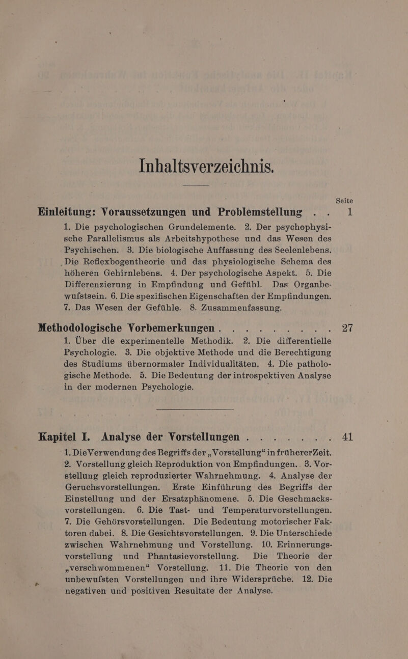 Inhaltsverzeichnis. 1. Die psychologischen Grundelemente. 2. Der psychophysi- sche Parallelismus als Arbeitshypothese und das Wesen des Psychischen. 3. Die biologische Auffassung des Seelenlebens. ‚Die Reflexbogentheorie und das physiologische Schema des höheren Gehirnlebens. 4. Der psychologische Aspekt. 5. Die Differenzierung in Empfindung und Gefühl. Das Organbe- wulstsein. 6. Die spezifischen Eigenschaften der Empfindungen. 7. Das Wesen der Gefühle. 8. Zusammenfassung. 1. Über die experimentelle Methodik. 2. Die differentielle Psychologie. 3. Die objektive Methode und die Berechtigung des Studiums übernormaler Individualitäten. 4. Die patholo- gische Methode. 5. Die Bedeutung der introspektiven Analyse in der modernen Psychologie. - 1. DieVerwendung des Begriffs der „Vorstellung“ in frühererZeit. 2. Vorstellung gleich Reproduktion von Empfindungen.. 3. Vor- stellung gleich reproduzierter Wahrnehmung. 4. Analyse der Geruchsvorstellungen. Erste Einführung des Begriffs der Einstellung und der Ersatzphänomene. 5. Die Geschmacks- vorstellungen. 6. Die Tast- und Temperaturvorstellungen. 7. Die Gehörsvorstellungen. Die Bedeutung motorischer Fak- toren dabei. 8. Die Gesichtsvorstellungen. 9. Die Unterschiede zwischen Wahrnehmung und Vorstellung. 10. Erinnerungs- vorstellung und Phantasievorstellung. Die Theorie der „verschwommenen“ Vorstellung. 11. Die Theorie von den unbewufsten Vorstellungen und ihre Widersprüche. 12. Die negativen und positiven Resultate der Analyse. Seite 1 27 41