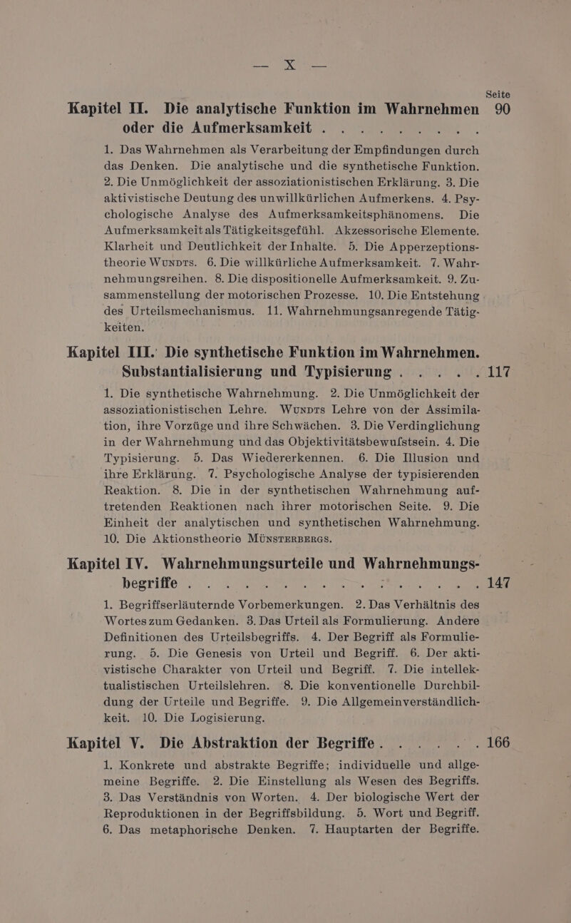 TREE © Seite Kapitel II. Die analytische Funktion im Wahrnehmen 90 oder die Aufmerksamkeit . 1. Das Wahrnehmen als Verarbeitung der Empfindungen durch das Denken. Die analytische und die synthetische Funktion. 2. Die Unmöglichkeit der assoziationistischen Erklärung. 3. Die aktivistische Deutung des unwillkürlichen Aufmerkens. 4. Psy- chologische Analyse des Aufmerksamkeitsphänomens. Die Aufmerksamkeitals Tätigkeitsgefühl. Akzessorische Elemente. Klarheit und Deutlichkeit der Inhalte. 5. Die Apperzeptions- theorie Wunprs. 6. Die willkürliche Aufmerksamkeit. 7. Wahr- nehmungsreihen. 8. Die dispositionelle Aufmerksamkeit. 9. Zu- sammenstellung der motorischen Prozesse. 10. Die Entstehung - des Urteilsmechanismus. 11. Wahrnehmungsanregende Tätig- keiten. Kapitel III. Die synthetische Funktion im Wahrnehmen. Substantialisierung und Typisierung. . . . .117 1. Die synthetische Wahrnehmung. 2. Die Unmöglichkeit der assoziationistischen Lehre. Wunprs Lehre von der Assimila- tion, ihre Vorzüge und ihre Schwächen. 3. Die Verdinglichung in der Wahrnehmung und das Objektivitätsbewulstsein. 4. Die Typisierung. 5. Das Wiedererkennen. 6. Die Illusion und ihre Erklärung. 7. Psychologische Analyse der typisierenden Reaktion. 8. Die in der synthetischen Wahrnehmung auf- tretenden Reaktionen nach ihrer motorischen Seite. 9. Die Einheit der analytischen und synthetischen Wahrnehmung. 10. Die Aktionstheorie MÜNSTERBERGS. Kapitel IV. Wahrnehmungsurteile und Wahrnehmungs- högrifte :. 3, Wann dc. Merz ver De 1. Begriffserläuternde Vorbemerkungen. 2.Das Verhältnis des Worteszum Gedanken. 3. Das Urteil als Formulierung. Andere Definitionen des Urteilsbegriffs. 4. Der Begriff als Formulie- rung. 5. Die Genesis von Urteil und Begriff. 6. Der akti- vistische Charakter von Urteil und Begriff. 7. Die intellek- tualistischen Urteilslehren. 8. Die konventionelle Durchbil- dung der Urteile und Begriffe. 9. Die Allgemeinverständlich- keit. 10. Die Logisierung. Kapitel V. Die Abstraktion der Begriffe. . . . . .166 1. Konkrete und abstrakte Begriffe; individuelle und allge- meine Begriffe. 2. Die Einstellung als Wesen des Begriffs. 3. Das Verständnis von Worten. 4. Der biologische Wert der Reproduktionen in der Begriffsbildung. 5. Wort und Begriff.