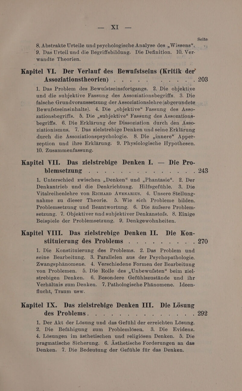 BR, Seite 8. Abstrakte Urteile und psychologische Analyse des „Wissens“. _ ‘9. Das Urteil und die Begriffsbildung. Die Definition. 10. Ver- wandte Theorien. ; eb: Kapitel VI. Der Verlauf des Bewulstseins De der Assoziationstheorien) . . . . . Den 208 1. Das Problem des Bewulstseinsfortgangs. 2. Die objektive und die subjektive Fassung des Assoziationsbegriffs. 3. Die falsche Grundvoraussetzung der Assoziationslehre (abgerundete . Bewulstseinsinhalte). 4. Die „objektive“ Fassung des Asso- zationsbegriffs. 5. Die „subjektive“ Fassung des Assozations- begriffs. 6. Die Erklärung der Dissoziation durch den Asso- ziationismus. 7. Das zielstrebige Denken und seine Erklärung durch die Assoziationspsychologie. 8. Die „innere“ Apper- zeption und ihre Erklärung. 9. Physiologische Hypothesen. 10. Zusammenfassung. Kapitel VII. Das zielstrebige Denken I. — Die Pro- DIEIMROLZUN SE N a a DER 1. Unterschied zwischen „Denken“ und „Phantasie“. 2. Der Denkantrieb und die Denkrichtung. Hilfsgefühle 3. Die Vitalreihenlehre von RıcHARD AvznArıus. 4. Unsere Stellung- nahme zu dieser Theorie. 5. Wie sich Probleme bilden. Problemsetzung und Beantwortung. 6. Die äufsere Problem- setzung. 7. Objektiver nnd subjektiver Denkanstofs. 8. Einige Beispiele der Problemsetzung. 9. Denkgewohnheiten. Kapitel VIII. Das zielstrebige Denken II. Die Kon- stituierung des Problems . . . 2 2.2.2....270 1. Die Konstituierung des Problems. 2. Das Problem und seine Bearbeitung. 3. Parallelen aus der Psychopathologie. Zwangsphänomene. 4. Verschiedene Formen der Bearbeitung von Problemen. 5. Die Rolle des „Unbewulsten“ beim ziel- strebigen Denken. 6. Besondere Gefühlszustände und ihr Verhältnis zum Denken. 7.Pathologische Phänomene. Ideen- flucht, Traum usw. Kapitel IX. Das zielstrebige Denken III. Die Lösung des Problems. . . . a TE RR REN ER NN 1. Der Akt der Lösung und das Gefühl der erreichten Lösung. 2. Die Befähigung zum Problemlösen. 3. Die Evidenz. 4. Lösungen im ästhetischen und religiösen Denken. 5. Die pragmatische Sicherung. 6. Ästhetische Forderungen an das