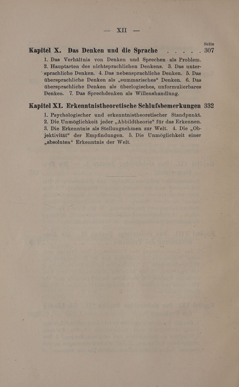 Seite Kapitel X. Das Denken und die Sprache . . . . . 307 1. Das Verhältnis von Denken und Sprechen - als Problem. 2. Hauptarten des nichtsprachlichen Denkens. 3. Das unter- ‚sprachliche Denken. 4. Das nebensprachliche Denken. 5. Das übersprachliche Denken als „summarisches“ Denken. 6. Das übersprachliche Denken als überlogisches, unformulierbares Denken. 7. Das Sprechdenken als Willenshandlung. Kapitel XI. Erkenntnistheoretische Schlufsbemerkungen 332 1. Psychologischer und erkenntnistheoretischer Standpunkt. 2. Die. Unmöglichkeit jeder „Abbildtheorie“ für das Erkennen. 3. Die Erkenntnis als Stellungnehmen zur Welt. 4. Die „Ob- jektivität* der Empfindungen. 5. Die Unmöglichkeit einer „absoluten“ Erkenntnis der Welt.