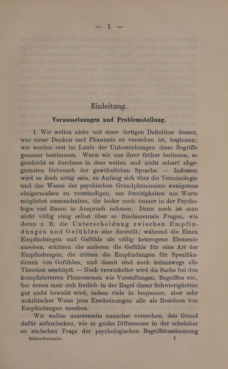 Einleitung. Voraussetzungen und Problemstellung. 1. Wir wollen nicht mit einer fertigen Definition dessen, was unter Denken und Phantasie zu verstehen ist, beginnen; wir werden erst im Laufe der Untersuchungen diese Begriffe genauer bestimmen. Wenn wir uns ihrer früher bedienen, so geschieht es durchaus in dem weiten und nicht scharf abge- srenzten Gebrauch der gewöhnlichen Sprache. — Indessen wird es döch nötig sein, zu Anfang sich über die Terminologie und das Wesen der psychischen Grundphänomene wenigstens einigermalsen zu verständigen, um Streitigkeiten um Worte möglichst auszuschalten, die leider noch immer in der Psycho- logie viel Raum in Anspruch nehmen. Denn noch ist man nicht völlig einig selbst über so fundamentale Fragen, wie deren z. B. die Unterscheidung zwischen Empfin- dungen und Gefühlen eine darstellt; während die Einen Empfindungen und Gefühle als völlig heterogene Elemente ansehen, erklären die anderen die Gefühle für eine Art der Empfindungen, die dritten die Empfindungen für Spezifika- tionen von Gefühlen, und damit sind noch keineswegs alle Theorien erschöpft. — Noch verwickelter wird die Sache bei den komplizierteren Phänomenen wie Vorstellungen, Begriffen etc., ‘bei denen man sich freilich in der Regel dieser Schwierigkeiten gar nicht bewulst wird, indem viele in bequemer, aber sehr unkritischer Weise jene Erscheinungen alle als Residuen von Empfindungen änsehen. | Wir wollen unsererseits zunächst vörsticheri den Gründ dafür aufzudecken, wie so gröfse Differenzen in der scheinbar so einfachen Frage der psychologischen Begriffsbestimmung Müller-Freientels.