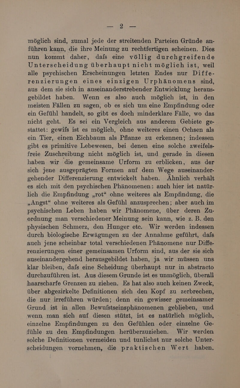 ERS NESE möglich sind, zumal jede der streitenden Parteien Gründe an- führen kann, die ihre Meinung zu rechtfertigen scheinen. Dies nun kommt daher, dafs eine völlig durchgreifende Unterscheidung überhaupt nicht möglich ist, weil alle psychischen Erscheinungen letzten Endes nur Diffe- renzierungen eines einzigen Urphänomens sind, aus dem sie sich in auseinanderstrebender Entwicklung heraus- gebildet haben. Wenn es also auch möglich ist, in den meisten Fällen zu sagen, ob es sich um eine Empfindung oder ein Gefühl handelt, so gibt es doch minderklare Fälle, wo das nicht geht. Es sei ein Vergleich aus anderem Gebiete ge- stattet: gewils ist es möglich, ohne weiteres einen Ochsen als ein Tier, einen Eichbaum als Pflanze zu erkennen; indessen gibt es primitive Lebewesen, bei denen eine solche zweifels- freie Zuschreibung nicht möglich ist, und gerade in diesen haben wir die gemeinsame Urform zu erblicken, aus der sich jene ausgeprägten Formen auf dem Wege auseinander- gehender Differenzierung entwickelt haben. Ähnlich verhält es sich mit den psychischen Phänomenen: auch hier ist natür- lich die Empfindung „rot“ ohne weiteres als Empfindung, die „Angst“ ohne weiteres als Gefühl anzusprechen; aber auch im psychischen Leben haben wir Phänomene, über deren Zu- ordnung man verschiedener Meinung sein kann, wie z. B. den physischen Schmerz, den Hunger ete. Wir werden. indessen durch biologische Erwägungen zu der Annahme geführt, dafs auch jene scheinbar total verschiedenen Phänomene nur Diffe- renzierungen einer gemeinsamen Urform sind, aus der sie sich auseinandergehend herausgebildet haben, ja wir müssen uns klar bleiben, dafs eine Scheidung überhaupt nur in abstracto durchzuführen ist. Aus diesem Grunde ist es unmöglich, überall haarscharfe Grenzen zu ziehen. Es hat also auch keinen Zweck, über abgezirkelte Definitionen sich den Kopf zu zerbrechen, die nur irreführen würden; denn ein gewisser gemeinsamer Grund ist in allen Bewulstseinsphänomenen geblieben, und wenn man sich auf diesen stützt, ist es natürlich möglich, einzelne Empfindungen zu den Gefühlen oder einzelne Ge- fühle zu den Empfindungen herüberzuziehen. Wir werden solche Definitionen vermeiden und tunlichst nur solche Unter- scheidungen vornehmen, die praktischen Wert haben.