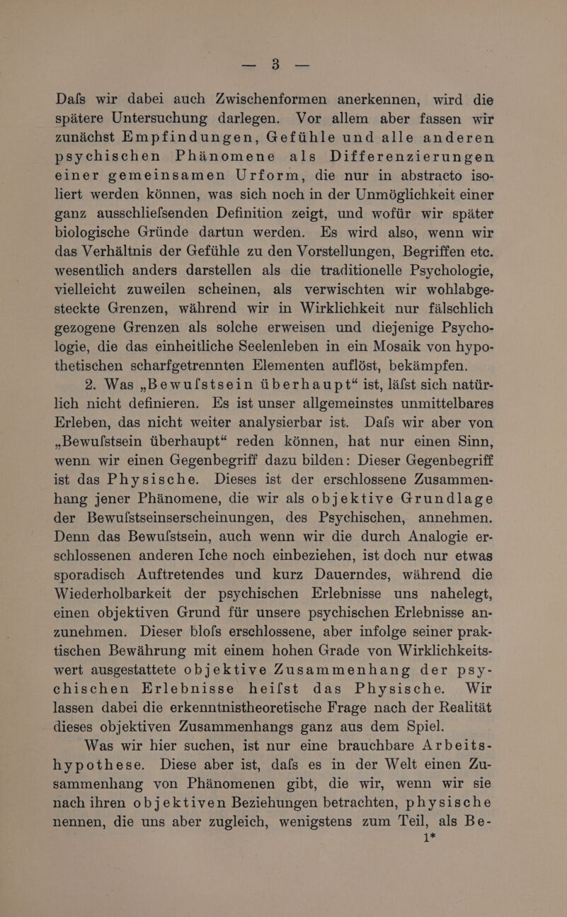 a Dals wir dabei auch Zwischenformen anerkennen, wird die spätere Untersuchung darlegen. Vor allem aber fassen wir zunächst Empfindungen, Gefühle und alle anderen psychischen Phänomene als Differenzierungen einer gemeinsamen Urform, die nur in abstracto iso- liert werden können, was sich noch in der Unmöglichkeit einer ganz ausschlielsenden Definition zeigt, und wofür wir später biologische Gründe dartun werden. Es wird also, wenn wir das Verhältnis der Gefühle zu den Vorstellungen, Begriffen etc. wesentlich anders darstellen als die traditionelle Psychologie, vielleicht zuweilen scheinen, als verwischten wir wohlabge- steckte Grenzen, während wir in Wirklichkeit nur fälschlich gezogene Grenzen als solche erweisen und diejenige Psycho- logie, die das einheitliche Seelenleben in ein Mosaik von hypo- thetischen scharfgetrennten Elementen auflöst, bekämpfen. 2. Was „Bewulstsein überhaupt“ ist, läfst sich natür- lich nicht definieren. Es ist unser allgemeinstes unmittelbares Erleben, das nicht weiter analysierbar ist. Dafs wir aber von „Bewulstsein überhaupt“ reden können, hat nur einen Sinn, wenn wir einen Gegenbegriff dazu bilden: Dieser Gegenbegriff ist das Physische. Dieses ist der erschlossene Zusammen- hang jener Phänomene, die wir als objektive Grundlage der Bewulstseinserscheinungen, des Psychischen, annehmen. Denn das Bewulstsein, auch wenn wir die durch Analogie er- schlossenen anderen Iche noch einbeziehen, ist doch nur etwas sporadisch Auftretendes und kurz Dauerndes, während die Wiederholbarkeit der psychischen Erlebnisse uns nahelegt, einen objektiven Grund für unsere psychischen Erlebnisse an- zunehmen. Dieser blols erschlossene, aber infolge seiner prak- tischen Bewährung mit einem hohen Grade von Wirklichkeits- wert ausgestattete objektive Zusammenhang der psy- chischen Erlebnisse hei/lst das Physische. Wir lassen dabei die erkenntnistheoretische Frage nach der Realität dieses objektiven Zusammenhangs ganz aus dem Spiel. Was wir hier suchen, ist nur eine brauchbare Arbeits- hypothese. Diese aber ist, dals es in der Welt einen Zu- sammenhang von Phänomenen gibt, die wir, wenn wir sie nach ihren objektiven Beziehungen betrachten, physische nennen, die uns aber zugleich, wenigstens zum Teil, als Be- 1i*