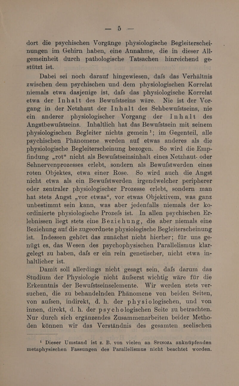 | dort die psychischen Vorgänge physiologische Begleiterschei- nungen im Gehirn haben, eine Annahme, die in dieser All- gemeinheit durch pathologische Tatsachen hinreichend ge- stützt ist. | | Dabei sei noch darauf hingewiesen, dafs das Verhältnis zwischen dem psychischen und dem physiologischen Korrelat niemals etwa dasjenige ist, dals das physiologische Korrelat etwa der Inhalt des Bewulstseins wäre. Nie ist der Vor- gang in der Netzhaut der Inhalt des Sehbewulstseins, nie ein anderer physiologischer - Vorgang der Inhalt des Angstbewulstseins. Inhaltlich hat das Bewulstsein mit seinem physiologischen Begleiter nichts gemein !; im Gegenteil, alle psychischen Phänomene werden auf etwas anderes als die physiologische Begleiterscheinung bezogen. So wird die Emp- findung „rot“ nicht als Bewulstseinsinhalt eines Netzhaut- oder Sehnervenprozesses erlebt, sondern als Bewulstwerden eines roten Objektes, etwa einer Rose. So wird auch die Angst nicht etwa als ein Bewulstwerden irgendwelcher peripherer oder zentraler physiologischer Prozesse erlebt, sondern man hat stets Angst „vor etwas“, vor etwas Objektivem, was ganz unbestimmt sein kann, was aber jedenfalls niemals der ko- ordinierte physiologische Prozels ist. In allen psychischen Er- lebnissen liegt stets eine Beziehung, die aber niemals eine Beziehung auf die zugeordnete physiologische Begleiterscheinung ist. Indessen gehört das zunächst nicht hierher; für uns ge- nügt es, das Wesen des psychophysischen Parallelismus klar- gelegt zu haben, dafs er ein rein genetischer, nicht etwa in- haltlicher ist. Damit soll allerdings nicht gesagt sein, dafs darum das Studium der Physiologie nicht äulserst wichtig wäre für die Erkenntnis der Bewulstseinselemente. Wir werden stets ver- suchen, die zu behandelnden Phänomene von beiden Seiten, von aulsen, indirekt, d. h. der physiologischen, und von innen, direkt, d. h. der psychologischen Seite zu. betrachten. Nur durch sich ergänzendes Zusammenarbeiten beider Metho- den können wir das Verständnis des gesamten seelischen ! Dieser Umstand ist z. B. von vielen an Srpinoza anknüpfenden metaphysischen Fassungen des Parallelismus nicht beachtet worden.