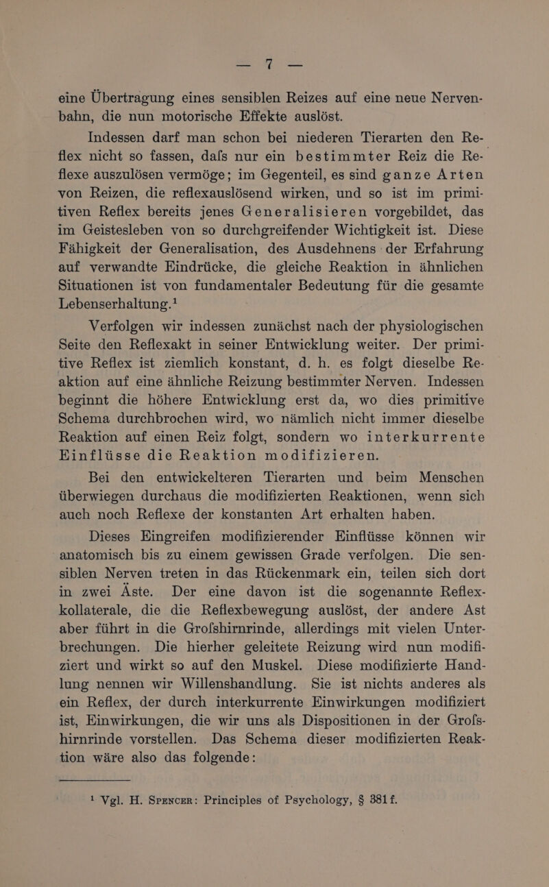 Be eine Übertragung eines sensiblen Reizes auf eine neue Nerven- bahn, die nun motorische Effekte auslöst. Indessen darf man schon bei niederen Tierarten den Re- flex nicht so fassen, dals nur ein bestimmter Reiz die Re- flexe auszulösen vermöge; im Gegenteil, es sind ganze Arten von Reizen, die reflexauslösend wirken, und so ist im primi- tiven Reflex bereits jenes Generalisieren vorgebildet, das im Geistesleben von so durchgreifender Wichtigkeit ist. Diese Fähigkeit der Generalisation, des Ausdehnens der Erfahrung auf verwandte Eindrücke, die gleiche Reaktion in ähnlichen Situationen ist von fundamentaler Bedeutung für die gesamte Lebenserhaltung.! Verfolgen wir indessen zunächst nach der physiologischen Seite den Reflexakt in seiner Entwicklung weiter. Der primi- tive Reflex ist ziemlich konstant, d. h. es folgt dieselbe Re- aktion auf eine ähnliche Reizung bestimmter Nerven. Indessen beginnt die höhere Entwicklung erst da, wo dies primitive Schema durchbrochen wird, wo nämlich nicht immer dieselbe Reaktion auf einen Reiz folgt, sondern wo interkurrente Einflüsse die Reaktion modifizieren. Bei den entwickelteren Tierarten und beim Menschen überwiegen durchaus die modifizierten Reaktionen, wenn sich auch noch Reflexe der konstanten Art erhalten haben. Dieses Eingreifen modifizierender Einflüsse können wir anatomisch bis zu einem gewissen Grade verfolgen. Die sen- siblen Nerven treten in das Rückenmark ein, teilen sich dort in zwei Äste. Der eine davon ist die sogenannte Reflex- kollaterale, die die Reflexbewegung auslöst, der andere Ast aber führt in die Grolshirnrinde, allerdings mit vielen Unter- brechungen. Die hierher geleitete Reizung wird nun modifi- ziert und wirkt so auf den Muskel. Diese modifizierte Hand- lung nennen wir Willenshandlung. Sie ist nichts anderes als ein Reflex, der durch interkurrente Einwirkungen modifiziert ist, Einwirkungen, die wir uns als Dispositionen in der Grols- hirnrinde vorstellen. Das Schema dieser modifizierten Reak- tion wäre also das folgende: ı Vgl. H. Spencer: Principles of Psychology, $ 381f.