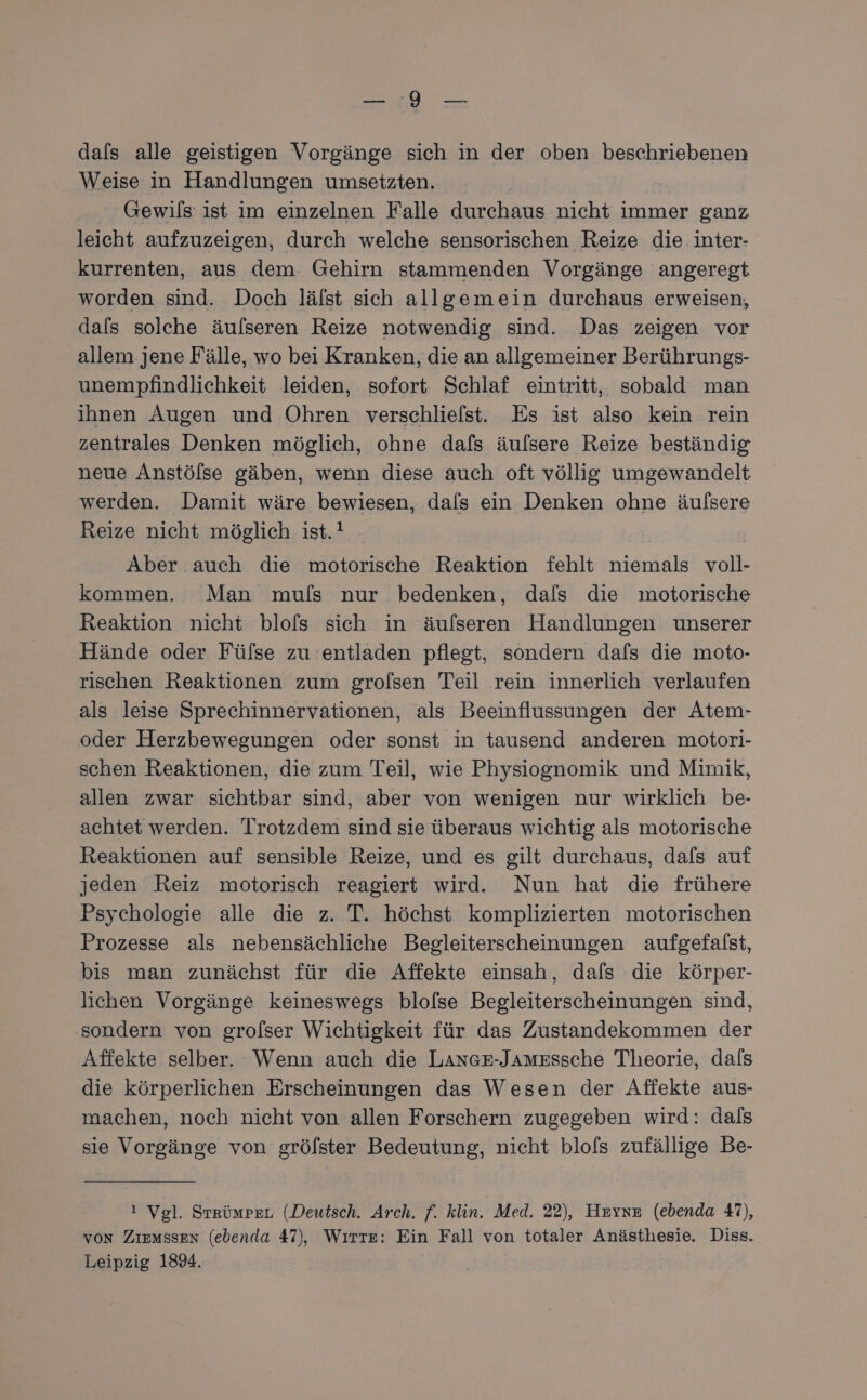 dals alle geistigen Vorgänge sich in der oben beschriebenen Weise in Handlungen umsetzten. Gewils ist im einzelnen Falle durchaus nicht immer ganz leicht aufzuzeigen, durch welche sensorischen Reize die: inter- kurrenten, aus dem. Gehirn stammenden Vorgänge angeregt worden sind. Doch lälst sich allgemein durchaus erweisen, dals solche äulseren Reize notwendig sind. Das zeigen vor allem jene Fälle, wo bei Kranken, die an allgemeiner Berührungs- unempfindlichkeit leiden, sofort Schlaf eintritt, sobald man ihnen Augen und Ohren verschlielst. Es ist also kein rein zentrales Denken möglich, ohne dafs äulsere Reize beständig neue Anstölse gäben, wenn diese auch oft völlig umgewandelt werden. Damit wäre bewiesen, dals ein Denken ohne äufsere Reize nicht möglich ist.! Aber auch die motorische Reaktion fehlt niemals voll- kommen. Man mufs nur bedenken, dafs die motorische Reaktion nicht blols sich in äufseren Handlungen unserer Hände oder Fülse zu entladen pflegt, sondern dafs die moto- rischen Reaktionen zum grolsen Teil rein innerlich verlaufen als leise Sprechinnervationen, als Beeinflussungen der Atem- oder Herzbewegungen oder sonst in tausend anderen motori- schen Reaktionen, die zum Teil, wie Physiognomik und Mimik, allen zwar sichtbar sind, aber von wenigen nur wirklich be- achtet werden. Trotzdem sind sie überaus wichtig als motorische Reaktionen auf sensible Reize, und es gilt durchaus, dafs auf jeden Reiz motorisch reagiert wird. Nun hat die frühere Psychologie alle die z. T. höchst komplizierten motorischen Prozesse als nebensächliche Begleiterscheinungen aufgefalst, bis man zunächst für die Affekte einsah, dafs die körper- lichen Vorgänge keineswegs blolse Begleiterscheinungen sind, sondern von grolser Wichtigkeit für das Zustandekommen der Affekte selber. Wenn auch die LAnGE-Jamzssche Theorie, dafs die körperlichen Erscheinungen das Wesen der Affekte aus- machen, noch nicht von allen Forschern zugegeben wird: dals sie Vorgänge von grölster Bedeutung, nicht blos zufällige Be- ! Vgl. StrümpeL (Deutsch. Arch. f. klin. Med. 22), Hryxz (ebenda 47), von ZIEMSSEN (ebenda 47), Wırre: Ein Fall von totaler Anästhesie. Diss. Leipzig 1894.