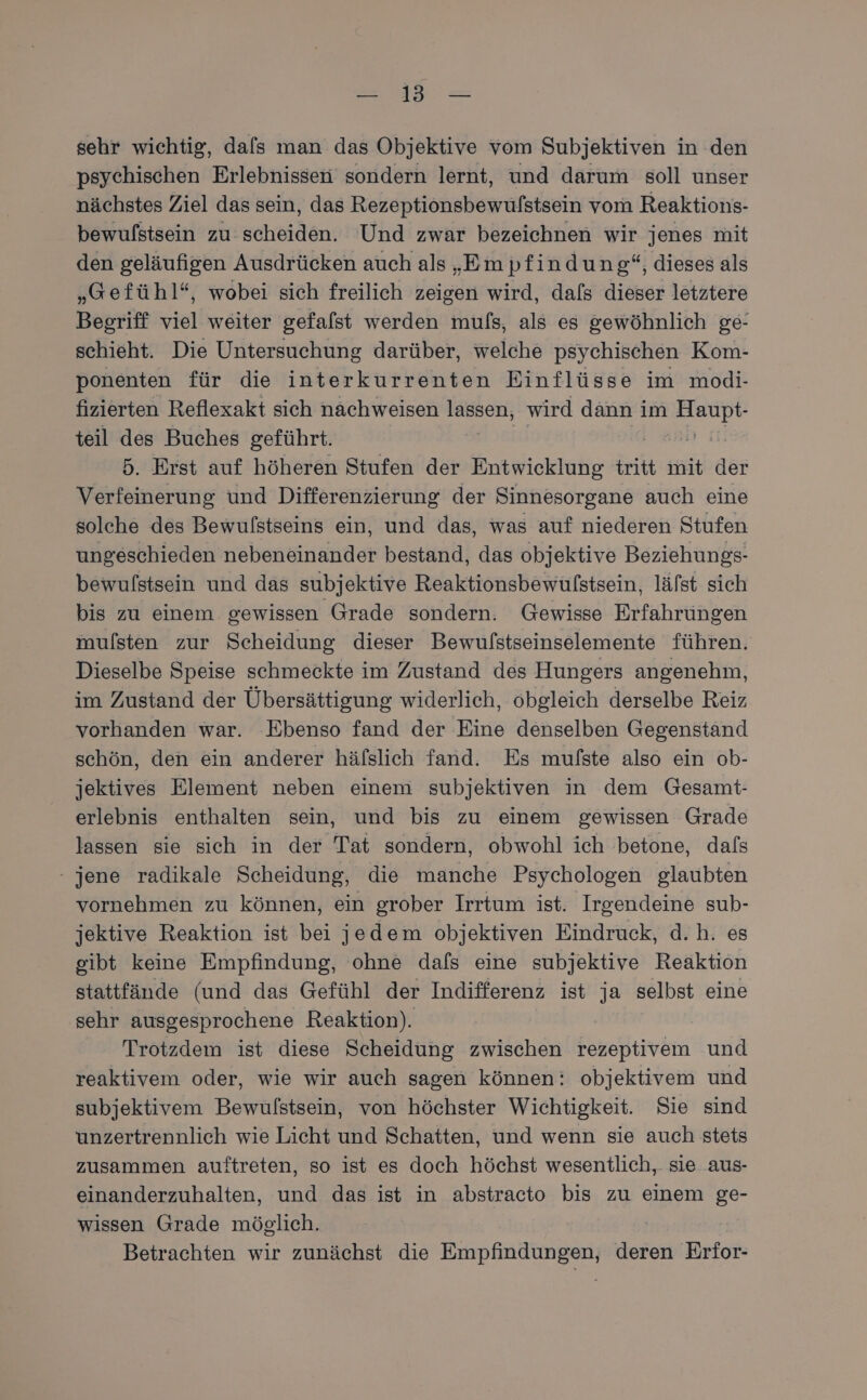 we sehr wichtig, dafs man das Objektive vom Subjektiven in den psychischen Erlebnissen sondern lernt, und darum soll unser nächstes Ziel das sein, das Rezeptionsbewulstsein vom Reaktions- bewulstsein zu: scheiden. Und zwar bezeichnen wir jenes mit den geläufigen Ausdrücken auch als „Empfindung“, dieses als „Gefühl“, wobei sich freilich zeigen wird, dafs dieser letztere Begriff viel weiter gefafst werden mufs, als es gewöhnlich ge- schieht. Die Untersuchung darüber, welche psychischen Kom- ponenten für die interkurrenten Einflüsse im modi- fizierten Reflexakt sich nachweisen . wird dann im Zn teil des Buches geführt. iz 5. Erst auf höheren Stufen der Entwicklung tritt mit der Verfeinerung und Differenzierung der Sinnesorgane auch eine solche des Bewulstseins ein, und das, was auf niederen Stufen ungeschieden nebeneinander bestand, das objektive Beziehungs- bewulstsein und das subjektive Reaktionsbewülstsein, läfst sich bis zu einem gewissen Grade sondern. Gewisse Erfahrungen mulsten zur Scheidung dieser Bewulstseinselemente führen. Dieselbe Speise schmeckte im Zustand des Hungers angenehm, im Zustand der Übersättigung widerlich, obgleich derselbe Reiz vorhanden war. Ebenso fand der Eine denselben Gegenstand schön, den ein anderer häfslich fand. Es mulste also ein ob- jektives Element neben einem subjektiven in dem Gesamt- erlebnis enthalten sein, und bis zu einem gewissen Grade lassen sie sich in der Tat sondern, obwohl ich betone, dals - jene radikale Scheidung, die manche Psychologen glaubten vornehmen zu können, ein grober Irrtum ist. Irgendeine sub- jektive Reaktion ist bei jedem objektiven Eindruck, d.h. es gibt keine Empfindung, ohne dafs eine subjektive Reaktion stattfände (und das Gefühl der Indifferenz ist ja selbst eine sehr ausgesprochene Reaktion). Trotzdem ist diese Scheidung zwischen rezeptivem und reaktivem oder, wie wir auch sagen können: objektivem und subjektivem Bewulstsein, von höchster Wichtigkeit. Sie sind unzertrennlich wie Licht und Schatten, und wenn sie auch stets zusammen auftreten, so ist es doch höchst wesentlich, sie aus- einanderzuhalten, und das ist in abstracto bis zu einem ge- wissen Grade möglich. | Betrachten wir zunächst die Empfindungen, deren Erfor-