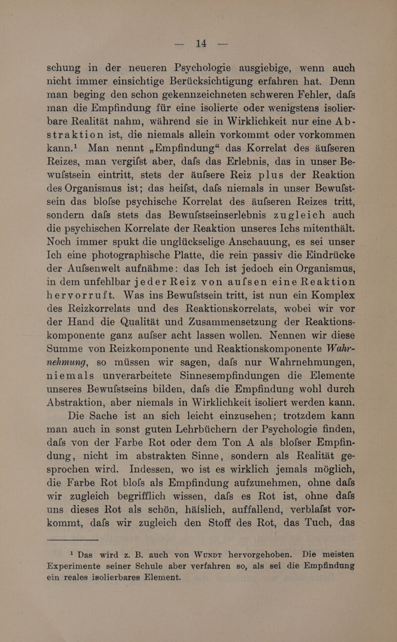 schung in der neueren Psychologie ausgiebige, wenn auch nicht immer einsichtige Berücksichtigung erfahren hat. Denn man beging den schon gekennzeichneten schweren Fehler, dafs man die Empfindung für eine isolierte oder wenigstens isolier- bare Realität nahm, während sie in Wirklichkeit nur eine Ab- straktion ist, die niemals allein vorkommt oder vorkommen kann.’ Man nennt „Empfindung“ das Korrelat des äulseren Reizes, man vergilst aber, dafs das Erlebnis, das in unser Be- wulstsein eintritt, stets der äufsere Reiz plus der Reaktion des Organismus ist; das heifst, dafs niemals in unser Bewulst- sein das blolse psychische Korrelat des äufseren Reizes tritt, sondern dals stets das Bewulstseinserlebnis zugleich auch die psychischen Korrelate der Reaktion unseres Ichs mitenthält. Noch immer spukt die unglückselige Anschauung, es sei unser Ich eine photographische Platte, die rein passiv die Eindrücke der Aufsenwelt aufnähme: das Ich ist jedoch ein Organismus, in dem unfehlbar jeder Reiz von au[lsen eine Reaktion hervorruft. Was ins Bewulstsein tritt, ist nun ein Komplex des Reizkorrelats und des Reaktionskorrelats, wobei wir vor der Hand die Qualität und Zusammensetzung der Reaktions- komponente ganz aulser acht lassen wollen. Nennen wir diese Summe von Reizkomponente und Reaktionskomponente Wahr- nehmung, so müssen wir sagen, dals nur Wahrnehmungen, niemals unverarbeitete Sinnesempfindungen die Elemente unseres Bewulfstseins bilden, dafs die Empfindung wohl durch Abstraktion, aber niemals in Wirklichkeit isoliert werden kann. Die Sache ist an sich leicht einzusehen; trotzdem kann man auch in sonst guten Lehrbüchern der Psychologie finden, dafs von der Farbe Rot oder dem Ton A als blofser Empfin- dung, nicht im abstrakten Sinne, sondern als Realität ge- sprochen wird. Indessen, wo ist es wirklich jemals möglich, die Farbe Rot blofs als Empfindung aufzunehmen, ohne dals wir zugleich begrifflich wissen, dafs es Rot ist, ohne dals uns dieses Rot als schön, hälslich, auffallend, verblafst vor- kommt, dafs wir zugleich den Stoff des Rot, das Tuch, das ! Das wird z. B. auch von Wuxpr hervorgehoben. Die meisten Experimente seiner Schule aber verfahren so, als sei die Empfindung ein reales isolierbares Element.