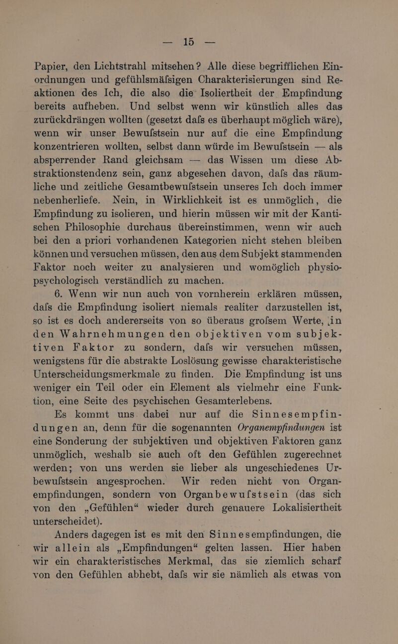 nn, 2. Papier, den Lichtstrahl mitsehen ? Alle diese begrifflichen Ein- ordnungen und gefühlsmäfsigen Charakterisierungen sind Re- aktionen des Ich, die also die‘ Isoliertheit der Empfindung bereits aufheben. Und selbst wenn wir künstlich alles das zurückdrängen wollten (gesetzt dals es überhaupt möglich wäre), wenn wir unser Bewulstsein nur auf die eine Empfindung konzentrieren wollten, selbst dann würde im Bewulfstsein — als absperrender Rand gleichsam — das Wissen um diese Ab- straktionstendenz sein, ganz abgesehen davon, dals das räum- liche und zeitliche Gesamtbewulstsein unseres Ich doch immer nebenherliefe. Nein, in Wirklichkeit ist es unmöglich, die Empfindung zu isolieren, und hierin müssen wir mit der Kantı- schen Philosophie durchaus übereinstimmen, wenn wir auch bei den a priori vorhandenen Kategorien nicht stehen bleiben können und versuchen müssen, den aus dem Subjekt stammenden Faktor noch weiter zu analysieren und womöglich physio- psychologisch verständlich zu machen. 6. Wenn wir nun auch von vornherein erklären müssen, dafs die Empfindung isoliert niemals realiter darzustellen ist, so ist es doch andererseits von so überaus grolsem Werte, in den Wahrnehmungen den objektiven vom subjek- tiven Faktor zu sondern, dals wir versuchen müssen, wenigstens für die abstrakte Loslösung gewisse charakteristische Unterscheidungsmerkmale zu finden. Die Empfindung ist uns weniger ein Teil oder ein Element als vielmehr eine Funk- tion, eine Seite des psychischen Gesamterlebens. Es kommt uns. dabei nur auf die Sinnesempfin- dungen an, denn für die sogenannten Organempfindungen ist eine Sonderung der subjektiven und objektiven Faktoren ganz unmöglich, weshalb sie auch oft den Gefühlen zugerechnet werden; von uns werden sie lieber als ungeschiedenes Ur- bewulfstsein angesprochen. Wir reden nicht von Organ- empfindungen, sondern von Organbewuflstsein (das sich von den „Gefühlen“ wieder durch genauere Lokalisiertheit unterscheidet). Anders dagegen ist es mit den Sinnesempfindungen, die wir allein als „Empfindungen“ gelten lassen. Hier haben wir ein charakteristisches Merkmal, das sie ziemlich scharf von den Gefühlen abhebt, dafs wir sie nämlich als etwas von