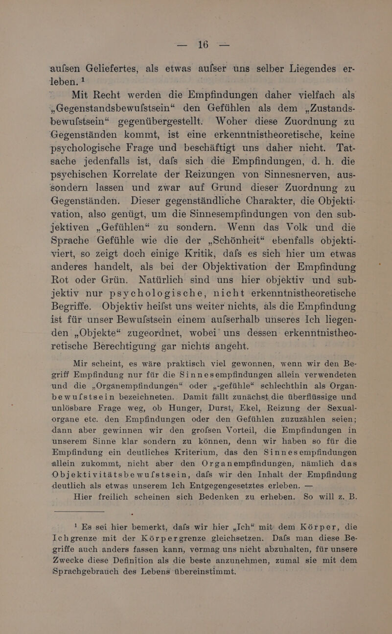 aulsen Geliefertes, als etwas aulser uns selber Liegendes er- leben. ! Mit Recht werden die ueitsnmeirn zu daher vielfach als „Gegenstandsbewulstsein“ den Gefühlen als dem „Zustands- bewulstsein“ gegenübergestellt. Woher diese Zuordnung zu Gegenständen kommt, ist eine erkenntnistheoretische, keine psychologische Frage und beschäftigt uns daher nicht. Tat- sache jedenfalls ist, dafs sich die Empfindungen, d. h. die psychischen Korrelate der Reizungen von Sinnesnerven, aus- sondern lassen und zwar auf Grund dieser Zuordnung zu Gegenständen. Dieser gegenständliche Charakter, die Objekti- vation, also genügt, um die Sinnesempfindungen von den sub- jektiven „Gefühlen“ zu sondern. Wenn das Volk und die Sprache Gefühle wie die der „Schönheit“ ebenfalls objekti- viert, so zeigt doch einige Kritik, dafs es sich hier um etwas anderes handelt, als bei der Objektivation der Empfindung Rot oder Grün. Natürlich sind uns hier objektiv und sub- jektiv nur psychologische, nicht erkenntnistheoretische Begriffe. Objektiv heifst uns weiter nichts, äls die Empfindung ist für unser Bewulstsein einem aufserhalb unseres Ich liegen- den „Objekte“ zugeordnet, wobei uns dessen erkenntnistheo- retische Berechtigung gar nichts angeht. | Mir scheint, es wäre praktisch viel gewonnen, wenn wir den Be- griff Empfindung nur für die Sinnesempfindungen allein verwendeten und die „Organempfindungen“ oder „-gefühle“ schlechthin als Organ- bewuflstsein bezeichneten.. Damit fällt zunächst die überflüssige und unlösbare Frage weg, ob Hunger, Durst, Ekel, Reizung der Sexual- organe etc. den Empfindungen oder den Gefühlen zuzuzählen seien; dann aber gewinnen wir den grofsen Vorteil, die Empfindungen in unserem Sinne klar sondern zu können, denn wir haben so für die Empfindung ein deutliches Kriterium, das den Sinnesempfindungen allein zukommt, nicht aber den Organempfindungen, nämlich das Objektivitätsbewufstsein, dafs wir den Inhalt der Empfindung deutlich als etwas unserem Ich Entgegengesetztes erleben. — Hier freilich scheinen sich Bedenken zu erheben. So will z. B. ! Es sei hier bemerkt, dafs wir hier „Ich“ mit dem Körper, die Ichgrenze mit der Körpergrenze gleichsetzen. Dals man diese. Be- griffe auch anders fassen kann, vermag uns nicht abzuhalten, für unsere Zwecke diese Definition als die beste anzunehmen, zumal sie mit dem Sprachgebrauch des Lebens übereinstimmt.