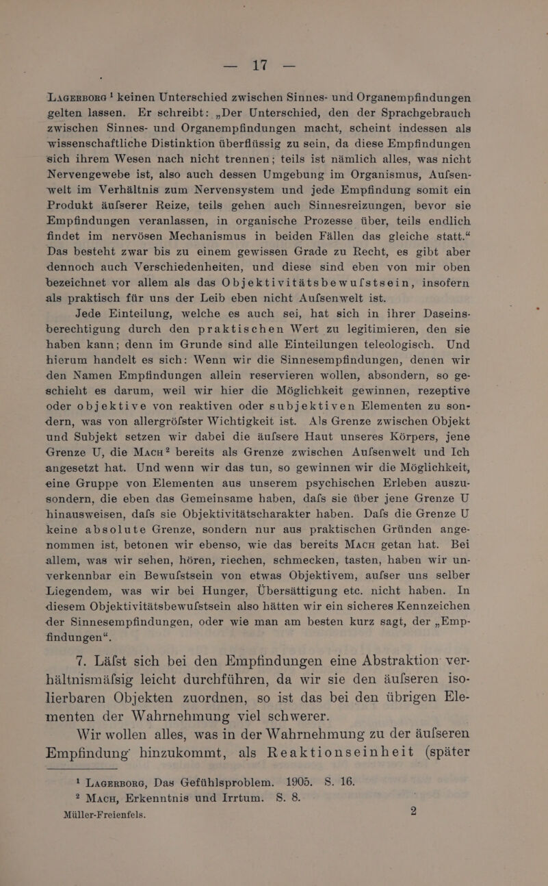 ei AN — LAGERBORG ! keinen Unterschied zwischen Sinnes- und Organempfindungen gelten lassen. Er schreibt: „Der Unterschied, den der Sprachgebrauch zwischen Sinnes- und Organempfindungen macht, scheint indessen als wissenschaftliche Distinktion überflüssig zu sein, da diese Empfindungen sich ihrem Wesen nach nicht trennen; teils ist nämlich alles, was nicht Nervengewebe ist, also auch dessen Umgebung im Organismus, Aufsen- welt im Verhältnis zum Nervensystem und jede Empfindung somit ein Produkt äulserer Reize, teils gehen auch Sinnesreizungen, bevor sie Empfindungen veranlassen, in organische Prozesse über, teils endlich findet im nervösen Mechanismus in beiden Fällen das gleiche statt.“ Das besteht zwar bis zu einem gewissen Grade zu Recht, es gibt aber dennoch auch Verschiedenheiten, und diese sind eben von mir oben bezeichnet vor allem als das Objektivitätsbewulstsein, insofern als praktisch für uns der Leib eben nicht Aufsenwelt ist. Jede Einteilung, welche es auch sei, hat sich in ihrer Daseins- berechtigung durch den praktischen Wert zu legitimieren, den sie haben kann; denn im Grunde sind alle Einteilungen teleologisch. Und hierum handelt es sich: Wenn wir die Sinnesempfindungen, denen wir den Namen Empfindungen allein reservieren wollen, absondern, so ge- schieht es darum, weil wir hier die Möglichkeit gewinnen, rezeptive oder objektive von reaktiven oder subjektiven Elementen zu son- dern, was von allergröfster Wichtigkeit ist. Als Grenze zwischen Objekt und Subjekt setzen wir dabei die äufsere Haut unseres Körpers, jene Grenze U, die MaıcH? bereits als Grenze zwischen Aufsenwelt und Ich angesetzt hat. Und wenn wir das tun, so gewinnen wir die Möglichkeit, eine Gruppe von Elementen aus unserem psychischen Erleben auszu- sondern, die eben das Gemeinsame haben, dafs sie über jene Grenze U hinausweisen, dafs sie Objektivitätscharakter haben. Dafs die Grenze U keine absolute Grenze, sondern nur aus praktischen Gründen ange- nommen ist, betonen wir ebenso, wie das bereits MaAcH getan hat. Bei allem, was wir sehen, hören, riechen, schmecken, tasten, haben wir un- verkennbar ein Bewulstsein von etwas Objektivem, aufser uns selber Liegendem, was wir bei Hunger, Übersättigung etc. nicht haben. In diesem Objektivitätsbewulstsein also hätten wir ein sicheres Kennzeichen der Sinnesempfindungen, oder wie man am besten kurz sagt, der „Emp- findungen“. 7. Lälst sich bei den Empfindungen eine Abstraktion ver- hältnismäfsig leicht durchführen, da wir sie den äulseren iso- lierbaren Objekten zuordnen, so ist das bei den übrigen Ele- menten der Wahrnehmung viel schwerer. Wir wollen alles, was in der Wahrnehmung zu der äufseren Empfindung‘ hinzukommt, als Reaktionseinheit (später 1 LAGERBORG, Das Gefühlsproblem. 1905. 8. 16. ? Mach, Erkenntnis und Irrtum. 8. 8. Müller-Freienfels.