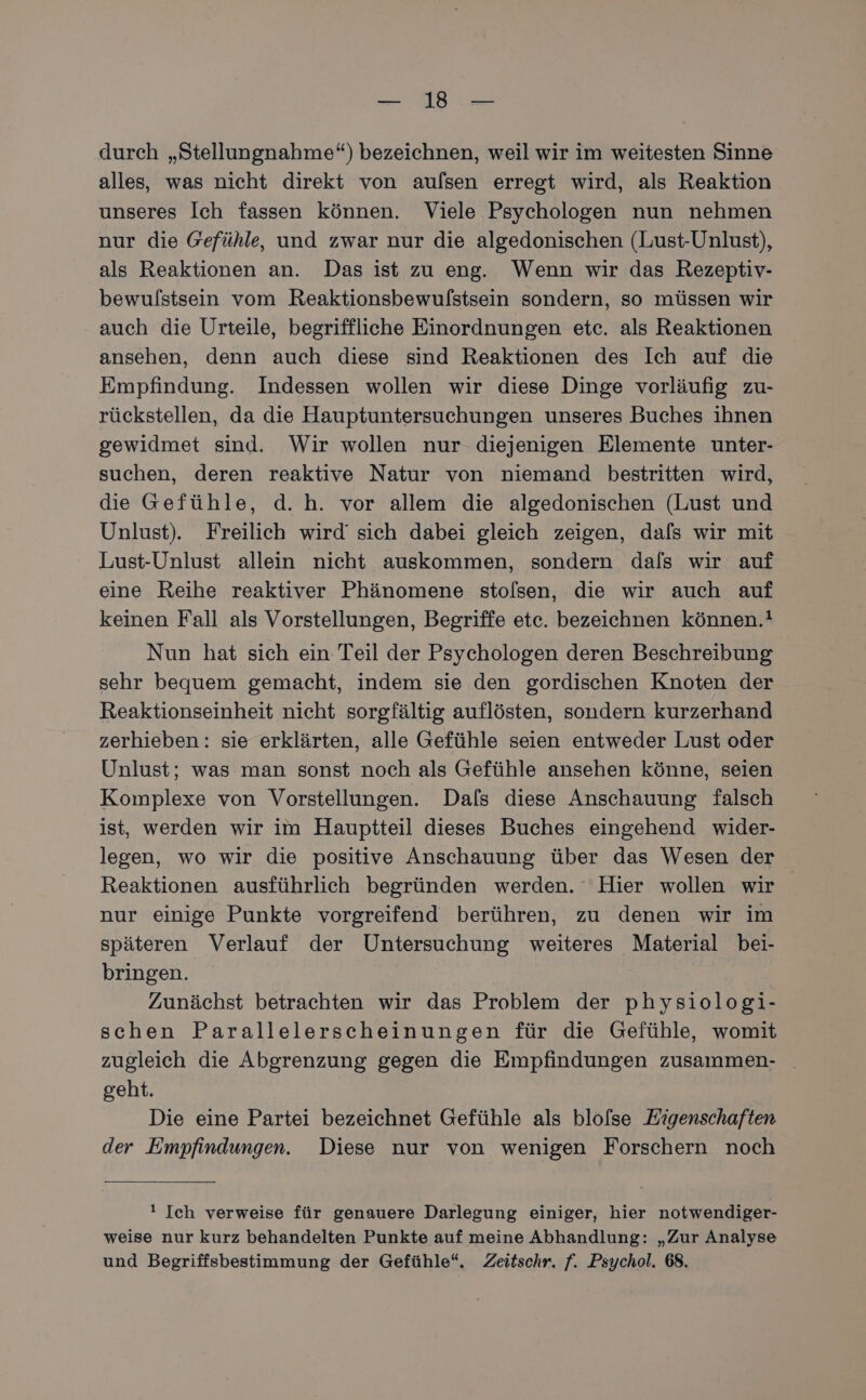 durch „Stellungnahme“) bezeichnen, weil wir im weitesten Sinne alles, was nicht direkt von aulsen erregt wird, als Reaktion unseres Ich fassen können. Viele Psychologen nun nehmen nur die Gefühle, und zwar nur die algedonischen (Lust-Unlust), als Reaktionen an. Das ist zu eng. Wenn wir das Rezeptiv- bewulstsein vom Reaktionsbewufstsein sondern, so müssen wir auch die Urteile, begriffliche Einordnungen etc. als Reaktionen ansehen, denn auch diese sind Reaktionen des Ich auf die Empfindung. Indessen wollen wir diese Dinge vorläufig zu- rückstellen, da die Hauptuntersuchungen unseres Buches ihnen gewidmet sind. Wir wollen nur diejenigen Elemente unter- suchen, deren reaktive Natur von niemand bestritten wird, die Gefühle, d. h. vor allem die algedonischen (Lust und Unlust). Freilich wird’ sich dabei gleich zeigen, dafs wir mit Lust-Unlust allein nicht auskommen, sondern dals wir auf eine Reihe reaktiver Phänomene stolsen, die wir auch auf keinen Fall als Vorstellungen, Begriffe etc. bezeichnen können.! Nun hat sich ein Teil der Psychologen deren Beschreibung sehr bequem gemacht, indem sie den gordischen Knoten der Reaktionseinheit nicht sorgfältig auflösten, sondern kurzerhand zerhieben: sie erklärten, alle Gefühle seien entweder Lust oder Unlust; was man sonst noch als Gefühle ansehen könne, seien Komplexe von Vorstellungen. Dafs diese Anschauung falsch ist, werden wir im Hauptteil dieses Buches eingehend wider- legen, wo wir die positive Anschauung über das Wesen der Reaktionen ausführlich begründen werden. Hier wollen wir nur einige Punkte vorgreifend berühren, zu denen wir im späteren Verlauf der Untersuchung weiteres Material bei- bringen. Zunächst betrachten wir das Problem der physiologi- schen Parallelerscheinungen für die Gefühle, womit zugleich die Abgrenzung gegen die Empfindungen zusammen- geht. Die eine Partei bezeichnet Gefühle als blofse Kigenschaften der Empfindungen. Diese nur von wenigen Forschern noch ! Ich verweise für genauere Darlegung einiger, hier notwendiger- weise nur kurz behandelten Punkte auf meine Abhandlung: „Zur Analyse und Begriffsbestimmung der Gefühle“. Zeitschr. f. Psychol. 68.