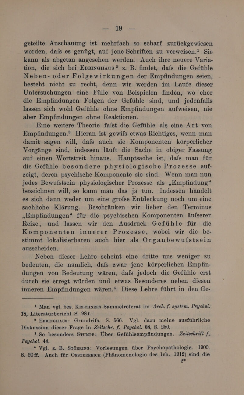 geteilte Anschauung ist mehrfach so scharf zurückgewiesen worden, dals es genügt, auf jene Schriften zu verweisen.! Sie kann als abgetan angesehen werden. Auch ihre neuere Varia- tion, die sich bei EssınagHAus? z. B. findet, dals die Gefühle Neben- oder Folgewirkungen der Empfindungen seien, besteht nicht zu recht, denn wir werden im Laufe dieser Untersuchungen eine Fülle von Beispielen finden, wo eher die Empfindungen Folgen der Gefühle sind, und jedenfalls lassen sich wohl Gefühle ohne Empfindungen aufweisen, nie aber Empfindungen ohne Reaktionen. Eine weitere Theorie falst die Gefühle als eine Art von Empfindungen.® Hieran ist gewils etwas Richtiges, wenn man damit sagen will, dafs auch sie Komponenten körperlicher Vorgänge sind, indessen läuft die Sache in obiger Fassung auf einen Wortstreit hinaus. Hauptsache ist, dals man für die Gefühle besondere physiologische Prozesse auf- zeigt, deren psychische Komponente sie sind. Wenn man nun jedes Bewulstsein physiologischer Prozesse als „Empfindung“ bezeichnen will, so kann man das ja tun. Indessen handelt es sich dann weder um eine groflse Entdeckung noch um eine sachliche Klärung. DBeschränken wir lieber den Terminus „Empfindungen“ für die psychischen Komponenten äulserer Reize, und lassen wir den Ausdruck Gefühle für die Komponenten innerer Prozesse, wobei wir die be- stimmt lokalisierbaren auch hier als Organbewulstsein ausscheiden. Neben dieser Lehre scheint eine dritte uns weniger zu bedeuten, die nämlich, dafs zwar jene körperlichen Empfin- dungen von Bedeutung wären, dals jedoch die Gefühle erst durch sie erregt würden und etwas Besonderes neben diesen inneren Empfindungen wären.* Diese Lehre führt in den Ge- ı Man vgl. bes. Krıcnners Sammelreferat im Arch. f. system. Psychol. 18, Literaturbericht S. 98£. | 2 EsBıngGHAaus: Grundrils. S. 566. Vgl. dazu meine ausführliche Diskussion dieser Frage in Zeitschr. f. Psychol. 68, S. 280. 3 So besonders Stumpr: Über Gefühlsempfindungen. Zeitschrift f. Psychol. 44. 4 Vgl. z. B. Srörrına: Vorlesungen über Psychopathologie. 1900. S. 20ff. Auch für Ossterreich (Phänomenologie des Ich. 1912) sind die 2%