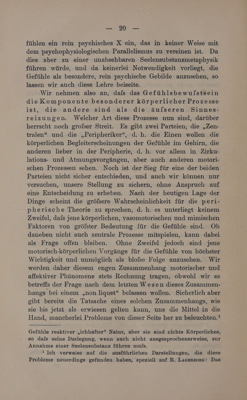 EN fühlen ein rein psychisches X ein, das in keiner Weise mit dem psychophysiologischen Parallelismus zu vereinen ist. Da dies aber zu einer unabsehbaren Seelensubstanzmetaphysik führen würde, und da keinerlei Notwendigkeit vorliegt, die Gefühle als besondere, rein psychische Gebilde anzusehen, so lassen wir auch diese Lehre beiseite. ‚Wir nehmen also an, dafs das Gefühlsbewulstsein dieKomponente besonderer körperlicher Prozesse ist, die andere sind als die äufseren Sinnes- reizungen. Welcher Art diese Prozesse nun sind, darüber herrscht noch grofser Streit. Es gibt zwei Parteien, die „Zen- tralen* und die „Peripheriker“, d. h. die Einen wollen die körperlichen Begleiterscheinungen der Gefühle im Gehirn, die anderen lieber in der Peripherie, d. h. vor allem in Zirku- lations- und Atmungsvorgängen, aber auch anderen motori- schen Prozessen sehen. Noch ist der Sieg für eine der beiden Parteien nicht sicher entschieden, und auch wir können nur versuchen, unsere Stellung zu sichern, ohne Anspruch auf eine Entscheidung zu erheben. Nach der heutigen Lage der Dinge scheint die grölsere Wahrscheinlichkeit für die peri- pherische Theorie zu sprechen, d. h. es unterliegt keinem Zweifel, dafs jene körperlichen, vasomotorischen und mimischen Faktoren von grölster Bedeutung für die Gefühle sind. Ob daneben nicht auch zentrale Prozesse mitspielen, kann dabei als Frage offen bleiben. Ohne Zweifel jedoch sind jene motorisch-körperlichen Vorgänge für die Gefühle von höchster Wichtigkeit und unmöglich als blofse Folge anzusehen. Wir werden daher diesem engen Zusammenhang motorischer und affektiver Phänomene stets Rechnung tragen, obwohl wir es betreffs der Frage nach dem letzten Wesen dieses Zusammen- hangs bei einem „non liquet“ belassen wollen. Sicherlich aber gibt bereits die Tatsache eines solchen Zusammenhangs, wie sie bis jetzt als erwiesen gelten kann, uns die Mittel in die Hand, mancherlei Probleme von dieser Seite her zu beleuchten.! Gefühle reaktiver „ichhafter“ Natur, aber sie sind nichts Körperliches, so dals seine Darlegung, wenn auch nicht ausgesprochenerweise, zur Annahme einer Seelensubstanz führen mufs. ! Ich verweise auf die ausführlichen Darstellungen, die diese Probleme neuerdings gefunden haben, speziell auf R. LAGErRBoRG: Das