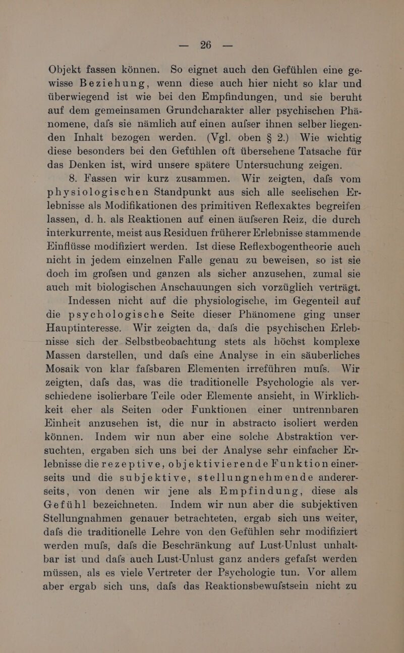 a. Objekt fassen können. So eignet auch den Gefühlen eine ge- wisse Beziehung, wenn diese auch hier nicht so klar und überwiegend ist wie bei den Empfindungen, und sie beruht auf dem gemeinsamen Grundcharakter aller psychischen Phä- nomene, dals sie nämlich auf einen aulser ihnen selber liegen- den Inhalt bezogen werden. (Vgl. oben $ 2.) Wie wichtig diese besonders bei den Gefühlen oft übersehene Tatsache für das Denken ist, wird unsere spätere Untersuchung zeigen. 8. Fassen wir kurz zusammen. Wir zeigten, dafs vom physiologischen Standpunkt aus sich alle seelischen Er- lebnisse als Modifikationen des primitiven Reflexaktes begreifen lassen, d.h. als Reaktionen auf einen äulseren Reiz, die durch interkurrente, meist aus Residuen früherer Erlebnisse stammende Einflüsse modifiziert werden. Ist diese Reflexbogentheorie auch nicht in jedem einzelnen Falle genau zu beweisen, so ist sie doch im grofsen und ganzen als sicher anzusehen, zumal sie auch mit biologischen Anschauungen sich vorzüglich verträgt. Indessen nicht auf die physiologische, im Gegenteil auf die psychologische Seite dieser Phänomene ging unser Hauptinteresse. Wir zeigten da, dals die psychischen Erleb- nisse sich der Selbstbeobachtung stets als höchst komplexe Massen darstellen, und dafs eine Analyse in ein säuberliches Mosaik von klar falsbaren Elementen irreführen muls. Wir zeigten, dafs das, was die traditionelle Psychologie als ver- schiedene isolierbare Teile oder Elemente ansieht, in Wirklich- keit eher als Seiten oder Funktionen einer untrennbaren Einheit anzusehen ist, die nur in abstracto isoliert werden können. Indem wir nun aber eine solche Abstraktion ver- suchten, ergaben sich uns bei der Analyse sehr einfacher Er- lebnisse dierezeptive, objektivierende Funktion einer- seits und die subjektive, stellungnehmende anderer- seits, von denen wir jene als Empfindung, diese als Gefühl bezeichneten. Indem wir nun aber die subjektiven Stellungnahmen genauer betrachteten, ergab sich uns weiter, dafs die traditionelle Lehre von den Gefühlen sehr modifiziert werden muls, dals die Beschränkung auf Lust-Unlust unhalt- bar ist und dafs auch Lust-Unlust ganz anders gefalst werden müssen, als es viele Vertreter der Psychologie tun. Vor allem aber ergab sich uns, dafs das Reaktionsbewulstsein nicht zu