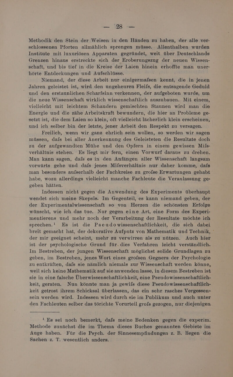 schlossenen Pforten allmählich sprengen müsse. Allenthalben wurden Institute mit luxuriösen Apparaten gegründet, weit über Deutschlands Grenzen hinaus erstreckte sich der Eroberungszug der neuen Wissen- schaft, und bis tief in die Kreise der Laien hinein erhoffte man uner- hörte Entdeckungen und Aufschlüsse. Niemand, der diese Arbeit nur einigermafsen kennt, die in jenen Jahren geleistet ist, wird den ungeheuren Fleifs, die entsagende Geduld und den erstaunlichen Scharfsinn verkennen, der aufgeboten wurde, um die neue Wissenschaft wirklich wissenschaftlich auszubauen. Mit einem, vielleicht mit leichtem Schaudern gemischten Staunen wird man die Energie und die zähe Arbeitskraft bewundern, die hier an Probleme ge- setzt ist, die dem Laien so klein, oft vielleicht lächerlich klein erscheinen, und ich selber bin der letzte, jener Arbeit den Respekt zu versagen. Freilich, wenn wir ganz ehrlich sein wollen, so werden wir sagen müssen, dafs bei aller Anerkennung des Geleisteten die Resultate doch zu der aufgewandten Mühe und den Opfern in einem gewissen Mifs- verhältnis stehen. Es liegt mir fern, einen Vorwurf daraus zu drehen. Man kann sagen, dafs es in den Anfängen aller Wissenschaft langsam vorwärts gehe und dafs jenes Mifsverhältnis nur daher komme, dafs man besonders au/serhalb der Fachkreise zu grolse Erwartungen gehabt habe, wozu allerdings vielleicht manche Fachleute die Veranlassung ge- geben hätten. Indessen nicht gegen die Anwendung des Experiments überhaupt wendet sich meine Skepsis. Im Gegenteil, es kann niemand geben, der der Experimentalwissenschaft so von Herzen die schönsten Erfolge wünscht, wie ich das tue. Nur gegen eine Art, eine Form des Experi- mentierens und mehr noch der Verarbeitung der Resultate: möchte ich sprechen.” Es ist die Pseudowissenschaftlichkeit, die sich dabei breit gemacht hat, der dekorative Aufputz von Mathematik und Technik, ° der mir geeignet scheint, mehr zu verwirren als zu nützen. Auch hier ist der psychologische Grund für.dies Verfahren leicht verständlich. Im Bestreben, der jungen Wissenschaft möglichst solide Grundlagen zu geben, im Bestreben, jenes Wort eines grolsen Gegners der Psychologie zu entkräften, dafs sie nämlich niemals zur Wissenschaft werden könne, weil sich keine Mathematik auf sie anwenden lasse, in diesem Bestreben ist sie in eine falsche Überwissenschaftlichkeit, eine Pseudowissenschaftlich- keit, geraten. Nun könnte man ja gewils diese Pseudowissenschaftlich- keit getrost ihrem Schicksal überlassen, das ein sehr rasches Vergessen- sein werden wird. Indessen wird durch sie im Publikum und auch unter den Fachleuten selber das törichte Vorurteil grofs gezogen, nur diejenigen ı Es sei noch bemerkt, dafs meine Bedenken gegen die experim. Methode zunächst die im Thema dieses Buches genannten Gebiete im Auge haben. Für die Psych. der Sinnesempfindungen z. B. liegen die Sachen z. T. wesentlich anders.