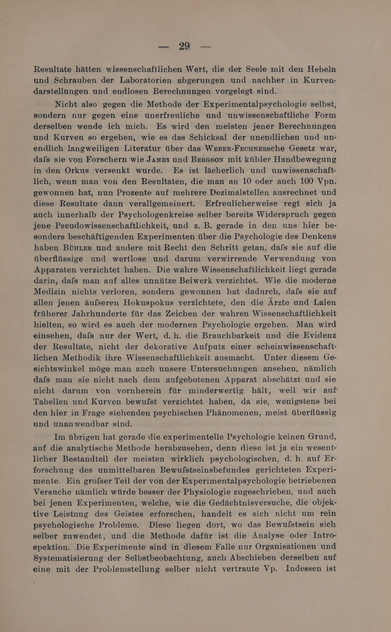 ra Resultate hätten wissenschaftlichen Wert, die der Seele mit den Hebeln und Schrauben der Laboratorien abgerungen und nachher in Kurven- darstellungen und endlosen Berechnungen vorgelegt: sind. Nicht also gegen die Methode der Experimentalpsychologie selbst, sondern nur gegen eine unerfreuliche und unwissenschaftliche Form derselben wende ich mich. Es wird den meisten jener Berechnungen und Kurven so ergehen, wie es das Schicksal der unendlichen und un- endlich langweiligen Literatur über das WeBEr-Fecanersche Gesetz war, dafs sie von Forschern wie James und Bereson mit kühler Handbewegung in den Orkus versenkt wurde. Es ist lächerlich und unwissenschaft- lich, wenn man von den Resultaten, die man an 10 oder auch 100 Vpn. gewonnen hat, nun Prozente auf mehrere Dezimalstellen ausrechnet und diese Resultate dann verallgemeinert. Erfreulicherweise regt sich ja auch innerhalb der Psychologenkreise selber bereits Widerspruch gegen jene Pseudowissenschaftlichkeit, und z. B. gerade in den uns hier be- sonders beschäftigenden Experimenten über die Psychologie des Denkens haben Bürrer und andere mit Recht den Schritt getan, dafs sie auf die überflüssige und wertlose und darum verwirrende Verwendung von Apparaten verzichtet haben. Die währe Wissenschaftlichkeit liegt gerade darin, dafs man auf alles unnütze Beiwerk verzichtet. Wie die moderne Medizin nichts verloren, sondern gewonnen hat dadurch, dafs sie auf allen jenen äufseren Hokuspokus verzichtete, den die Ärzte und Laien früherer Jahrhunderte für das Zeichen der wahren Wissenschaftlichkeit hielten, so wird es auch der modernen Psychologie ergehen. Man wird einsehen, dafs nur der Wert, d.h. die Brauchbarkeit und die Evidenz der Resultate, nicht der dekorative Aufputz einer scheinwissenschaft- lichen Methodik ihre Wissenschaftlichkeit ausmacht. Unter diesem Ge- sichtswinkel möge man auch unsere Untersuchungen ansehen, nämlich dafs man sie nicht nach dem aufgebotenen Apparat abschätzt und sie nicht darum von vornherein für minderwertig. hält, weil wir auf Tabellen und Kurven bewulfst verzichtet haben, da sie, wenigstens bei den hier in Frage stehenden psychischen Phänomenen, meist überflüssig und unanwendbar sind. Im übrigen hat gerade die experimentelle Psychologie keinen Grund, auf die analytische Methode herabzusehen, denn diese ist ja ein wesent- licher Bestandteil der meisten wirklich psychologischen, d.h. auf Er- forschung des unmittelbaren Bewulstseinsbefundes gerichteten Experi- mente. Ein grolser Teil der von der Experimentalpsychologie betriebenen Versuche nämlich würde besser der Physiologie zugeschrieben, und auch bei jenen Experimenten, welche, wie die Gedächtnisversuche, die objek- tive Leistung des Geistes erforschen, handelt es sich nicht um rein psychologische Probleme. Diese liegen dort, wo das Bewulstsein sich selber zuwendet, und die Methode dafür ist die Analyse oder Intro- spektion. Die Experimente sind in diesem Falle nur Organisationen und Systematisierung der Selbstbeobachtung, auch Abschieben derselben auf eine mit der Problemstellung selber nicht vertraute Vp. Indessen ist