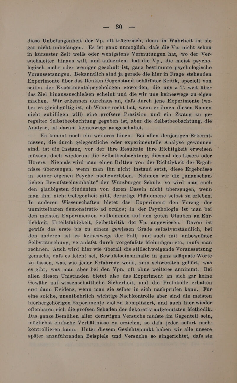 2 diese Unbefangenheit der Vp. oft trügerisch, denn in Wahrheit ist sie gar nicht unbefangen. Es ist ganz unmöglich, dafs die Vp. nicht schon in kürzester Zeit weils oder wenigstens Vermutungen hat, wo der Ver- suchsleiter hinaus will, und aufserdem hat die Vp., die meist psycho- logisch mehr oder weniger geschult ist, ganz bestimmte psychologische Voraussetzungen. Bekanntlich sind ja gerade die hier in Frage stehenden Experimente über das Denken Gegenstand schärfster Kritik, speziell von seiten der Experimentalpsychologen geworden, die uns z. T. weit über das Ziel hinauszuschiefsen scheint und die wir uns keineswegs zu eigen machen. Wir erkennen durchaus an, dafs durch jene Experimente (wo- bei es gleichgültig ist, ob Wunpr recht hat, wenn er ihnen diesen Namen nicht zubilligen will) eine gröfsere Präzision und ein Zwang zu ge- regelter Selbstbeobachtung gegeben ist, aber die Selbstbeobachtung, die Analyse, ist darum keineswegs ausgeschaltet. Es kommt noch ein weiteres hinzu. Bei allen denjenigen Erkennt- nissen, die durch gelegentliche oder experimentelle Analyse gewonnen sind, ist die Instanz, vor der ihre Resultate ihre Richtigkeit erweisen müssen, doch wiederum die Selbstbeobachtung, diesmal des Lesers oder Hörers. Niemals wird man einen Dritten von der Richtigkeit der Ergeb- nisse überzeugen, wenn man ihn nicht instand setzt, diese Ergebnisse in seiner eigenen Psyche nachzuerleben. Nehmen wir die „unanschau- lichen Bewulstseinsinhalte“ der Würzburger Schule, so wird man auch den gläubigsten Studenten von deren Dasein nicht überzeugen, wenn man ihm nicht Gelegenheit gibt, derartige Phänomene selbst zu erleben. In anderen Wissenschaften bietet das Experiment den Vorzug der unmittelbaren demonstratio ad oculos; in der Psychologie ist man bei den meisten Experimenten vollkommen auf den guten Glauben an Ehr- lichkeit, Urteilsfähigkeit, Selbstkritik der Vp. angewiesen. Davon ist gewils das erste bis zu einem gewissen Grade selbstverständlich, bei den anderen ist es keineswegs der Fall, und auch mit unbewulster Selbsttäuschung, veranlafst durch vorgefalste Meinüngen etc., mu[s man rechnen. Auch wird hier wie überall die stillschweigende Voraussetzung gemacht, dals es leicht sei, Bewulstseinsinhalte in ganz adäquate Worte zu fassen, was, wie jeder Erfahrene weils, zum schwersten gehört, was es gibt, was man aber bei den Vpn. oft ohne weiteres annimmt. Bei allen diesen Umständen bietet also das Experiment an sich gar keine Gewähr auf wissenschaftliche Sicherheit, und die Protokolle erhalten erst dann Evidenz, wenn man sie selber in sich nachprüfen kann. Für eine solche, unentbehrlich wichtige Nachkontrolle aber sind die meisten hierhergehörigen Experimente viel zu kompliziert, und auch hier wieder offenbaren sich die grofsen Schäden der dekorativ aufgeputzten Methodik. Das ganze Bemühen aller derartigen Versuche mülste im Gegenteil sein, möglichst einfache Verhältnisse zu erzielen, so dals jeder sofort nach- kontrollieren kann. Unter diesem Gesichtspunkt haben wir alle unsere später anzuführenden Beispiele und Versuche so eingerichtet, dafs sie