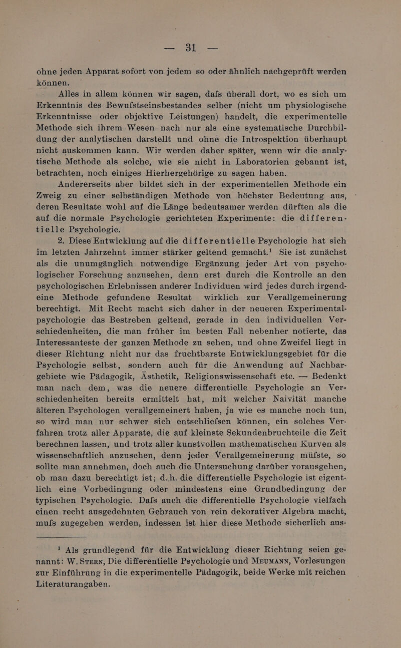 ee a ohne jeden Apparat sofort von jedem so oder ähnlich nachgeprüft werden können. | Alles in allem können wir sagen, dafs überall dort, wo es sich um Erkenntnis des Bewufstseinsbestandes selber (nicht um physiologische Erkenntnisse oder objektive Leistungen) handelt, die experimentelle Methode sich ihrem. Wesen nach nur als eine systematische Durchbil- dung der analytischen darstellt und ohne die Introspektion überhaupt nicht auskommen kann. Wir werden daher später, wenn wir die analy- tische Methode als solche, wie sie nicht in Laboratorien gebannt ist, betrachten, noch einiges Hierhergehörige zu sagen haben. Andererseits aber bildet sich in der experimentellen Methode ein Zweig zu einer selbständigen Methode von höchster Bedeutung. aus, deren Resultate wohl auf die Länge bedeutsamer werden dürften als die auf die normale Psychologie gerichteten Experimente: die differen- tielle Psychologie. 2. Diese Entwicklung auf die differentielle Psychologie hat sich im letzten Jahrzehnt immer stärker geltend gemacht.! Sie ist zunächst als die unumgänglich notwendige Ergänzung jeder Art von psycho- logischer Forschung anzusehen, denn erst durch die Kontrolle an den psychologischen Erlebnissen anderer Individuen wird jedes durch irgend- eine Methode gefundene Resultat wirklich zur Verallgemeinerung berechtigt. Mit Recht macht sich daher in der neueren Experimental- psychologie das Bestreben geltend, gerade in den individuellen Ver- schiedenheiten, die man früher im besten Fall nebenher notierte, das Interessanteste der ganzen Methode zu sehen, und ohne Zweifel liegt in dieser Richtung nicht nur das fruchtbarste Entwicklungsgebiet für die Psychologie selbst, sondern auch für die Anwendung auf Nachbar- gebiete wie Pädagogik, Ästhetik, Religionswissenschaft ete. — Bedenkt man nach dem, was die neuere differentielle Psychologie an Ver- schiedenheiten bereits ermittelt hat, mit welcher Naivität manche älteren Psychologen verallgemeinert haben, ja wie es manche noch tun, so wird man nur schwer sich entschliefsen können, ein solches Ver- fahren trotz aller Apparate, die auf kleinste Sekundenbruchteile die Zeit berechnen lassen, und trotz aller kunstvollen mathematischen Kurven als wissenschaftlich anzusehen, denn jeder Verallgemeinerung mülste, so sollte man annehmen, doch auch die Untersuchung darüber vorausgehen, ob man dazu berechtigt ist; d.h. die differentielle Psychologie ist eigent- lich eine Vorbedingung oder mindestens eine Grundbedingung der typischen Psychologie. Dafs auch die differentielle Psychologie vielfach einen recht ausgedehnten Gebrauch von rein dekorativer Algebra macht, mufs zugegeben werden, indessen ist hier diese Methode sicherlich aus- ! Als grundlegend für die Entwicklung dieser Richtung seien ge- nannt: W. Stern, Die differentielle Psychologie und MruMmAnnN, Vorlesungen zur Einführung in die experimentelle Pädagogik, beide Werke mit reichen Literaturangaben.