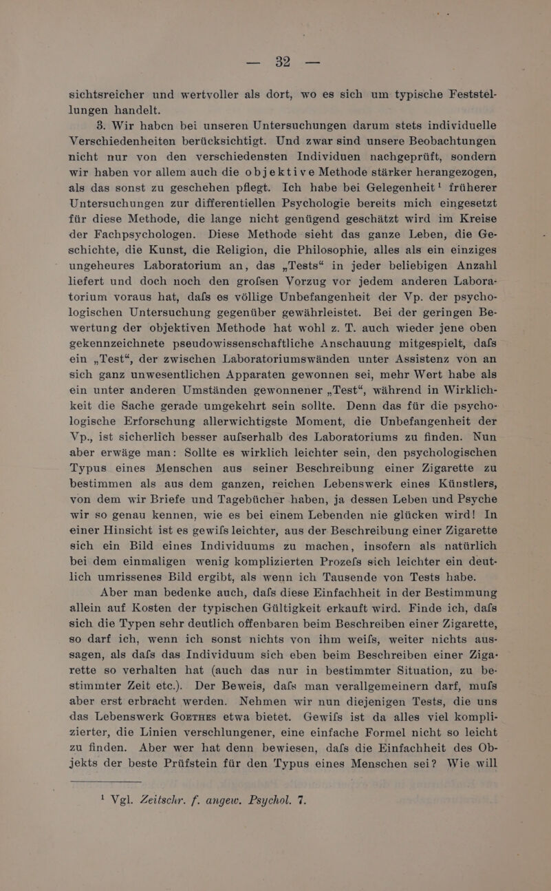 ne aD. 1 sichtsreicher und wertvoller als dort, wo es sich um typische Feststel- lungen handelt. 3. Wir haben bei unseren Untersuchungen darum stets individuelle Verschiedenheiten berücksichtigt. Und zwar sind unsere Beobachtungen nicht nur von den verschiedensten Individuen nachgeprüft, sondern wir haben vor allem auch die objektive Methode stärker herangezogen, als das sonst zu geschehen pflegt. Ich habe bei Gelegenheit! früherer Untersuchungen zur differentiellen Psychologie bereits mich eingesetzt für diese Methode, die lange nicht genügend geschätzt wird im Kreise der Fachpsychologen. Diese Methode sieht das ganze Leben, die Ge- schichte, die Kunst, die Religion, die Philosophie, alles als ein einziges ungeheures Laboratorium an, das „Tests“ in jeder beliebigen Anzahl liefert und doch noch den grofsen Vorzug vor jedem anderen Labora: torium voraus hat, dafs es völlige Unbefangenheit der Vp. der psycho- logischen Untersuchung gegenüber gewährleistet. Bei der geringen Be- wertung der objektiven Methode hat wohl z. T. auch wieder jene oben gekennzeichnete pseudowissenschaftliche Anschauung mitgespielt, dafs ein „Test“, der zwischen Laboratoriumswänden unter Assistenz von an sich ganz unwesentlichen Apparaten gewonnen sei, mehr Wert habe als ein unter anderen Umständen gewonnener „Test“, während in Wirklich- keit die Sache gerade umgekehrt sein sollte. Denn das für die psycho- logische Erforschung allerwichtigste Moment, die Unbefangenheit der Vp., ist sicherlich besser aufserhalb des Laboratoriums zu finden. Nun aber erwäge man: Sollte es wirklich leichter sein, den psychologischen Typus eines Menschen aus seiner Beschreibung einer Zigarette zu bestimmen als aus dem ganzen, reichen Lebenswerk eines Künstlers, von dem wir Briefe und Tagebücher haben, ja dessen Leben und Psyche wir so genau kennen, wie es bei einem Lebenden nie glücken wird! In einer Hinsicht ist es gewils leichter, aus der Beschreibung einer Zigarette sich ein Bild eines Individuums zu machen, insofern als natürlich bei dem einmaligen wenig komplizierten Prozefs sich leichter ein deut- lich umrissenes Bild ergibt, als wenn ich Tausende von Tests habe. Aber man bedenke auch, dafs diese Einfachheit in der Bestimmung allein auf Kosten der typischen Gültigkeit erkauft wird. Finde ich, dafs sich die Typen sehr deutlich offenbaren beim Beschreiben einer Zigarette, so darf ich, wenn ich sonst nichts von ihm weils, weiter nichts aus- sagen, als dafs das Individuum sich eben beim Beschreiben einer Ziga- rette so verhalten hat (auch das nur in bestimmter Situation, zu be- stimmter Zeit etc... Der Beweis, dafs man verallgemeinern darf, mufs aber erst erbracht werden. Nehmen wir nun diejenigen Tests, die uns das Lebenswerk GoETHEsS etwa bietet. Gewifs ist da alles viel kompli- zierter, die Linien verschlungener, eine einfache Formel nicht so leicht zu finden. Aber wer hat denn bewiesen, dafs die Einfachheit des Ob- jekts der beste Prüfstein für den Typus eines Menschen sei? Wie will