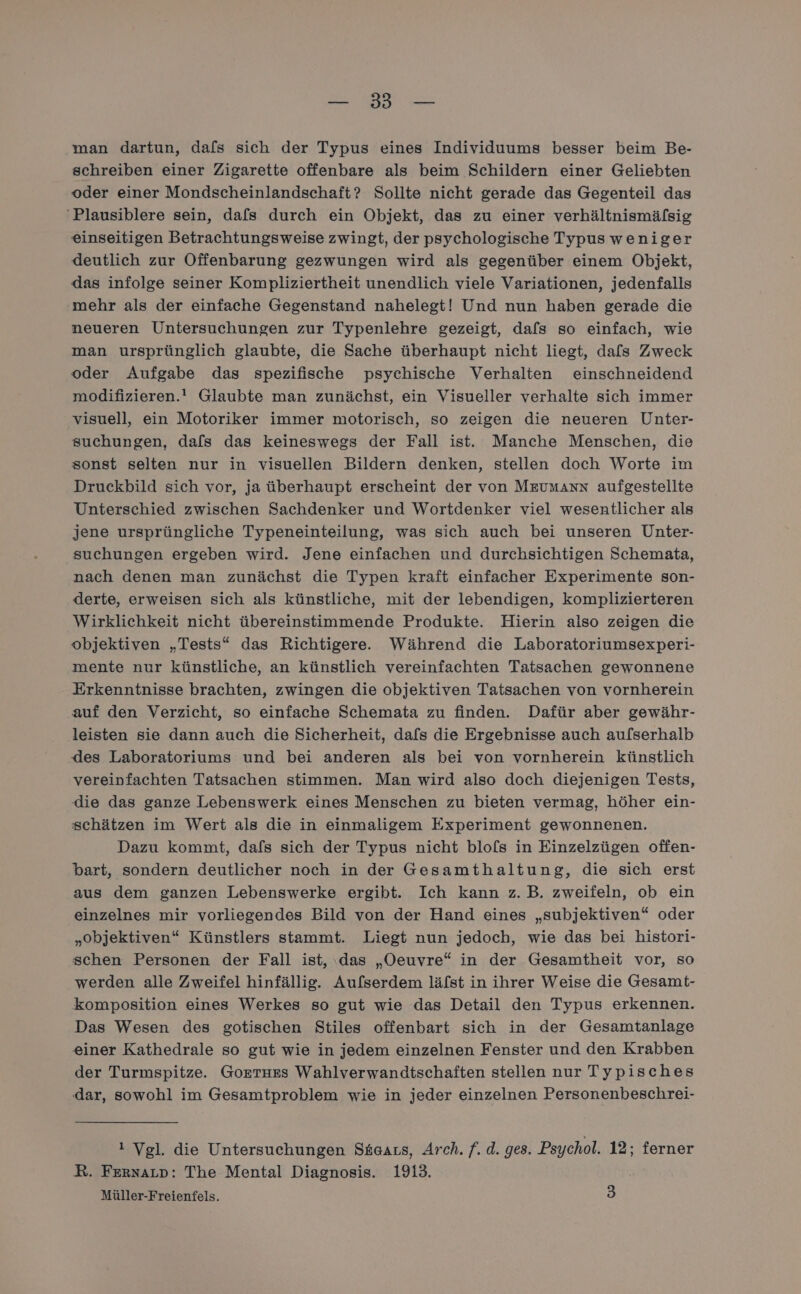 BE ER wan dartun, dafs sich der Typus eines Individuums besser beim Be- schreiben einer Zigarette offenbare als beim Schildern einer Geliebten oder einer Mondscheinlandschaft? Sollte nicht gerade das Gegenteil das 'Plausiblere sein, dafs durch ein Objekt, das zu einer verhältnismäfsig einseitigen Betrachtungsweise zwingt, der psychologische Typus weniger deutlich zur Offenbarung gezwungen wird als gegenüber einem Objekt, das infolge seiner Kompliziertheit unendlich viele Variationen, jedenfalls mehr als der einfache Gegenstand nahelegt! Und nun haben gerade die neueren Untersuchungen zur Typenlehre gezeigt, dafs so einfach, wie man ursprünglich glaubte, die Sache überhaupt nicht liegt, dafs Zweck oder Aufgabe das spezifische psychische Verhalten einschneidend modifizieren.! Glaubte man zunächst, ein Visueller verhalte sich immer visuell, ein Motoriker immer motorisch, so zeigen die neueren Unter- suchungen, dafs das keineswegs der Fall ist. Manche Menschen, die sonst selten nur in visuellen Bildern denken, stellen doch Worte im Druckbild sich vor, ja überhaupt erscheint der von MrumAnn aufgestellte Unterschied zwischen Sachdenker und Wortdenker viel wesentlicher als jene ursprüngliche Typeneinteilung, was sich auch bei unseren Unter- suchungen ergeben wird. Jene einfachen und durchsichtigen Schemata, nach denen man zunächst die Typen kraft einfacher Experimente son- derte, erweisen sich als künstliche, mit der lebendigen, komplizierteren Wirklichkeit nicht übereinstimmende Produkte. Hierin also zeigen die objektiven „Tests“ das Richtigere.. Während die Laboratoriumsexperi- mente nur künstliche, an künstlich vereinfachten Tatsachen gewonnene Erkenntnisse brachten, zwingen die objektiven Tatsachen von vornherein auf den Verzicht, so einfache Schemata zu finden. Dafür aber gewähr- leisten sie dann auch die Sicherheit, dafs die Ergebnisse auch aulserhalb des Laboratoriums und bei anderen als bei von vornherein künstlich vereinfachten Tatsachen stimmen. Man wird also doch diejenigen Tests, die das ganze Lebenswerk eines Menschen zu bieten vermag, höher ein- schätzen im Wert als die in einmaligem Experiment gewonnenen. Dazu kommt, dafs sich der Typus nicht blols in Einzelzügen offen- bart, sondern deutlicher noch in der Gesamthaltung, die sich erst aus dem ganzen Lebenswerke ergibt. Ich kann z.B. zweifeln, ob ein einzelnes mir vorliegendes Bild von der Hand eines „subjektiven“ oder „objektiven“ Künstlers stammt. Liegt nun jedoch, wie das bei histori- schen Personen der Fall ist, ‚das „Oeuvre“ in der Gesamtheit vor, so werden alle Zweifel hinfällig. Aufserdem läfst in ihrer Weise die Gesamt- komposition eines Werkes so gut wie das Detail den Typus erkennen. Das Wesen des gotischen Stiles offenbart sich in der Gesamtanlage einer Kathedrale so gut wie in jedem einzelnen Fenster und den Krabben der Turmspitze. Gorrtues Wahlverwandtschaften stellen nur Typisches dar, sowohl im Gesamtproblem wie in jeder einzelnen Personenbeschrei- ! Vgl. die Untersuchungen Skeaus, Arch. f. d. ges. Psychol. 12; ferner R. FernaLp: The Mental Diagnosis. 1913. Müller-Freienfels. 3