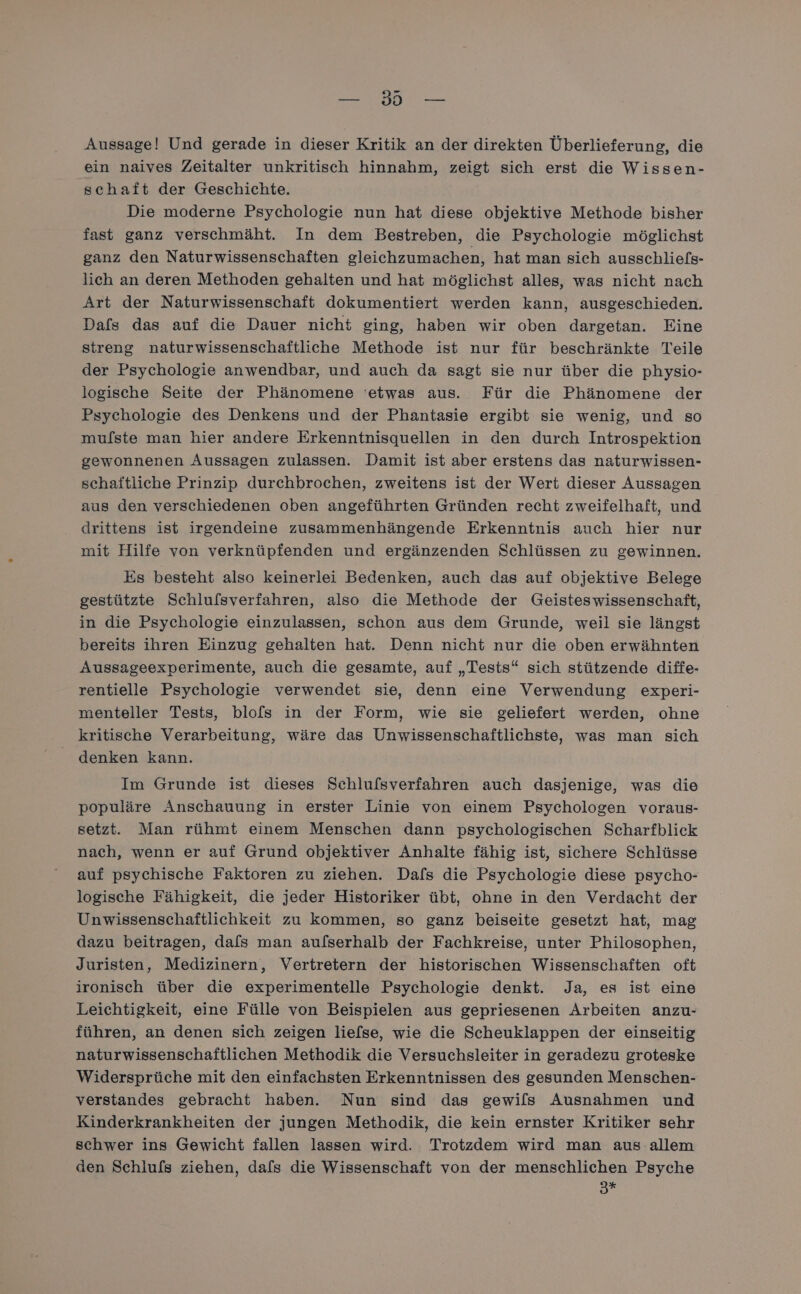 ei) Aussage! Und gerade in dieser Kritik an der direkten Überlieferung, die ein naives Zeitalter unkritisch hinnahm, zeigt sich erst die Wissen- schaft der Geschichte. Die moderne Psychologie nun hat diese objektive Methode bisher fast ganz verschmäht. In dem Bestreben, die Psychologie möglichst ganz den Naturwissenschaften gleichzumachen, hat man sich ausschliefs- lich an deren Methoden gehalten und hat möglichst alles, was nicht nach Art der Naturwissenschaft dokumentiert werden kann, ausgeschieden. Dafs das auf die Dauer nicht ging, haben wir oben dargetan. Eine streng naturwissenschaftliche Methode ist nur für beschränkte Teile der Psychologie anwendbar, und auch da sagt sie nur über die physio- logische Seite der Phänomene ‘etwas aus. Für die Phänomene der Psychologie des Denkens und der Phantasie ergibt sie wenig, und so mufste man hier andere Erkenntnisquellen in den durch Introspektion gewonnenen Aussagen zulassen. Damit ist aber erstens das naturwissen- schattliche Prinzip durchbrochen, zweitens ist der Wert dieser Aussagen aus den verschiedenen oben angeführten Gründen recht zweifelhaft, und drittens ist irgendeine zusammenhängende Erkenntnis auch hier nur mit Hilfe von verknüpfenden und ergänzenden Schlüssen zu gewinnen. Es besteht also keinerlei Bedenken, auch das auf objektive Belege gestützte Schlufsverfahren, also die Methode der Geisteswissenschaft, in die Psychologie einzulassen, schon aus dem Grunde, weil sie längst bereits ihren Einzug gehalten hat. Denn nicht nur die oben erwähnten Aussageexperimente, auch die gesamte, auf „Tests“ sich stützende diffe- rentielle Psychologie verwendet sie, denn eine Verwendung experi- menteller Tests, blofs in der Form, wie sie geliefert werden, ohne kritische Verarbeitung, wäre das Unwissenschaftlichste, was man sich denken kann. Im Grunde ist dieses Schlufsverfahren auch dasjenige, was die populäre Anschauung in erster Linie von einem Psychologen voraus- setzt. Man rühmt einem Menschen dann psychologischen Scharfblick nach, wenn er auf Grund objektiver Anhalte fähig ist, sichere Schlüsse auf psychische Faktoren zu ziehen. Dafs die Psychologie diese psycho- logische Fähigkeit, die jeder Historiker übt, ohne in den Verdacht der Unwissenschaftlichkeit zu kommen, so ganz beiseite gesetzt hat, mag dazu beitragen, dafs man aufserhalb der Fachkreise, unter Philosophen, Juristen, Medizinern, Vertretern der historischen Wissenschaften oft ironisch über die experimentelle Psychologie denkt. Ja, es ist eine Leichtigkeit, eine Fülle von Beispielen aus gepriesenen Arbeiten anzu- führen, an denen sich zeigen liefse, wie die Scheuklappen der einseitig naturwissenschaftlichen Methodik die Versuchsleiter in geradezu groteske Widersprüche mit den einfachsten Erkenntnissen des gesunden Menschen- verstandes gebracht haben. Nun sind das gewils Ausnahmen und Kinderkrankheiten der jungen Methodik, die kein ernster Kritiker sehr schwer ins Gewicht fallen lassen wird. Trotzdem wird man aus allem den Schlufs ziehen, dafs die Wissenschaft von der menschlichen Psyche 3*F