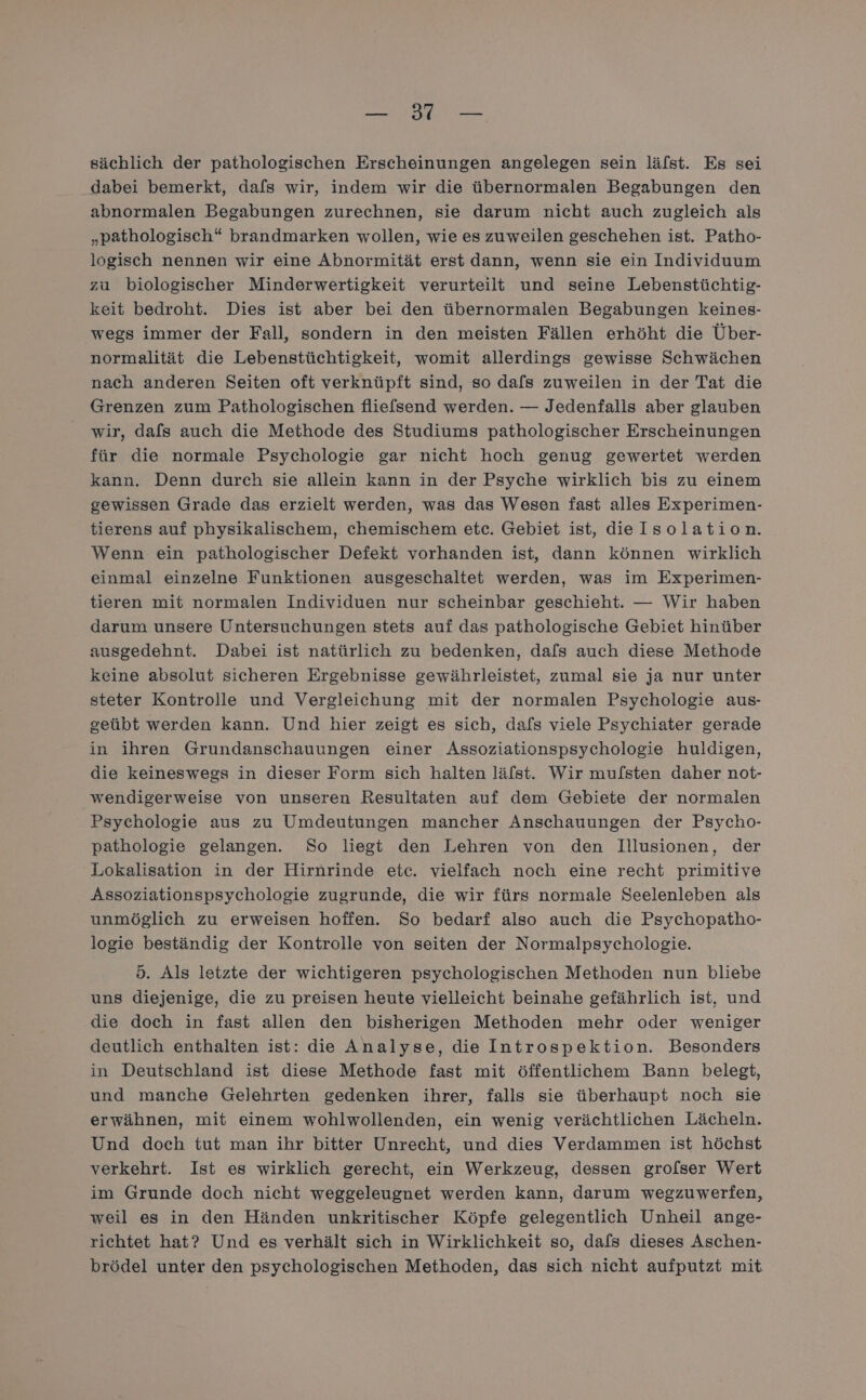 NEN. sächlich der pathologischen Erscheinungen angelegen sein lälst. Es sei dabei bemerkt, dafs wir, indem wir die übernormalen Begabungen den abnormalen Begabungen zurechnen, sie darum nicht auch zugleich als „pathologisch“ brandmarken wollen, wie es zuweilen geschehen ist. Patho- logisch nennen wir eine Abnormität erst dann, wenn sie ein Individuum zu biologischer Minderwertigkeit verurteilt und seine Lebenstüchtig- keit bedroht. Dies ist aber bei den übernormalen Begabungen keines- wegs immer der Fall, sondern in den meisten Fällen erhöht die Über- normalität die Lebenstüchtigkeit, womit allerdings gewisse Schwächen nach anderen Seiten oft verknüpft sind, so dafs zuweilen in der Tat die Grenzen zum Pathologischen fliefsend werden. — Jedenfalls aber glauben wir, dals auch die Methode des Studiums pathologischer Erscheinungen für die normale Psychologie gar nicht hoch genug gewertet werden kann. Denn durch sie allein kann in der Psyche wirklich bis zu einem gewissen Grade das erzielt werden, was das Wesen fast alles Experimen- tierens auf physikalischem, chemischem etc. Gebiet ist, dieIsolation. Wenn: ein pathologischer Defekt vorhanden ist, dann können wirklich einmal einzelne Funktionen ausgeschaltet werden, was im Experimen- tieren mit normalen Individuen nur scheinbar geschieht. — Wir haben darum unsere Untersuchungen stets auf das pathologische Gebiet hinüber ausgedehnt. Dabei ist natürlich zu bedenken, dafs auch diese Methode keine absolut sicheren Ergebnisse gewährleistet, zumal sie ja nur unter steter Kontrolle und Vergleichung mit der normalen Psychologie aus- geübt werden kann. Und hier zeigt es sich, dafs viele Psychiater gerade in ihren Grundanschauungen einer Assoziationspsychologie huldigen, die keineswegs in dieser Form sich halten läfst. Wir mufsten daher not- wendigerweise von unseren Resultaten auf dem Gebiete der normalen Psychologie aus zu Umdeutungen mancher Anschauungen der Psycho- pathologie gelangen. So liegt den Lehren von den Illusionen, der Lokalisation in der Hirnrinde etc. vielfach noch eine recht primitive Assoziationspsychologie zugrunde, die wir fürs normale Seelenleben als unmöglich zu erweisen hoffen. So bedarf also auch die Psychopatho- logie beständig der Kontrolle von seiten der Normalpsychologie. 5. Als letzte der wichtigeren psychologischen Methoden nun bliebe uns diejenige, die zu preisen heute vielleicht beinahe gefährlich ist, und die doch in fast allen den bisherigen Methoden mehr oder weniger deutlich enthalten ist: die Analyse, die Introspektion. Besonders in Deutschland ist diese Methode fast mit öffentlichem Bann belegt, und manche Gelehrten gedenken ihrer, falls sie überhaupt noch sie erwähnen, mit einem wohlwollenden, ein wenig verächtlichen Lächeln. Und doch tut man ihr bitter Unrecht, und dies Verdammen ist höchst verkehrt. Ist es wirklich gerecht, ein Werkzeug, dessen grolser Wert im Grunde doch nicht weggeleugnet werden kann, darum wegzuwerfen, weil es in den Händen unkritischer Köpfe gelegentlich Unheil ange- richtet hat? Und es verhält sich in Wirklichkeit so, dafs dieses Aschen- brödel unter den psychologischen Methoden, das sich nicht aufputzt mit