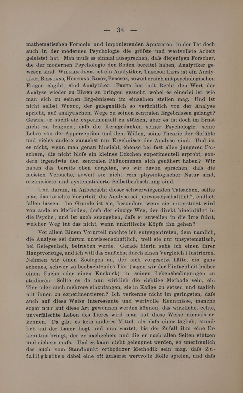 auch in der modernen Psychologie die gröfste und wertvollste Arbeit geleistet hat. Man muls es einmal aussprechen, dafs diejenigen Forscher, die der modernen Psychologie den Boden bereitet haben, Analytiker ge- wesen sind. Wırnvıam James ist ein Analytiker, TuEoDor Lirps ist ein Analy- tiker, BRENTANO, HÖFFDING, RıBoT, BERGSoN, soweitersich mitpsychologischen Fragen abgibt, sind Analytiker. Freup hat mit Recht den Wert der Analyse wieder zu Ehren zu bringen gesucht, wobei es einerlei ist, wie man sich zu seinen Ergebnissen im einzelnen stellen mag. Und ist nicht selbst Wuxpr, der gelegentlich so verächtlich von der Analyse spricht, auf analytischem Wege zu seinen zentralen Ergebnissen gelangt? Gewifs, er sucht sie experimentell zu stützen, aber es ist doch im Ernst nicht zu leugnen, dafs die Kerngedanken seiner Psychologie, seine Lehre von der Apperzeption und dem Willen, seine Theorie der Gefühle und vieles andere zunächst nur Ergebnisse der Analyse sind. Und ist es nicht, wenn man genau hinsieht, ebenso bei fast allen jüngeren For- schern, die nicht blofs ein kleines Eckchen experimentell erprobt, son- dern irgendwie den zentralen Phänomenen sich genähert haben? Wir haben das bereits oben dargetan, wo wir davon sprachen, dafs die meisten Versuche, soweit sie nicht rein physiologischer Natur sind, organisierte und systematisierte Selbstbeobachtung sind. Und darum, in Anbetracht dieser schwerwiegenden Tatsachen, sollte man das törichte Vorurteil, die Analyse sei „unwissenschaftlich“, endlich fallen lassen. Im Grunde ist sie, besonders wenn sie unterstützt wird von anderen Methoden, doch der einzige Weg, der direkt hineinführt in die Psyche; und ist auch zuzugeben, dafs er zuweilen in die Irre führt, welcher Weg tut das nicht, wenn unkritische Köpfe ihn gehen? Vor allem Einem Vorurteil möchte ich entgegentreten, dem nämlich, die Analyse sei darum unwissenschaftlich, weil sie nur unsystematisch, bei Gelegenheit, betrieben werde. Gerade hierin sehe ich einen ihrer Hauptvorzüge, undich will das zunächst durch einen Vergleich illustrieren. Nehmen wir einen Zoologen an, der sich vorgesetzt hätte, ein ganz scheues, schwer zu beobachtendes Tier (sagen wir der Einfachheit halber einen Fuchs oder einen Kuckuck) in seinen Lebensbedingungen zu studieren. Sollte es da nun wirklich die richtige Methode sein, ein Tier oder auch mehrere einzufangen, sie in Käfige zu setzen und täglich mit ihnen zu experimentieren? Ich verkenne nicht im geringsten, dafs auch auf diese Weise interessante und wertvolle Kenntnisse, manche sogar nur auf diese Art gewonnen werden können, das wirkliche, echte, unverfälschte Leben des Tieres wird man auf diese Weise niemals er- kennen. Da gibt es kein anderes Mittel, als dafs einer täglich, stünd- lich auf der Lauer liegt und nun wartet, bis der Zufall ihm eine Er- kenntnis bringt, der er nachgehen, und die er nach allen Seiten stützen und sichern mufs. Und es kann nicht geleugnet werden, so unerfreulich das auch vom Standpunkt orthodoxer Methodik sein mag, dafs Zu- fälligkeiten dabei eine oft äufserst wertvolle Rolle spielen, und dafs