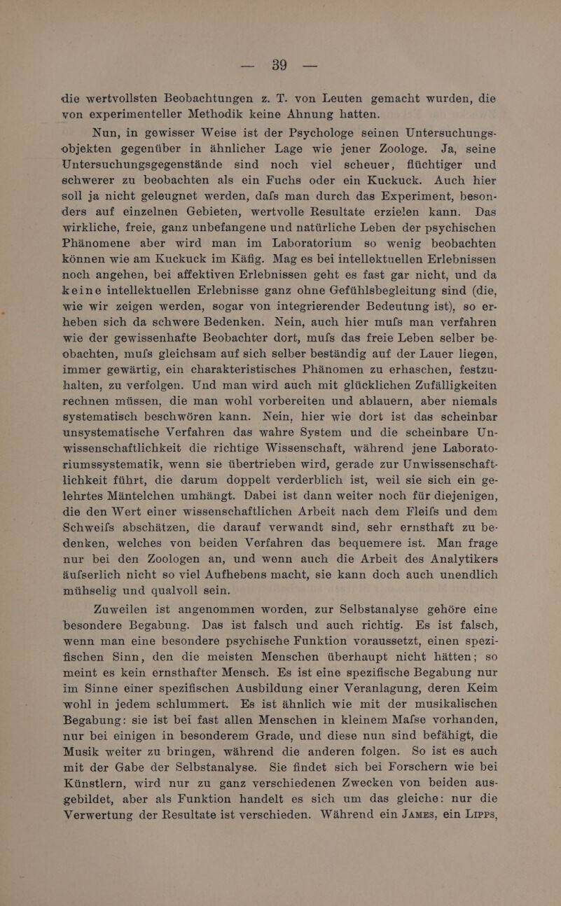 2 die wertvollsten Beobachtungen z. T. von Leuten gemacht wurden, die von experimenteller Methodik keine Ahnung hatten. Nun, in gewisser Weise ist der Psychologe seinen Untersuchungs- objekten gegenüber in ähnlicher Lage wie jener Zoologe. Ja, seine Untersuchungsgegenstände sind noch viel scheuer, flüchtiger und schwerer zu beobachten als ein Fuchs oder ein Kuckuck. Auch hier soll ja nicht geleugnet werden, dafs man durch das Experiment, beson- ders auf einzelnen Gebieten, wertvolle Resultate erzielen kann. Das wirkliche, freie, ganz unbefangene und natürliche Leben der psychischen Phänomene aber wird man im Laboratorium so wenig beobachten können wie am Kuckuck im Käfig. Mag es bei intellektuellen Erlebnissen noch angehen, bei affektiven Erlebnissen geht es fast gar nicht, und da keine intellektuellen Erlebnisse ganz ohne Gefühlsbegleitung sind (die, wie wir zeigen werden, sogar von integrierender Bedeutung ist), so er- heben sich da schwere Bedenken. Nein, auch hier mufs man verfahren wie der gewissenhafte Beobachter dort, mufs das freie Leben selber be- obachten, mu[s gleichsam auf sich selber beständig auf der Lauer liegen, immer gewärtig, ein charakteristisches Phänomen zu erhaschen, festzu- halten, zu verfolgen. Und man wird auch mit glücklichen Zufälligkeiten rechnen müssen, die man wohl vorbereiten und ablauern, aber niemals systematisch beschwören kann. Nein, hier wie dort ist das scheinbar unsystematische Verfahren das wahre System und die scheinbare Un- wissenschaftlichkeit die richtige Wissenschaft, während jene Laborato- ziumssystematik, wenn sie übertrieben wird, gerade zur Unwissenschaft- lichkeit führt, die darum doppelt verderblich ist, weil sie sich ein ge- lehrtes Mäntelchen umhängt. Dabei ist dann weiter noch für diejenigen, die den Wert einer wissenschaftlichen Arbeit nach dem Fleifs und dem Schweils abschätzen, die darauf verwandt sind, sehr ernsthaft zu be- denken, welches von beiden Verfahren das bequemere ist. Man frage nur bei den Zoologen an, und wenn auch die Arbeit des Analytikers äulserlich nicht so viel Aufhebens macht, sie kann doch auch unendlich mühselig und qualvoll sein. Zuweilen ist angenommen worden, zur Selbstanalyse gehöre eine besondere Begabung. Das ist falsch und auch richtig. Es ist falsch, wenn man eine besondere psychische Funktion voraussetzt, einen spezi- fischen Sinn, den die meisten Menschen überhaupt nicht hätten; so meint es kein ernsthafter Mensch. Es ist eine spezifische Begabung nur im Sinne einer spezifischen Ausbildung einer Veranlagung, deren Keim wohl in jedem schlummert. Es ist ähnlich wie mit der musikalischen Begabung: sie ist bei fast allen Menschen in kleinem Mafse vorhanden, nur bei einigen in besonderem Grade, und diese nun sind befähigt, die Musik weiter zu bringen, während die anderen folgen. So ist es auch mit der Gabe der Selbstanalyse. Sie findet sich bei Forschern wie bei Künstlern, wird nur zu ganz verschiedenen Zwecken von beiden aus- gebildet, aber als Funktion handelt es sich um das gleiche: nur die Verwertung der Resultate ist verschieden. Während ein JAuzs, ein Lıpps,