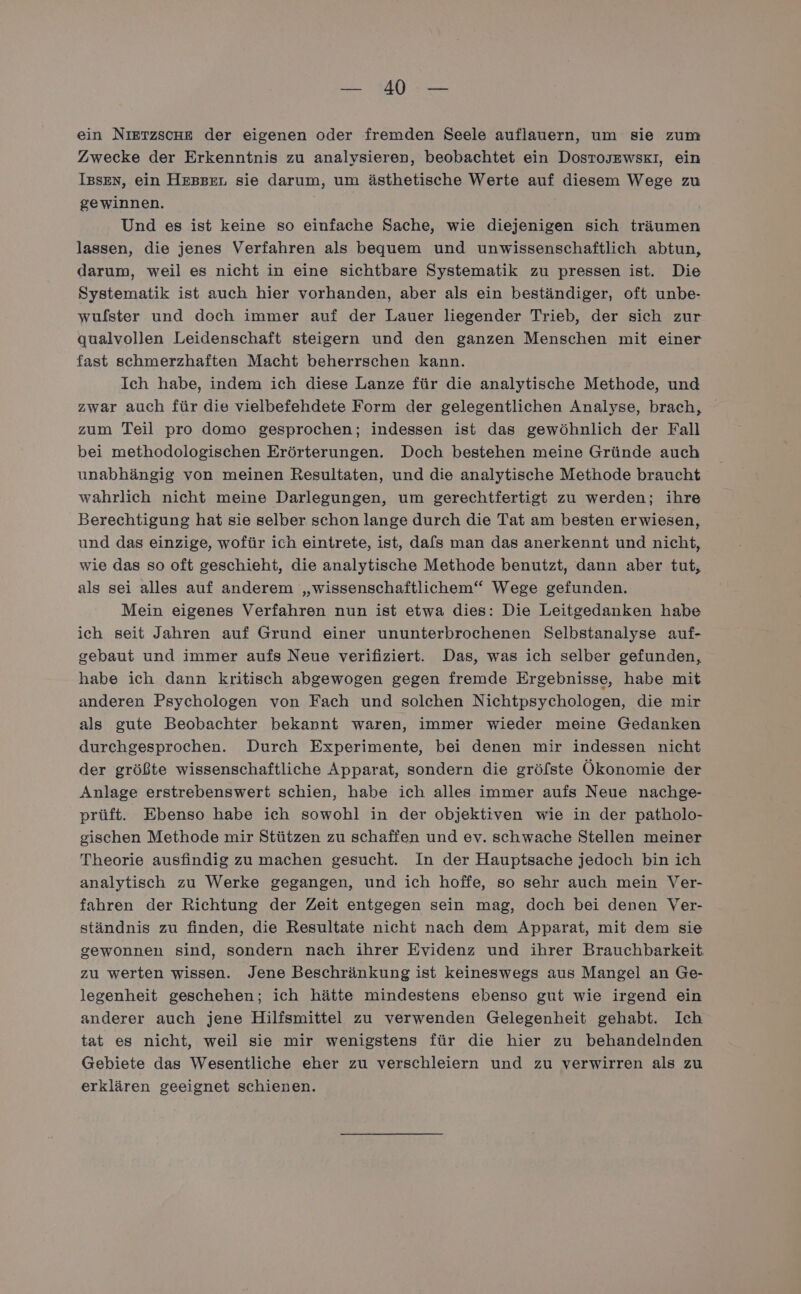 BERE SU Ben ein NIETZSCHE der eigenen oder fremden Seele auflauern, um sie zum Zwecke der Erkenntnis zu analysieren, beobachtet ein DostosJEwskI, ein Iesen, ein Hessen sie darum, um ästhetische Werte auf diesem Wege zu gewinnen. Und es ist keine so einfache Sache, wie diejenigen sich träumen lassen, die jenes Verfahren als bequem und unwissenschaftlich abtun, darum, weil es nicht in eine sichtbare Systematik zu pressen ist. Die Systematik ist auch hier vorhanden, aber als ein beständiger, oft unbe- wufster und doch immer auf der Lauer liegender Trieb, der sich zur qualvollen Leidenschaft steigern und den ganzen Menschen mit einer fast schmerzhaften Macht beherrschen kann. Ich habe, indem ich diese Lanze für die analytische Methode, und zwar auch für die vielbefehdete Form der gelegentlichen Analyse, brach, zum Teil pro domo gesprochen; indessen ist das gewöhnlich der Fall bei methodologischen Erörterungen. Doch bestehen meine Gründe auch unabhängig von meinen Resultaten, und die analytische Methode braucht wahrlich nicht meine Darlegungen, um gerechtfertigt zu werden; ihre Berechtigung hat sie selber schon lange durch die Tat am besten erwiesen, und das einzige, wofür ich eintrete, ist, dafs man das anerkennt und nicht, wie das so oft geschieht, die analytische Methode benutzt, dann aber tut, als sei alles auf anderem „wissenschaftlichem‘“ Wege gefunden. Mein eigenes Verfahren nun ist etwa dies: Die Leitgedanken habe ich seit Jahren auf Grund einer ununterbrochenen Selbstanalyse auf- gebaut und immer aufs Neue verifiziert. Das, was ich selber gefunden, habe ich dann kritisch abgewogen gegen fremde Ergebnisse, habe mit anderen Psychologen von Fach und solchen Nichtpsychologen, die mir als gute Beobachter bekannt waren, immer wieder meine Gedanken durchgesprochen. Durch Experimente, bei denen mir indessen nicht der größte wissenschaftliche Apparat, sondern die gröfste Ökonomie der Anlage erstrebenswert schien, habe ich alles immer aufs Neue nachge- prüft. Ebenso habe ich sowohl in der objektiven wie in der patholo- gischen Methode mir Stützen zu schaffen und ev. schwache Stellen meiner Theorie ausfindig zu machen gesucht. In der Hauptsache jedoch bin ich analytisch zu Werke gegangen, und ich hoffe, so sehr auch mein Ver- fahren der Richtung der Zeit entgegen sein mag, doch bei denen Ver- ständnis zu finden, die Resultate nicht nach dem Apparat, mit dem sie gewonnen sind, sondern nach ihrer Evidenz und ihrer Brauchbarkeit zu werten wissen. Jene Beschränkung ist keineswegs aus Mangel an Ge- legenheit geschehen; ich hätte mindestens ebenso gut wie irgend ein anderer auch jene Hilfsmittel zu verwenden Gelegenheit gehabt. Ich tat es nicht, weil sie mir wenigstens für die hier zu behandelnden Gebiete das Wesentliche eher zu verschleiern und zu verwirren als zu erklären geeignet schienen.