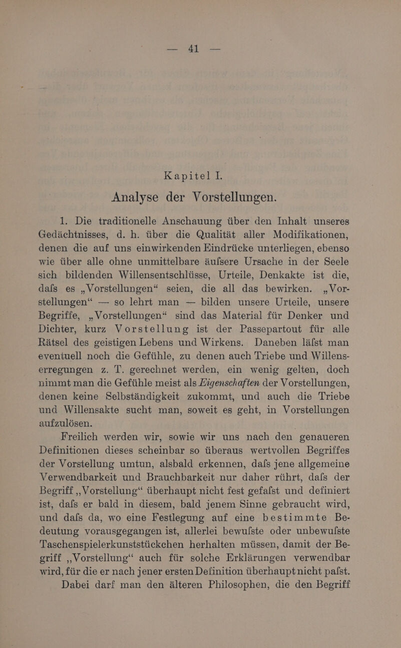 Kapitell. Analyse der Vorstellungen. 1. Die traditionelle Anschauung über den Inhalt unseres Gredächtnisses, d. h. über die Qualität aller Modifikationen, denen die auf uns einwirkenden Eindrücke unterliegen, ebenso wie über alle ohne unmittelbare äufsere Ursache in der Seele sich bildenden Willensentschlüsse, Urteile, Denkakte ist die, dals es „Vorstellungen“ seien, die all das bewirken. „Vor- stellungen“ — so lehrt man — bilden unsere Urteile, unsere Begriffe, „Vorstellungen“ sind das Material für Denker und Dichter, kurz Vorstellung ist der Passepartout für alle Rätsel des geistigen Lebens und Wirkens. Daneben lälst man eventuell noch die Gefühle, zu denen auch Triebe und Willens- erregungen z. T. gerechnet werden, ein wenig gelten, doch nimmt man die Gefühle meist als Kigenschaften der Vorstellungen, denen keine Selbständigkeit zukommt, und auch die Triebe und Willensakte sucht man, soweit es geht, in Vorstellungen aufzulösen. Ä Freilich werden wir, sowie wir uns nach den genaueren Definitionen dieses scheinbar so überaus wertvollen Begriffes der Vorstellung umtun, alsbald erkennen, dafs jene allgemeine Verwendbarkeit und Brauchbarkeit nur daher rührt, dafs der Begriff ‚Vorstellung‘ überhaupt nicht fest gefalst und definiert ist, dafs er bald in diesem, bald jenem Sinne gebraucht wird, und dafs da, wo eine Festlegung auf eine bestimmte Be- deutung vorausgegangen ist, allerlei bewulste oder unbewulste Taschenspielerkunststückchen herhalten müssen, damit der Be- griff „Vorstellung‘‘ auch für solche Erklärungen verwendbar wird, für die er nach jener ersten Definition überhauptnicht palst. Dabei darf man den älteren Philosophen, die den Begriff