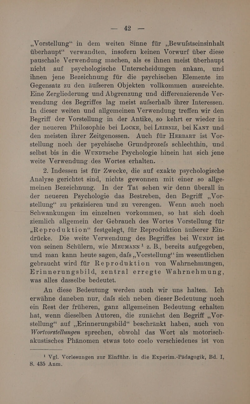BD „Vorstellung“ in dem weiten Sinne für „Bewulstseinsinhalt überhaupt“ verwandten, insofern keinen Vorwurf über diese pauschale Verwendung machen, als es ihnen meist überhaupt nicht auf psychologische Unterscheidungen ankam, und ihnen jene Bezeichnung für die psychischen Elemente im Gegensatz zu den äulseren Objekten vollkommen ausreichte. Eine Zergliederung und Abgrenzung und differenzierende Ver- wendung des Begriffes lag meist aulserhalb ihrer Interessen. In dieser weiten und allgemeinen Verwendung treffen wir den Begriff der Vorstellung in der Antike, so kehrt er wieder in der neueren Philosophie bei Locke, bei Leısxız, bei KAnt und den meisten ihrer Zeitgenossen. Auch für HersArr ist Vor- stellung noch der psychische Grundprozels schlechthin, und selbst bis in die Wunptsche Psychologie hinein hat sich jene weite Verwendung des Wortes erhalten. 2. Indessen ist für Zwecke, die auf exakte psychologische Analyse gerichtet sind, nichts gewonnen mit einer so allge- meinen Bezeichnung. In der Tat sehen wir denn überall in der neueren Psychologie das Bestreben, den Begriff „Vor- stellung‘ zu präzisieren und zu verengen. Wenn auch noch Schwankungen im einzelnen vorkommen, so hat sich doch ziemlich allgemein der Gebrauch des Wortes Vorstellung für „Reproduktion“ festgelegt, für Reproduktion äulserer Ein- drücke. Die weite Verwendung des Begriffes bei WUNDT ist von seinen Schülern, wie MEeumaAnn! z. B., bereits aufgegeben, und man kann heute sagen, dafs „Vorstellung‘‘ im wesentlichen gebraucht wird für Reproduktion von Wahrnehmungen, Erinnerungsbild, zentral erregte Wahrnehmung, was alles dasselbe bedeutet. An diese Bedeutung werden auch wir uns halten. Ich erwähne daneben nur, dals sich neben dieser Bedeutung noch ein Rest der früheren, ganz allgemeinen Bedeutung erhalten hat, wenn dieselben Autoren, die zunächst den Begriff „Vor- stellung“ auf „Erinnerungsbild“ beschränkt haben, auch von Wortvorstellungen sprechen, obwohl das Wort als motorisch- akustisches Phänomen etwas toto coelo verschiedenes ist von ‘ Vgl. Vorlesungen zur Einführ. in die Experim.-Pädagogik, Bd. I, S. 435 Anm.
