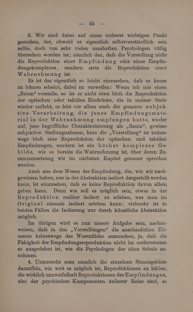 tn. 3. Wir sind dabei auf einen äulserst wichtigen Punkt gestolsen, der, obwohl er eigentlich selbstverständlich sein sollte, doch von sehr vielen namhaften Psychologen völlig übersehen worden ist; nämlich den, dafs die Vorstellung nicht die Reproduktion einer Empfindung oder eines Empfin- dungskomplexes, sondern stets die Reproduktion einer Wahrnehmung ist. Es ist das eigentlich so leicht einzusehen, dals es kaum zu lohnen scheint, dabei zu verweilen: Wenn ich mir einen „Baum“ vorstelle, so ist es nicht etwa blofs die Reproduktion der optischen oder taktilen Eindrücke, die in meiner Seele wieder auflebt, es lebt vor allem auch die gesamte subjek- tive Verarbeitung, die jenes Empfindungsmate- rialin der Wahrnehmung empfangen hatte, wieder auf, jene begriffliche Charakterisierung als „Baum“, gewisse subjektive Stellungnahmen, kurz die „Vorstellung“ ist keines- wegs blols eine Reproduktion der optischen und taktilen Empfindungen, sondern ist ein höchst komplexes Ge- bilde, wie es bereits die Wahrnehmung ist, über deren Zu- sammensetzung wir im nächsten Kapitel genauer sprechen werden. Auch aus dem Wesen der Empfindung, die, wie wir nach- gewiesen haben, nur in der Abstraktion isoliert dargestellt werden kann, ist einzusehen, dafs es keine Reproduktion davon allein geben kann. Denn wie soll es möglich sein, etwas in der Reproduktion realiter isoliert zu erleben, was man im Original niemals isoliert erleben kann; vielmehr ist in beiden Fällen die Isolierung nur durch künstliche Abstraktion möglich. Im übrigen wird es nun unsere Aufgabe sein, nachzu- weisen, dals in den „Vorstellungen“ die anschaulichen Ele- mente keineswegs das Wesentliche ausmachen, ja, dafs die Fähigkeit der Empfindungsreproduktion nicht im entferntesten so ausgedehnt ist, wie die Psychologen der alten Schule an- nehmen. 4. Untersucht man nämlich die einzelnen Sinnesgebiete daraufhin, wie weit es möglich ist, Reproduktionen zu bilden, die wirklich unzweifelhaft Reproduktionen der Empfindungen, also der psychischen Komponenten äulserer Reize sind, so