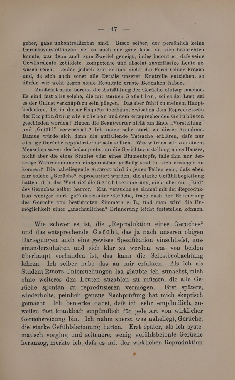 Se ir geber, ganz unkontrollierbar sind. Riısor selber, der persönlich keine Geruchsvorstellungen, sei es auch nur ganz leise, an sich beobachten konnte, war denn auch zum Zweifel geneigt; indes betont er, dafs seine Gewährsleute gebildete, kompetente und absolut zuverlässige Leute ge- wesen seien. Leider jedoch gibt er uns nicht die Form seiner Fragen und, da sich auch sonst alle Details unserer Kontrolle entziehen, so dürfen wir wohl gegen seine Resultate ernste Bedenken haben. Zunächst mu/s bereits die Aufzählung der Gerüche stutzig machen. Es sind fast alles solche, die mit starken Gefühlen, sei es der Lust, sei es der Unlust verknüpft zu sein pflegen. Das aber führt zu meinem Haupt- bedenken. Ist in dieser Enqu&amp;te überhaupt zwischen dem Reproduzieren derEmpfindung als solcher und dem entsprechenden Gefühlston geschieden worden? Haben die Beantworter nicht am Ende „Vorstellung“ und „Gefühl“ verwechselt? Ich neige sehr stark zu dieser Annahme. Daraus würde sich dann die auffallende Tatsache erklären, dafs nur einige Gerüche reproduzierbar sein sollten! Was würden wir von einem Menschen sagen, der behauptete, nur die Gesichtsvorstellung eines Hauses, nicht aber die eines Stuhles oder eines Blumentopfs, falls ihm nur der- artige Wahrnehmungen einigermafsen geläufig sind, in sich erzeugen zu können? Die naheliegende Antwort wird in jenen Fällen sein, dafs eben nur solche „Gerüche“ reproduziert wurden, die starke Gefühlsbegleitung hatten, d.h. das Wort rief die Gefühlserinnerung, nicht aber ein „Bild“ des Geruches selber hervor. Man versuche es einmal mit der Reproduk- tion weniger stark gefühlsbetonter Gerüche, frage nach der Erinnerung des Geruchs von bestimmten Zimmern z. B, und man wird die Un- möglichkeit einer „anschaulichen“ Erinnerung leicht feststellen können. Wie schwer es ist, die „Reproduktion eines Geruches“ und das entsprechende Gefühl, das ja nach unseren obigen Darlegungen auch eine gewisse Spezifikation einschlielst, aus- einanderzuhalten und sich klar zu werden, was von beiden überhaupt vorhanden ist, das kann die Selbstbeobachtung lehren. Ich selber habe das an mir erfahren. Als ich als Student Rısors Untersuchungen las, glaubte ich zunächst, mich ohne weiteres den Leuten zuzählen zu müssen, die alle Ge- rüche spontan zu reproduzieren vermögen. Erst spätere, wiederholte, peinlich genaue Nachprüfung hat mich skeptisch gemacht. Ich bemerke dabei, dafs ich sehr empfindlich, zu- weilen fast krankhaft empfindlich für jede Art von wirklicher Geruchsreizung bin. Ich nahm zuerst, was naheliegt, Gerüche, die starke Gefühlsbetonung hatten. Erst später, als ich syste- matisch vorging und seltenere, wenig gefühlsbetonte Gerüche heranzog, merkte ich, dafs es mit der wirklichen Reproduktion