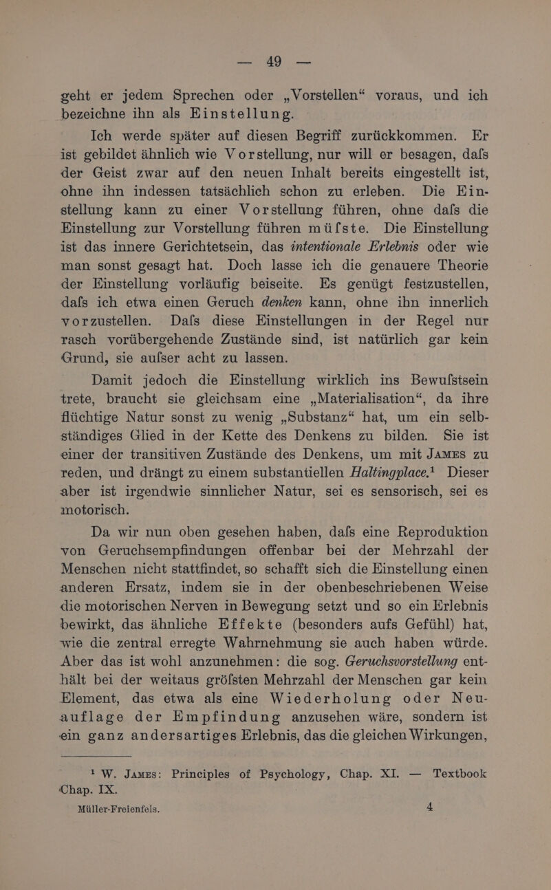 en: geht er jedem Sprechen oder „Vorstellen“ voraus, und ich bezeichne ihn als Einstellung. Ich werde später auf diesen Begriff zurückkommen. Er ist gebildet ähnlich wie Vorstellung, nur will er besagen, dals der Geist zwar auf den neuen Inhalt bereits eingestellt ist, ohne ihn indessen tatsächlich schon zu erleben. Die Ein- stellung kann zu einer Vorstellung führen, ohne dals die Einstellung zur Vorstellung führen mü/[ste. Die Einstellung ist das innere Gerichtetsein, das intentionale Erlebnis oder wie man sonst gesagt hat. Doch lasse ich die genauere Theorie der Einstellung vorläufig beiseite. Es genügt festzustellen, dals ich etwa einen Geruch denken kann, ohne ihn innerlich vorzustellen. Dafs diese Einstellungen in der Regel nur rasch vorübergehende Zustände sind, ist natürlich gar kein Grund, sie aufser acht zu lassen. Damit jedoch die Einstellung wirklich ins Bewulstsein trete, braucht sie gleichsam eine „Materialisation“, da ihre flüchtige Natur sonst zu wenig „Substanz“ hat, um ein selb- ständiges Glied in der Kette des Denkens zu bilden. Sie ist einer der transitiven Zustände des Denkens, um mit JAMES zu reden, und drängt zu einem substantiellen Haltingplace. Dieser aber ist irgendwie sinnlicher Natur, sei es sensorisch, sei es ımotorisch. Da wir nun oben gesehen haben, dafs eine Reproduktion von Geruchsempfindungen offenbar bei der Mehrzahl der Menschen nicht stattfindet, so schafft sich die Einstellung einen anderen Ersatz, indem sie in der obenbeschriebenen Weise die motorischen Nerven in Bewegung setzt und so ein Erlebnis bewirkt, das ähnliche Effekte (besonders aufs Gefühl) hat, wie die zentral erregte Wahrnehmung sie auch haben würde. Aber das ist wohl anzunehmen: die sog. Geruchsvorstellung ent- hält bei der weitaus gröfsten Mehrzahl der Menschen gar kein Element, das etwa als eine Wiederholung oder Neu- auflage der Empfindung anzusehen wäre, sondern ist ein ganz andersartiges Erlebnis, das die gleichen Wirkungen, ı W. James: Principles of Psychology, Chap. XI. — Textbook Chap. IX.