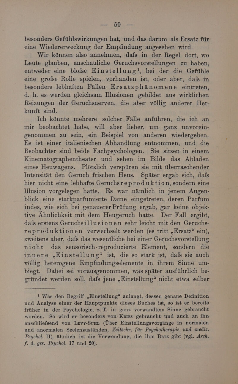 Re: EWR besonders Gefühlswirkungen hat, und das darum als Ersatz für eine Wiedererweckung der Empfindung angesehen wird. Wir können also annehmen, dafs in der Regel dort, wo Leute glauben, anschauliche Geruchsvorstellungen zu haben, entweder eine blolse Einstellung!, bei der die Gefühle eine grofse Rolle spielen, vorhanden ist, oder aber, dals in besonders lebhaften Fällen Ersatzphänomene eintreten, d. h. es werden gleichsam Illusionen gebildet aus wirklichen Reizungen der Geruchsnerven, die aber völlig anderer Her- kunft sind. Ich könnte mehrere solcher Fälle anführen, die ich an mir beobachtet habe, will aber lieber, um ganz unvorein- genommen zu sein, ein Beispiel von anderen wiedergeben. Es ist einer italienischen Abhandlung entnommen, und die Beobachter sind beide Fachpsychologen. Sie sitzen in einem Kinematographentheater und sehen im Bilde das Abladen eines Heuwagens. Plötzlich verspüren sie mit überraschender Intensität den Geruch frischen Heus. Später ergab sich, dafs hier nicht eine lebhafte Geruchsreproduktion, sondern eine Illusion vorgelegen hatte. Es war nämlich in jenem Augen- blick eine starkparfumierte Dame eingetreten, deren Parfum indes, wie sich bei genauerer Prüfung ergab, gar keine objek- tive Ähnlichkeit mit dem Heugeruch hatte. Der Fall ergibt, dals erstens Geruchsillusionen sehr leicht mit den Geruchs- reproduktionen verwechselt werden (es tritt „Ersatz“ ein), zweitens aber, dals das wesentliche bei einer Geruchsvorstellung: nicht das sensorisch-reproduzierte Element, sondern die innere „Einstellung“ ist, die so stark ist, dals sie auch völlig heterogene Empfindungselemente in ihrem Sinne um- biegt. Dabei sei vorausgenommen, was später ausführlich be- gründet werden soll, dafs jene „Einstellung“ nicht etwa selber ı Was den Begriff „Einstellung“ anlangt, dessen genaue Definition und Analyse einer der Hauptpunkte dieses Buches ist, so ist er bereits früher in der Psychologie, z. T. in ganz verwandtem Sinne gebraucht worden. So wird er besonders von Krızs gebraucht und auch an ihn anschliefsend von Levy-SuaL (Über Einstellungsvorgänge in normalen und anormalen Seelenzuständen, Zeitschr. für Psychotherapie und mediz. Psychol. II), ähnlich ist die Verwendung, die ihm Berz gibt (vgl. Arch.