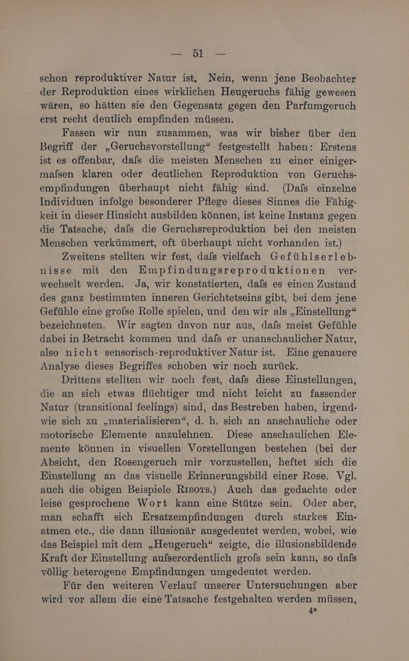 ee 2 schon reproduktiver Natur ist. Nein, wenn jene Beobachter der Reproduktion eines wirklichen Heugeruchs fähig gewesen wären, so hätten sie den Gegensatz gegen den Parfumgeruch erst recht deutlich empfinden müssen. | Fassen wir nun zusammen, was wir bisher über den Begriff der „Geruchsvorstellung“ festgestellt haben: Erstens ist es offenbar, dafs die meisten Menschen zu einer einiger- maflsen klaren oder deutlichen Reproduktion von Geruchs- empfindungen überhaupt nicht fähig sind. (Dals einzelne Individuen infolge besonderer Pflege dieses Sinnes die Fähig- keit in dieser Hinsicht ausbilden können, ist keine Instanz gegen die Tatsache, dafs die Geruchsreproduktion bei den meisten Menschen verkümmert, oft überhaupt nicht vorhanden ist.) Zweitens stellten wir fest, dals vielfach Gefühlserleb- nisse mit den Empfindungsreproduktionen ver- wechselt werden. Ja, wir konstatierten, dafs es einen Zustand des ganz bestimmten inneren Gerichtetseins gibt, bei dem jene Gefühle eine groflse Rolle spielen, und den wir als „Einstellung“ bezeichneten. Wir sagten davon nur aus, dals meist Gefühle dabei in Betracht kommen und dafs er unanschaulicher Natur, also nicht sensorisch-reproduktiver Natur ist. Eine genauere Analyse dieses Begriffes schoben wir noch zurück. Drittens stellten wir noch fest, dafs diese Einstellungen, die an sich etwas flüchtiger und nicht leicht zu fassender Natur (transitional feelings) sind, das Bestreben haben, irgend- wie sich zu „materialisieren“, d. h. sich an anschauliche oder motorische Elemente anzulehnen. Diese anschaulichen Ele- mente können in visuellen Vorstellungen bestehen (bei der Absicht, den Rosengeruch mir vorzustellen, heftet sich die Einstellung an das visuelle Erinnerungsbild einer Rose. Vgl. auch die obigen Beispiele, Rısors.) Auch das gedachte oder leise gesprochene Wort kann eine Stütze sein. Oder aber, man schafft sich Ersatzempfindungen durch starkes Ein- atmen etc., die dann illusionär ausgedeutet werden, wobei, wie das Beispiel mit dem „Heugeruch“ zeigte, die illusionsbildende Kraft der Einstellung aufserordentlich grols sein kann, so dafs völlig heterogene Empfindungen umgedeutet werden. Für den weiteren Verlauf unserer Untersuchungen aber wird vor allem die eine Tatsache festgehalten werden müssen, 4*