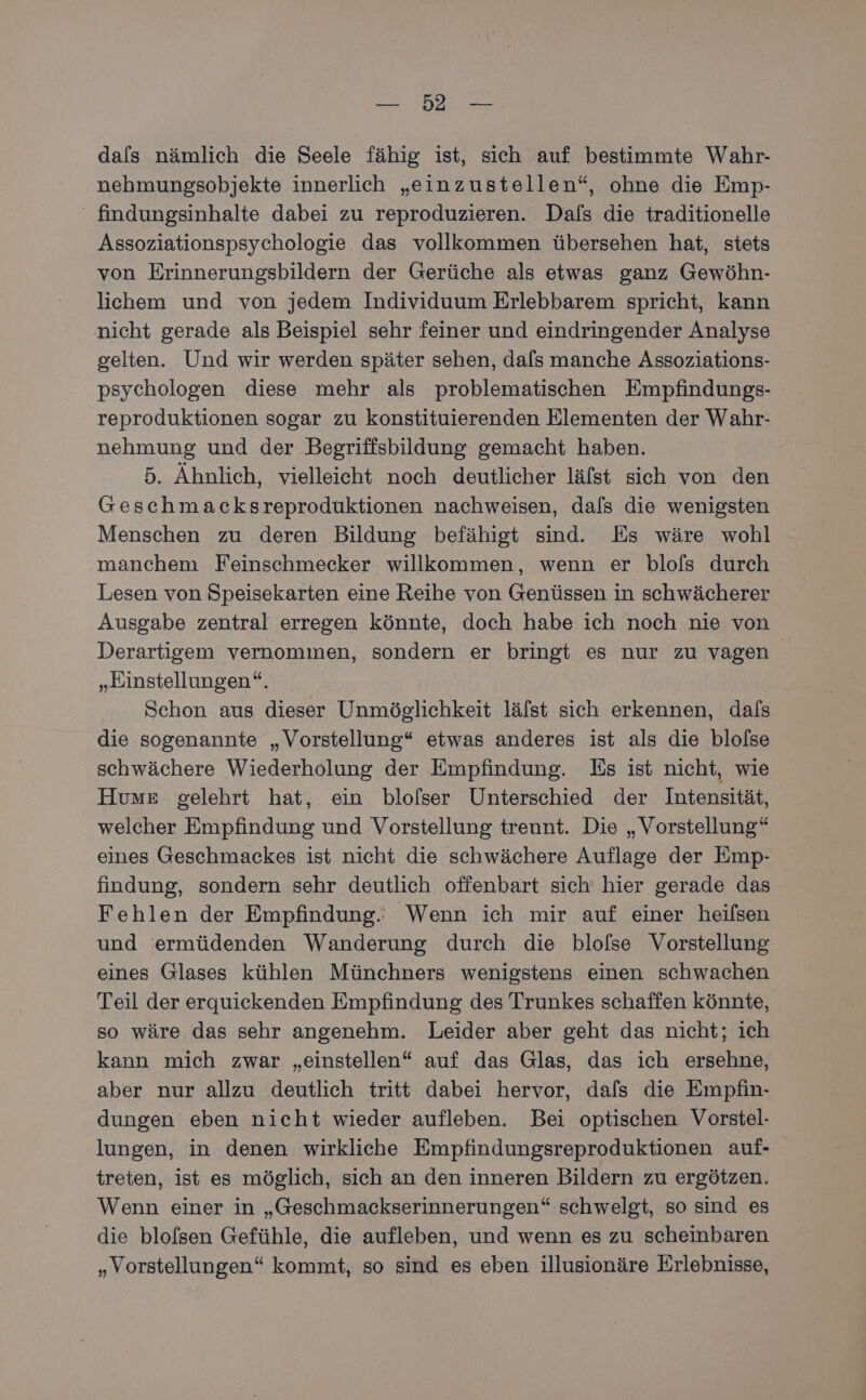 u Re dals nämlich die Seele fähig ist, sich auf bestimmte Wahr- nehmungsobjekte innerlich „einzustellen“, ohne die Emp- ‘ findungsinhalte dabei zu reproduzieren. Dafs die traditionelle Assoziationspsychologie das vollkommen übersehen hat, stets von Erinnerungsbildern der Gerüche als etwas ganz Gewöhn- lichem und von jedem Individuum Erlebbarem spricht, kann nicht gerade als Beispiel sehr feiner und eindringender Analyse gelten. Und wir werden später sehen, dals manche Assoziations- psychologen diese mehr als problematischen Empfindungs- reproduktionen sogar zu konstituierenden Elementen der Wahr- nehmung und der Begriffsbildung gemacht haben. | 5. Ähnlich, vielleicht noch deutlicher läfst sich von den Geschmacksreproduktionen nachweisen, dals die wenigsten Menschen zu deren Bildung befähigt sind. Es wäre wohl manchem Feinschmecker willkommen, wenn er blofs durch Lesen von Speisekarten eine Reihe von Genüssen in schwächerer Ausgabe zentral erregen könnte, doch habe ich noch nie von Derartigem vernommen, sondern er bringt es nur zu vagen „Einstellungen“. Schon aus dieser Unmöglichkeit läfst sich erkennen, dals die sogenannte „Vorstellung“ etwas anderes ist als die blolse schwächere Wiederholung der Empfindung. Es ist nicht, wie Huvume gelehrt hat, ein blofser Unterschied der Intensität, welcher Empfindung und Vorstellung trennt. Die „Vorstellung“ eines Geschmackes ist nicht die schwächere Auflage der Emp- findung, sondern sehr deutlich offenbart sich hier gerade das Fehlen der Empfindung. Wenn ich mir auf einer heilsen und ermüdenden Wanderung durch die blolse Vorstellung eines Glases kühlen Münchners wenigstens einen schwachen Teil der erquickenden Empfindung des Trunkes schaffen könnte, so wäre das sehr angenehm. Leider aber geht das nicht; ich kann mich zwar „einstellen“ auf das Glas, das ich ersehne, aber nur allzu deutlich tritt dabei hervor, dafs die Empfin- dungen eben nicht wieder aufleben. Bei optischen Vorstel- lungen, in denen wirkliche Empfindungsreproduktionen auf- treten, ist es möglich, sich an den inneren Bildern zu ergötzen. Wenn einer in „Geschmackserinnerungen“ schwelgt, so sind es die blofsen Gefühle, die aufleben, und wenn es zu scheinbaren „Vorstellungen“ kommt, so sind es eben illusionäre Erlebnisse,