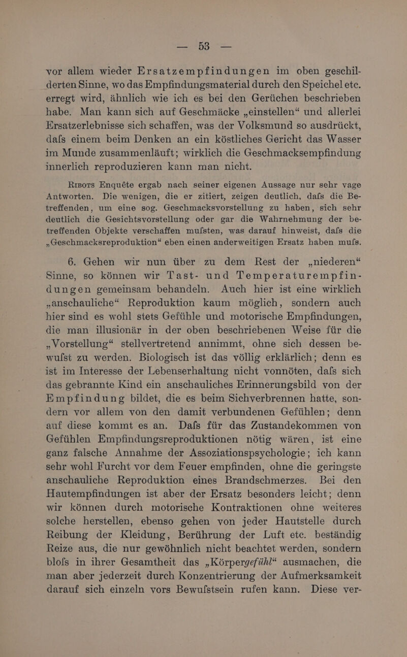 EN vor allem wieder Ersatzempfindungen im oben geschil- derten Sinne, wo das Empfindungsmaterial durch den Speichel etc. erregt wird, ähnlich wie ich es bei den Gerüchen beschrieben habe. Man kann sich auf Geschmäcke „einstellen“ und allerlei Ersatzerlebnisse sich schaffen, was der Volksmund so ausdrückt, dals einem beim Denken an ein köstliches Gericht das Wasser im Munde zusammenläuft; wirklich die Geschmacksempfindung innerlich reproduzieren kann man nicht. Rısors Enqu6te ergab nach seiner eigenen Aussage nur sehr vage Antworten. Die wenigen, die er zitiert, zeigen deutlich, dafs die Be- treffenden, um eine sog. Geschmacksvorstellung zu haben, sich sehr deutlich die Gesichtsvorstellung oder gar die Wahrnehmung der be- treffenden Objekte verschaffen mufsten, was darauf hinweist, dafs die „Geschmacksreproduktion“ eben einen anderweitigen Ersatz haben mufs. 6. Gehen wir nun über zu dem Rest der „niederen“ Sinne, so können wir Tast- und Temperaturempfin- dungen gemeinsam behandeln. Auch hier ist eine wirklich „anschauliche* Reproduktion kaum möglich, sondern auch hier sind es wohl stets Gefühle und motorische Empfindungen, die man illusionär in der oben beschriebenen Weise für die „Vorstellung“ stellvertretend annimmt, ohne sich dessen be- wulst zu werden. Biologisch ist das völlig erklärlich; denn es ist im Interesse der Lebenserhaltung nicht vonnöten, dafs sich das gebrannte Kind ein anschauliches Erinnerungsbild von der Empfindung bildet, die es beim Sichverbrennen hatte, son- dern vor allem von den damit verbundenen Gefühlen; denn auf diese kommt es an. Dafs für das Zustandekommen von Gefühlen Empfindungsreproduktionen nötig wären, ist eine ganz falsche Annahme der Assoziationspsychologie; ich kann sehr wohl Furcht vor dem Feuer empfinden, ohne die geringste anschauliche Reproduktion eines Brandschmerzes. Bei den Hautempfindungen ist aber der Ersatz besonders leicht; denn wir können durch motorische Kontraktionen ohne weiteres solche herstellen, ebenso gehen von jeder Hautstelle durch Reibung der Kleidung, Berührung der Luft etc. beständig Reize aus, die nur gewöhnlich nicht beachtet werden, sondern blofs in ihrer Gesamtheit das „Körpergefühl“ ausmachen, die man aber jederzeit durch Konzentrierung der Aufmerksamkeit darauf sich einzeln vors Bewulstsein rufen kann. Diese ver-