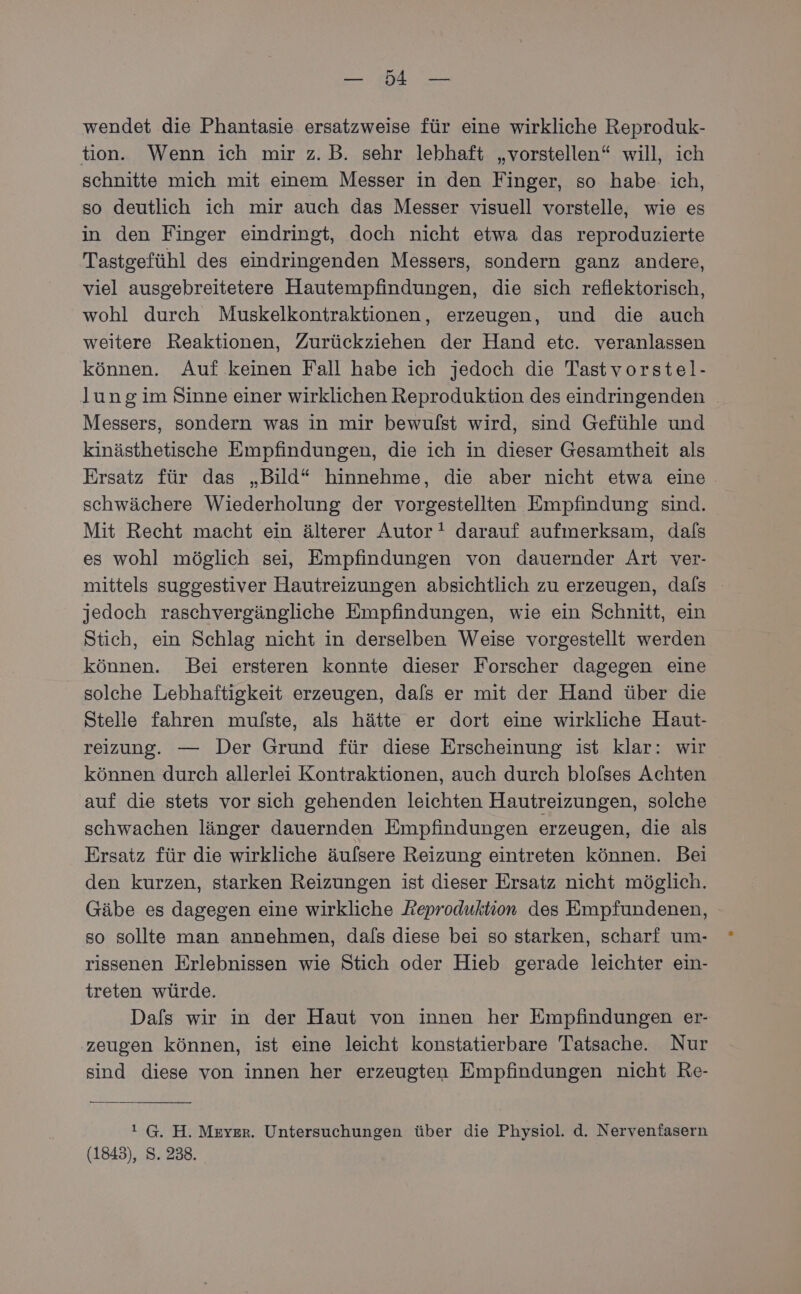 NBERLE EN wendet die Phantasie ersatzweise für eine wirkliche Reproduk- tion. Wenn ich mir z.B. sehr lebhaft „vorstellen“ will, ich schnitte mich mit einem Messer in den Finger, so habe: ich, so deutlich ich mir auch das Messer visuell vorstelle, wie es in den Finger eindringt, doch nicht etwa das reproduzierte Tastgefühl des eindringenden Messers, sondern ganz andere, viel ausgebreitetere Hautempfindungen, die sich reflektorisch, wohl durch Muskelkontraktionen, erzeugen, und die auch weitere Reaktionen, Zurückziehen der Hand etc. veranlassen können. Auf keinen Fall habe ich jedoch die Tastvorstel- lung im Sinne einer wirklichen Reproduktion des eindringenden | Messers, sondern was in mir bewufst wird, sind Gefühle und kinästhetische Empfindungen, die ich in dieser Gesamtheit als Ersatz für das „Bild“ hinnehme, die aber nicht etwa eine schwächere Wiederholung der vorgestellten Empfindung sind. Mit Recht macht ein älterer Autor darauf aufmerksam, dafs es wohl möglich sei, Empfindungen von dauernder Art ver- mittels suggestiver Hautreizungen absichtlich zu erzeugen, dals jedoch raschvergängliche Empfindungen, wie ein Schnitt, ein Stich, ein Schlag nicht in derselben Weise vorgestellt werden können. Bei ersteren konnte dieser Forscher dagegen eine solche Lebhaftigkeit erzeugen, dals er mit der Hand über die Stelle fahren mulfste, als hätte er dort eine wirkliche Haut- reizung. — Der Grund für diese Erscheinung ist klar: wir können durch allerlei Kontraktionen, auch durch blolses Achten auf die stets vor sich gehenden leichten Hautreizungen, solche schwachen länger dauernden Empfindungen erzeugen, die als Ersatz für die wirkliche äufsere Reizung eintreten können. Bei den kurzen, starken Reizungen ist dieser Ersatz nicht möglich. Gäbe es dagegen eine wirkliche Reproduktion des Empfundenen, so sollte man annehmen, dafs diese bei so starken, scharf um- rissenen Erlebnissen wie Stich oder Hieb gerade leichter ein- treten würde. Dafs wir in der Haut von innen her Empfindungen er- zeugen können, ist eine leicht konstatierbare Tatsache. Nur sind diese von innen her erzeugten Empfindungen nicht Re- ! G. H. Meyer. Untersuchungen über die Physiol. d. Nervenfasern (1843), S. 238.