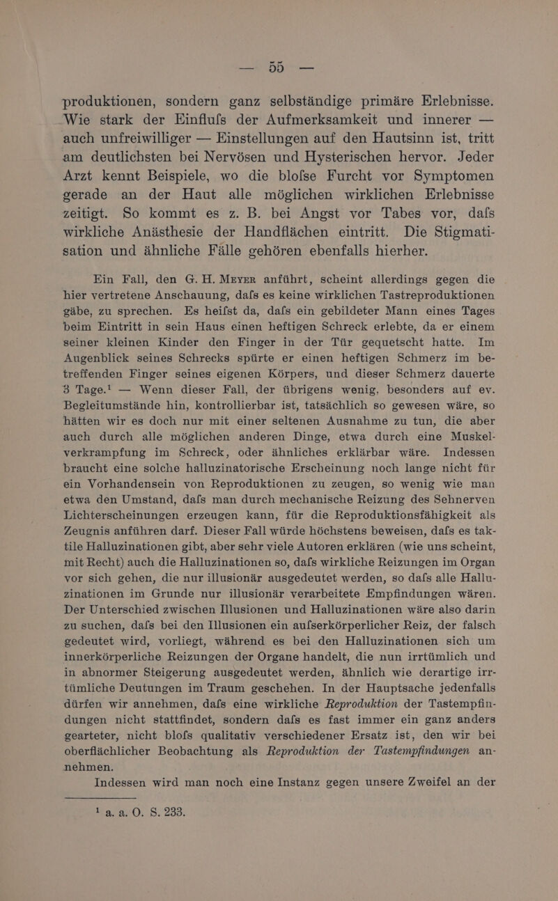 a en produktionen, sondern ganz selbständige primäre Erlebnisse. Wie stark der Einflufs der Aufmerksamkeit und innerer — auch unfreiwilliger — Einstellungen auf den Hautsinn ist, tritt am deutlichsten bei Nervösen und Hysterischen hervor. Jeder Arzt kennt Beispiele, wo die blolse Furcht vor Symptomen gerade an der Haut alle möglichen wirklichen Erlebnisse zeitigt. So kommt es z. B. bei Angst vor Tabes vor, dafs wirkliche Anästhesie der Handflächen eintritt. Die Stigmati- sation und ähnliche Fälle gehören ebenfalls hierher. Ein Fall, den G.H. Meyer anführt, scheint allerdings gegen die hier vertretene Anschauung, dafs es keine wirklichen Tastreproduktionen gäbe, zu sprechen. Es heifst da, dafs ein gebildeter Mann eines Tages beim Eintritt in sein Haus einen heftigen Schreck erlebte, da er einem seiner kleinen Kinder den Finger in der Tür gequetscht hatte. Im Augenblick seines Schrecks spürte er einen heftigen Schmerz im be- treffenden Finger seines eigenen Körpers, und dieser Schmerz dauerte 3 Tage.! — Wenn dieser Fall, der übrigens wenig, besonders auf ev. Begleitumstände hin, kontrollierbar ist, tatsächlich so gewesen wäre, so hätten wir es doch nur mit einer seltenen Ausnahme zu tun, die aber auch durch alle möglichen anderen Dinge, etwa durch eine Muskel- verkrampfung im Schreck, oder ähnliches erklärbar wäre. Indessen braucht eine solche halluzinatorische Erscheinung noch lange nicht für ein Vorhandensein von Reproduktionen zu zeugen, so wenig wie man etwa den Umstand, dafs man durch mechanische Reizung des Sehnerven Lichterscheinungen erzeugen kann, für die Reproduktionsfähigkeit als Zeugnis anführen darf. Dieser Fall würde höchstens beweisen, dafs es tak- tile Halluzinationen gibt, aber sehr viele Autoren erklären (wie uns scheint, mit Recht) auch die Halluzinationen so, dals wirkliche Reizungen im Organ vor sich gehen, die nur illusionär ausgedeutet werden, so dafs alle Hallu- zinationen im Grunde nur illusionär verarbeitete Empfindungen wären. Der Unterschied zwischen Illusionen und Halluzinationen wäre also darin zu suchen, dals bei den Illusionen ein aufserkörperlicher Reiz, der falsch gedeutet wird, vorliegt, während es bei den Halluzinationen sich um innerkörperliche Reizungen der Organe handelt, die nun irrtümlich und in abnormer Steigerung ausgedeutet werden, ähnlich wie derartige irr- tümliche Deutungen im Traum geschehen. In der Hauptsache jedenfalls dürfen wir annehmen, dafs eine wirkliche Reproduktion der Tastempfin- dungen nicht stattfindet, sondern dafs es fast immer ein ganz anders gearteter, nicht blofs qualitativ verschiedener Ersatz ist, den wir bei oberflächlicher Beobachtung als Reproduktion der Tastempfindungen an- nehmen. Indessen wird man noch eine Instanz gegen unsere Zweifel an der ars 3.235,